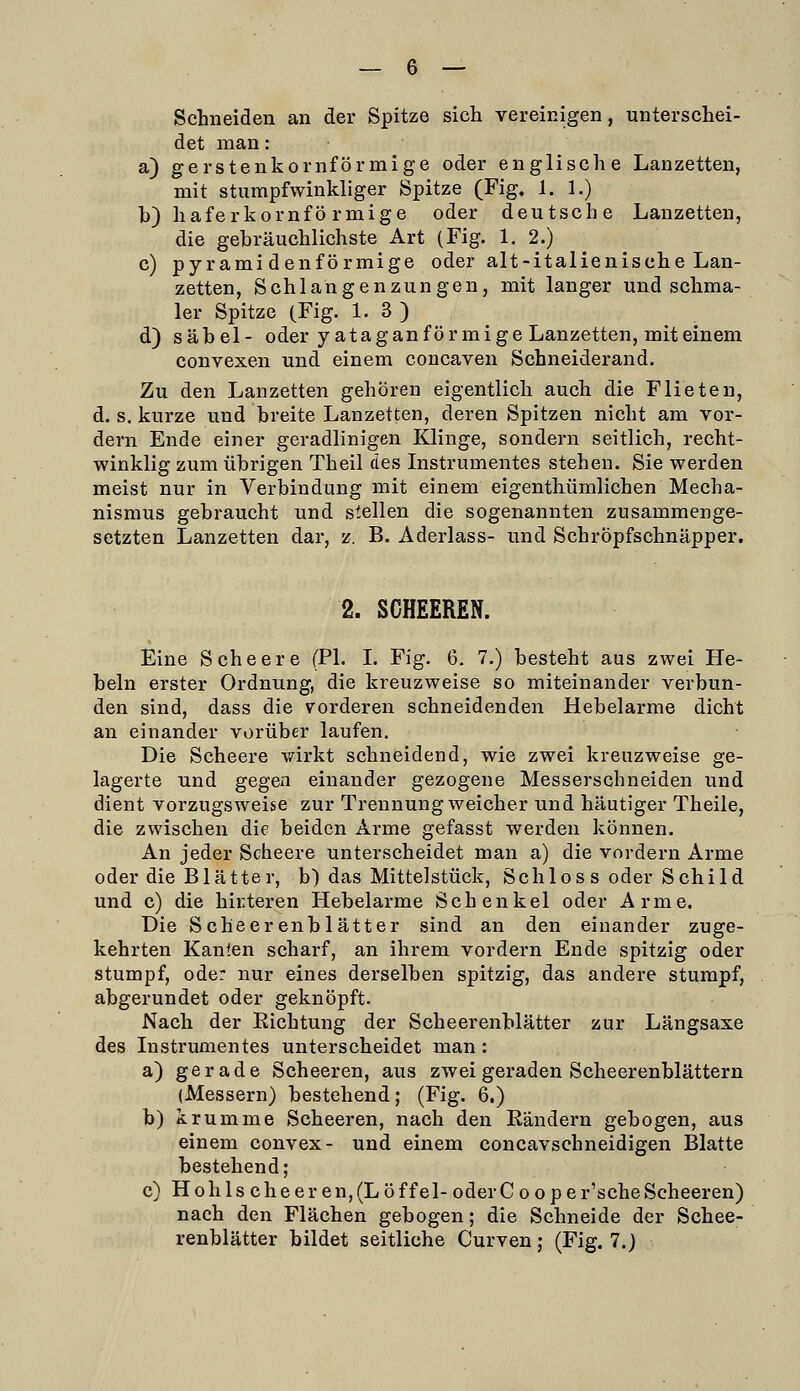 Schneiden an der Spitze sich vereinigen, unterschei- det man: a) gerstenkornförmige oder englische Lanzetten, mit stumpfwinkliger Spitze (Fig, 1. 1.) b) haferkornfö rmige oder deutsche Lanzetten, die gebräuchlichste Art (Fig. 1. 2.) c) pyramidenförmige oder alt-italienische Lan- zetten, Schlangenzungen, mit langer und schma- ler Spitze (Fig. 1. 3 ) d) Säbel- oder yatag an förmige Lanzetten, mit einem convexen und einem concaven Schneiderand. Zu den Lanzetten gehören eigentlich auch die Flieten, d. s. kurze und breite Lanzetten, deren Spitzen nicht am vor- dem Ende einer geradlinigen Klinge, sondern seitlich, recht- winklig zum übrigen Theil des Instrumentes stehen. Sie werden meist nur in Verbindung mit einem eigenthümlichen Mecha- nismus gebraucht und stellen die sogenannten zusammenge- setzten Lanzetten dar, z. B. Aderlass- und Schröpfschnäpper. 2. SCHEEREN. Eine Scheere (PI. L Fig. 6. 7.) besteht aus zwei He- beln erster Ordnung, die kreuzweise so miteinander verbun- den sind, dass die vorderen schneidenden Hebelarme dicht an einander vorüber laufen. Die Scheere wirkt schneidend, wie zwei kreuzweise ge- lagerte und gegen einander gezogene Messerschneiden und dient vorzugsweise zur Trennung weicher und häutiger Theile, die zwischen die beiden Arme gefasst werden können. An jeder Scheere unterscheidet man a) die vordem Arme oder die Blätter, b) das Mittelstück, Schlos s oder Schild und c) die hirteren Hebelarme Schenkel oder Arme. Die Scheerenblätter sind an den einander zuge- kehrten Kanlen scharf, an ihrem vordem Ende spitzig oder stumpf, oder nur eines derselben spitzig, das andere stumpf, abgerundet oder geknöpft. Nach der Richtung der Scheerenblätter zur Längsaxe des Instrumentes unterscheidet man : a) gerade Scheeren, aus zwei geraden Scheerenblättern (Messern) bestehend; (Fig. 6.) b) krumme Scheeren, nach den Eändern gebogen, aus einem convex- und einem concavschneidigen Blatte bestehend; c) H oh 1 s ch e e r en, (L ö f f e 1- oder C o o p e r'sehe Scheeren) nach den Flächen gebogen; die Schneide der Schee- renblätter bildet seitliche Curven; (Fig. 7.)