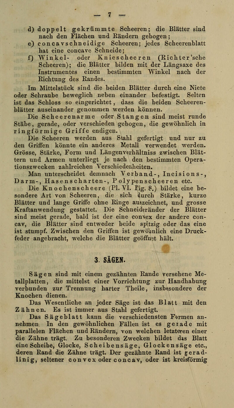 d) doppelt gekrümmte Scheeren; die Blätter sind nach den Flächen und Eändern gebogen; e) eoncavschneidige Scheeren; jedes Scheerenhlatt hat eine concave Schneide; f) Winkel- oder Kniescheeren (Richter'sehe Scheeren); die Blätter bilden mit der Längsaxe des Instrumentes einen bestimmten Winkel nach der Richtung des Randes. Im Mittelstück sind die beiden Blätter durch eine Niete oder Schraube beweglich neben einander befestigt. Selten ist das Schloss so eingerichtet, dass die beiden Scheeren- blätter auseinander genommen werden können. Die Scheerenarme oder Stangen sind meist runde Stäbe, gerade, oder verschieden gebogen, die gewöhnlich in ringförmige Griffe endigen. Die Scheeren werden aus Stahl gefertigt und nur zu den Griffen könnte ein anderes Metall verwendet werden. Grösse, Stärke, Form und Längenverhältniss zwischen Blät- tern und Armen unterliegt je nach den bestimmten Opera- tionszwecken zahlreichen Verschiedenheiten. Man unterscheidet demnach Verband-, Incisi on s-, Darm-, Hasenscharten-, P olypenscheeren etc. Die Knochenscheere (PL VI. Pig. 8.) bildet eine be- sondere Art von Scheeren, die sich durch Stärke, kurze Blätter und lange Griffe ohne Ringe auszeichnet, und grosse Kraftanwendung gestattet. Die Schneideränder der Blätter sind meist gerade, bald ist der eine con-vex der andere con- cav, die Blätter sind entweder beide spitzig oder das eine ist stumpf. Zwischen den Griffen ist gewöhnlich eine Druck- feder angebracht, welche die Blätter geöffnet hält. 3. SÄGEN. Sägen sind mit einem gezähnten Rande versehene Me- tallplatten, die mittelst einer Vorrichtung zur Handhabung verbunden zur Trennung harter Theile, insbesondere der Knochen dienen. Das Wesentliche an jeder Säge ist das Blatt mit den Zähnen. Es ist immer aus Stahl gefertigt. Das Sägeblatt kann die verschiedensten Formen an- nehmen In den gewöhnlichen Fällen ist es geiade nait parallelen Flächen und Rändern, von welchen letzteren einer die Zähne trägt. Zu besonderen Zwecken bildet das Blatt eine Scheibe, Glocke, Scheibensäge, Glockensäge etc., deren Rand die Zähne trägt. Der gezähnte Rand ist gerad- linig, seltener con vex oder concav, oder ist kreisförmig