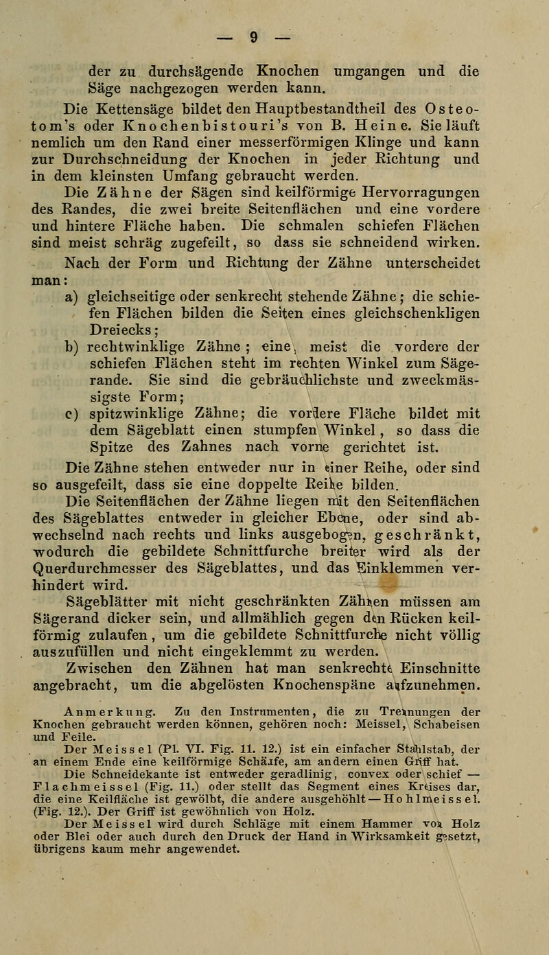 der zu durchsägende Knochen umgangen und die Säge nachgezogen werden kann. Die Kettensäge bildet den Hauptbestandtheil des Osteo- tom's oder Kno chenbistouri's von B. Heine. Sie läuft nemlich um den Kand einer messerförmigen Klinge und kann zur Durchschneidung der Knochen in jeder Richtung und in dem kleinsten Umfang gebraucht werden. Die Zähne der Sägen sind keilförmige Hervorragungen des Eandes, die zwei breite Seitenflächen und eine vordere und hintere Fläche haben. Die schmalen schiefen Flächen sind meist schräg zugefeilt, so dass sie schneidend wirken. Nach der Form und Richtung der Zähne unterscheidet man: a) gleichseitige oder senkrecht stehende Zähne; die schie- fen Flächen bilden die Seiten eines gleichschenkligen Dreiecks; b) rechtwinklige Zähne; eine, meist die vordere der schiefen Flächen steht im rechten Winkel zum Säge- rande. Sie sind die gebräuchlichste und zweckmäs- sigste Form; c) spitzwinklige Zähne; die vordere Fläche bildet mit dem Sägeblatt einen stumpfen Winkel, so dass die Spitze des Zahnes nach vorne gerichtet ist. Die Zähne stehen entweder nur in einer Reihe, oder sind so ausgefeilt, dass sie eine doppelte Reilie bilden. Die Seitenflächen der Zähne liegen mit den Seitenflächen des Sägeblattes entweder in gleicher Ebene, oder sind ab- wechselnd nach rechts und links ausgebog^n, geschränkt, wodurch die gebildete Schnittfurche breiter wird als der Querdurchmesser des Sägeblattes, und das Einklemmen ver- hindert wird. —- Sägeblätter mit nicht geschränkten Zählen müssen am Sägerand dicker sein, und allmählich gegen den Rücken keil- förmig zulaufen, um die gebildete Schnittfurche nicht völlig auszufüllen und nicht eingeklemmt zu werden. Zwischen den Zähnen hat man senkrechtfe Einschnitte angebracht, um die abgelösten Knochenspäne aufzunehmen. Anmerkung. Zu den Instrumenten, die zu Trennungen der Knochen gebraucht werden können, gehören noch: Meissel, Schabeisen und Feile. Der Meissel (PI. VI. Fig. 11. 12.) ist ein einfacher Stahlstab, der an einem Ende eine keilförmige Schäjfe, am andern einen Grtff hat. Die Schneidekante ist entweder geradlinig, convex oder schief — Flachmeissel (Fig. 11.) oder stellt das Segment eines Kreises dar, die eine Keilfläche ist gewölbt, die andere ausgehöhlt — Hohlmeissel. (Fig. 12.). Der Griff ist gewöhnlich von Holz. Der Meissel wird durch Schläge mit einem Hammer voi Holz oder Blei oder auch durch den Druck der Hand in Wirksamkeit gesetzt, übrigens kaum mehr angewendet.