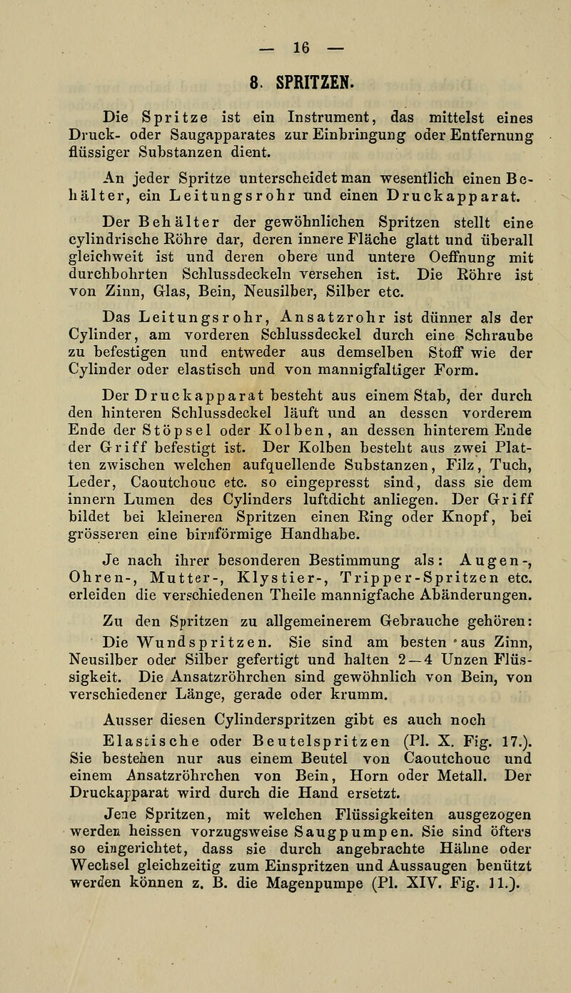 8. SPRITZEN. Die Spritze ist ein Instrument, das mittelst eines Druck- oder Saugapparates zur Einbringung oder Entfernung flüssiger Substanzen dient. An jeder Spritze unterscheidet man wesentlich einen B e- hälter, ein Leitungsrohr und einen Druckapparat. Der Behälter der gewöhnlichen Spritzen stellt eine cylindrische Köhre dar, deren innere Fläche glatt und überall gleichweit ist und deren obere und untere Oeffnung mit durchbohrten Schlussdeckeln versehen ist. Die Eöhre ist von Zinn, Glas, Bein, Neusilber, Silber etc. Das Leitungsrohr, Ansatzrohr ist dünner als der Cylinder, am vorderen Schlussdeckel durch eine Schraube zu befestigen und entweder aus demselben Stoff wie der Cylinder oder elastisch und von mannigfaltiger Form. Der Druckapparat besteht aus einem Stab, der durch den hinteren Schlussdeckel läuft und an dessen vorderem Ende der Stöpsel oder Kolben, an dessen hinterem Ende der Griff befestigt ist. Der Kolben besteht aus zwei Plat- ten zwischen welchen aufquellende Substanzen, Filz, Tuch, Leder, Caoutchouc etc. so eingepresst sind, dass sie dem innern Lumen des Cylinders luftdicht anliegen. Der Griff bildet bei kleineren Spritzen einen Eing oder Knopf, bei grösseren eine birnförmige Handhabe. Je nach ihrer besonderen Bestimmung als: Augen-, Ohren-, Mutter-, Klystier-, Tripper-Spritzen etc. erleiden die verschiedenen Theile mannigfache Abänderungen. Zu den Spritzen zu allgemeinerem Gebrauche gehören: Die Wundspritzen. Sie sind am besten 'aus Zinn, Neusilber oder Silber gefertigt und halten 2 — 4 Unzen Flüs- sigkeit. Die Ansatzröhrchen sind gewöhnlich von Bein, von verschiedener Länge, gerade oder krumm. Ausser diesen Cylinderspritzen gibt es auch noch Elastische oder Beutelspritzen (PI. X, Fig. 17.). Sie bestehen nur aus einem Beutel von Caoutchouc und einem i^nsatzröhrchen von Bein, Hörn oder Metall. Der Druckapparat wird durch die Hand ersietzt. Jene Spritzen, mit welchen Flüssigkeiten ausgezogen werden heissen vorzugsweise Saugpump en. Sie sind öfters so eingerichtet, dass sie durch angebrachte Hähne oder Wechsel gleichzeitig zum Einspritzen und Aussaugen benützt werden können z. B. die Magenpumpe (PI. XIV. Fig. ]1.).