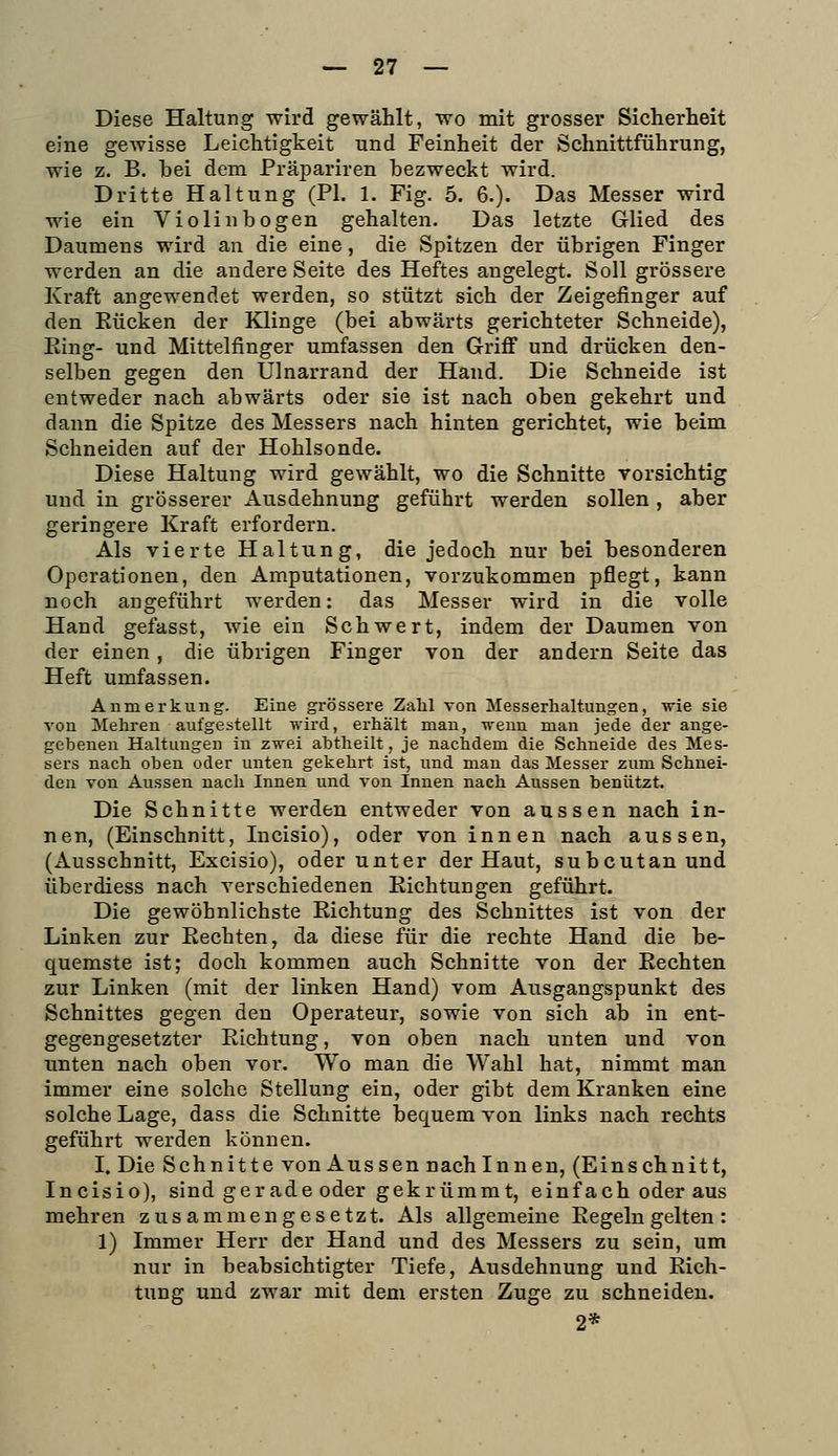 Diese Haltung wird gewählt, wo mit grosser Sicherheit eine gewisse Leichtigkeit und Feinheit der Schnittführung, wie z. B. bei dem Präpariren bezweckt wird. Dritte Haltung (PI. 1. Fig. 5. 6.). Das Messer wird wie ein Violinbogen gehalten. Das letzte Glied des Daumens wird an die eine, die Spitzen der übrigen Finger werden an die andere Seite des Heftes angelegt. Soll grössere Kraft angewendet werden, so stützt sich der Zeigefinger auf den Rücken der Klinge (bei abwärts gerichteter Schneide), Ring- und Mittelfinger umfassen den Grifi und drücken den- selben gegen den Ulnarrand der Hand. Die Schneide ist entweder nach abwärts oder sie ist nach oben gekehrt und dann die Spitze des Messers nach hinten gerichtet, wie beim Schneiden auf der Hohlsonde. Diese Haltung wird gewählt, wo die Schnitte vorsichtig und in grösserer Ausdehnung geführt werden sollen, aber geringere Kraft erfordern. Als vierte Haltung, die jedoch nur bei besonderen Operationen, den Amputationen, vorzukommen pflegt, kann noch angeführt werden: das Messer wird in die volle Hand gefasst, wie ein Schwert, indem der Daumen von der einen, die übrigen Finger von der andern Seite das Heft umfassen. Anmerkung. Eine grössere Zahl von Messerhaltungen, -n^ie sie von Mehren aufgestellt wird, erhält man, iveun man jede der ange- gebenen Haltungen in zwei abtheilt, je nachdem die Schneide des Mes- sers nach oben oder unten gekehrt ist, und man das Messer zum Schnei- den von Aussen nach Innen und von Innen nach Aussen benützt. Die Schnitte werden entweder von aussen nach in- nen, (Einschnitt, Incisio), oder von innen nach aussen, (Ausschnitt, Excisio), oder unter der Haut, subcutan und überdiess nach verschiedenen Richtungen geführt. Die gewöhnlichste Richtung des Schnittes ist von der Linken zur Rechten, da diese für die rechte Hand die be- quemste ist; doch kommen auch Schnitte von der Rechten zur Linken (mit der linken Hand) vom Ausgangspunkt des Schnittes gegen den Operateur, sowie von sich ab in ent- gegengesetzter Richtung, von oben nach unten und von unten nach oben vor. Wo man die Wahl hat, nimmt man immer eine solche Stellung ein, oder gibt dem Kranken eine solche Lage, dass die Schnitte bequem von links nach rechts geführt werden können. I. Die Schnitte von Aussen nach Innen, (Einschnitt, Incisio), sind gerade oder gekrümmt, einfach oder aus mehren zusammengesetzt. Als allgemeine Regeln gelten ; 1) Immer Herr der Hand und des Messers zu sein, um nur in beabsichtigter Tiefe, Ausdehnung und Rich- tung und zwar mit dem ersten Zuge zu schneiden. 2*