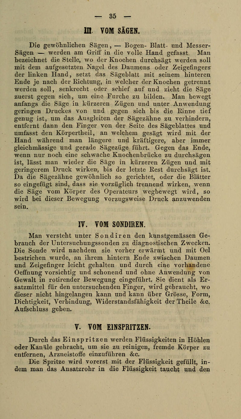 — Sö- ul. VOM SÄGEN. Die gewöhnlichen Sägen, — Bogen- Blatt- und Messer- Sägen — werden am Griif in die volle Hand gcfasst. Man bezeichnet die Stelle, wo der Knochen durchsägt werden soll mit dem aufgesetzten Nagel des Daumens oder Zeigefingers' der linken Hand, setzt das Sägeblatt mit seinem hinteren Ende je nach der Richtung, in welcher der Knochen getrennt werden soll, senkrecht oder schief auf und zieht die Säge zuerst gegen sich, um eine Furche zu bilden. Man bewegt anfangs die Säge in kürzeren Zügen und unter Anwendung geringen Druckes von und gegen sich bis die Einne tief genug ist, um das Ausgleiten der Sägezähne zu verhindern, entfernt dann den Finger von der Seite des Sägeblattes und umfasst den Körpertheil, an welchem gesägt wird mit der Hand während man längere und kräftigere, aber immer gleichmässige und gerade Sägezüge führt. Gegen das Ende, wenn nur noch eine schwache Knochenbrücke zu durchsägen ist, lässt man wieder die Säge in kürzeren Zügen und mit geringerem Druck wirken, bis der letzte Rest durchsägt ist. Da die Sägezähne gewöhnlich so gerichtet, oder die Blätter so eingefügt sind, dass sie vorzüglich trennend wirken, wenn die Säge vom Körper des Operateurs wegbewegt wird, so wird bei dieser Bewegung vorzugsweise Druck anzuwenden sein. IV. VOM SONDIREN. Man versteht unter Sondiren den kunstgemässen Ge- brauch der Untersuchungssonden zu diagnostischen Zwecken. Die Sonde wird nachdem sie vorher erwärmt und mit Oel bestrichen wurde, an ihrem hintern Ende zwischen Daumen und Zeigefinger leicht gehalten und durch eine vorhandene Oeffnung vorsichtig und schonend und ohne Anwendung von Gewalt in rotirender Bewegung eingeführt. Sie dient als Er- satzmittel für den untersuchenden Finger, wird gebraucht, wo dieser nicht hingelangen kann und kann über Grösse, Form, Dichtigkeit, Verbindung, Widerstandsfähigkeit der Theile &c, Aufschluss geben. V. VOM EINSPRITZEN. Durch das Einspritzen werden Flüssigkeiten in Höhlen oder Kanäle gebracht, um sie zu reinigen, fremde Körper zu entfernen, Arzneistoffe einzuführen &c. Die Spritze wird vorerst mit der Flüssigkeit gefüllt, in- dem man das Ansatzrohr in die Flüssigkeit taucht und den