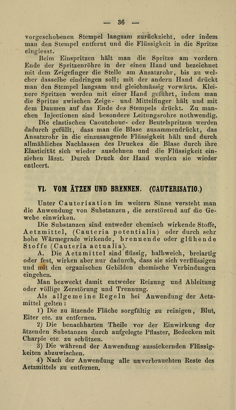 vorge seil oben en Stempel langsam zurückzieht, oder indem man den Stempel entfernt und die Flüssigkeit in die Spritze eingiesst. Beim Einspritzen hält man die Spritze am vordem Ende der Spritzenröhre in der einen Hand und bezeichnet mit dem Zeigefinger die Stelle am Ansatzrohr, bis zu wel- cher dasselbe eindringen soll; mit der andern Hand drückt man den Stempel langsam und gleichmässig vorwärts. Klei- nere Spritzen werden mit einer Hand geführt, indem man die Spritze zwischen Zeige- und Mittelfinger hält und mit dem Daumen auf das Ende des Stempels drückt. Zu man- chen Injectionen sind besondere Leitungsrohre nothwendig. Die elastischen Caoutchouc- oder Beutelspritzen werden dadurch gefüllt, dass man die Blase zusammendrückt, das Ansatzrohr in die einzusaugende Flüssigkeit hält und durch allmähliches Nachlassen des Druckes die Blase durch ihre Elasticität sich wieder ausdehnen und die Flüssigkeit ein- ziehen lässt. Durch Druck der Hand werden sie wieder entleert. VI. VOM ÄTZEN UND BRENNEN. (CÄÜTERISATIO.) Unter Cauterisation im weitern Sinne versteht man die Anwendung von Substanzen, die zerstörend auf die Ge- webe einwirken. Die Substanzen sind entweder chemisch wirkende Stoff'e, Aetzmittel, (Cauteria potentialia) oder durch sehr hohe Wärmegrade wirkende, brennende oder glühende Stoffe (Cauteria actuajia). A. Die Aetzmittel sind flüssig, halbweich, breiartig oder fest, wirken aber nur dadurch, dass sie sich verflüssigen und mit den organischen Gebilden chemische Verbindungen eingehen. Man bezweckt damit entweder Eeizung und Ableitung oder völlige Zerstörung und Trennung. Als allgemeine Eegeln bei Anwendung der Aetz- mittel gelten: 1) Die zu ätzende Fläche sorgfältig zu reinigen, Blut, Eiter etc. zu entfernen. 2) Die benachbarten Theile vor der Einwirkung der ätzenden Substanzen durch aufgelegte Pflaster, Bedecken mit Charpie etc. zu schützen. 3) Die während der Anwendung aussickernden Flüssig- keiten abzuwischen. 4) Nach der Anwendung alle unverbrauchten Reste des Aetzmittels zu entfernen.