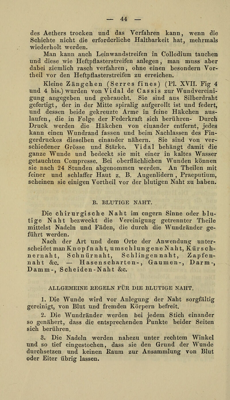 des Aethers trocken und das Verfahren kann, wenn die Schichte nicht die erforderliche Haltbarkeit hat, mehrmals wiederholt werden. Man kann auch Leinwandstreifen in Collodium tauchen und diese wie Heftpflasterstreifen anlegen, man muss aber dabei ziemlich rasch verfahren, ohne einen besondern Vor- theil vor den Heftpflasterstreifen zu erreichen. Kleine Z an gehen (Serr es fi nes) (PI. XVII. Fig 4 und 4 bis.) wurden vonVidal de Cassis zur Wundvereini- gung angegeben und gebraucht. Sie sind aus Silberdraht gefertigt, der in der Mitte spiralig aufgerollt ist und federt, und dessen beide gekreuzte Arme in feine Häkchen aus- laufen, die in Folge der Federkraft sich berühren- Durch Druck werden die Häkchen von einander entfernt, jedes kann einen Wundrand fassen und beim Nachlassen des Fin- gerdruckes dieselben einander nähern. Sie sind von ver- schiedener Grösse und Stärke. Vi dal behängt damit die ganze Wunde und bedeckt sie mit einer in kaltes Wasser getauchten Compresse. Bei oberflächlichen Wunden können sie nach 24 Stunden abgenommen werden. An Theilen mit feiner und schlaffer Haut z. B. Augenlidern , Praeputium, scheinen sie einigen Vortheil vor der blutigen Naht zu haben. B. BLUTIGE NAHT. Die chirurgische Naht im engern Sinne oder blu- tige Naht bezweckt die Vereinigung getrennter Theile mittelst Nadeln und Fäden, die durch die Wundränder ge- führt werden. Nach der Art und dem Orte der Anwendung unter- scheidet man Knopf n aht, umschlungene Naht, Kürsch- nernaht, Schnürnaht, Schlingen naht. Zapfen- naht &c. — Hasenscharten-, Gaumen-, Darm-, Damm-, Scheiden-Naht &c. ALLGEMEINE REGELN PUR DIE BLUTIGE NAHT. 1. Die Wunde wird vor Anlegung der Naht sorgfältig gereinigt, von Blut und fremden Körpern befreit. 2. Die Wundränder werden bei jedem Stich einander so genähert, dass die entsprechenden Punkte beider Seiten sich berühren, 3. Die Nadeln werden nahezu unter rechtem Winkel und so tief eingestochen, dass sie den Grund der Wunde durchsetzen und keinen Eaum zur Ansammlung von Blut oder Eiter übrig lassen.