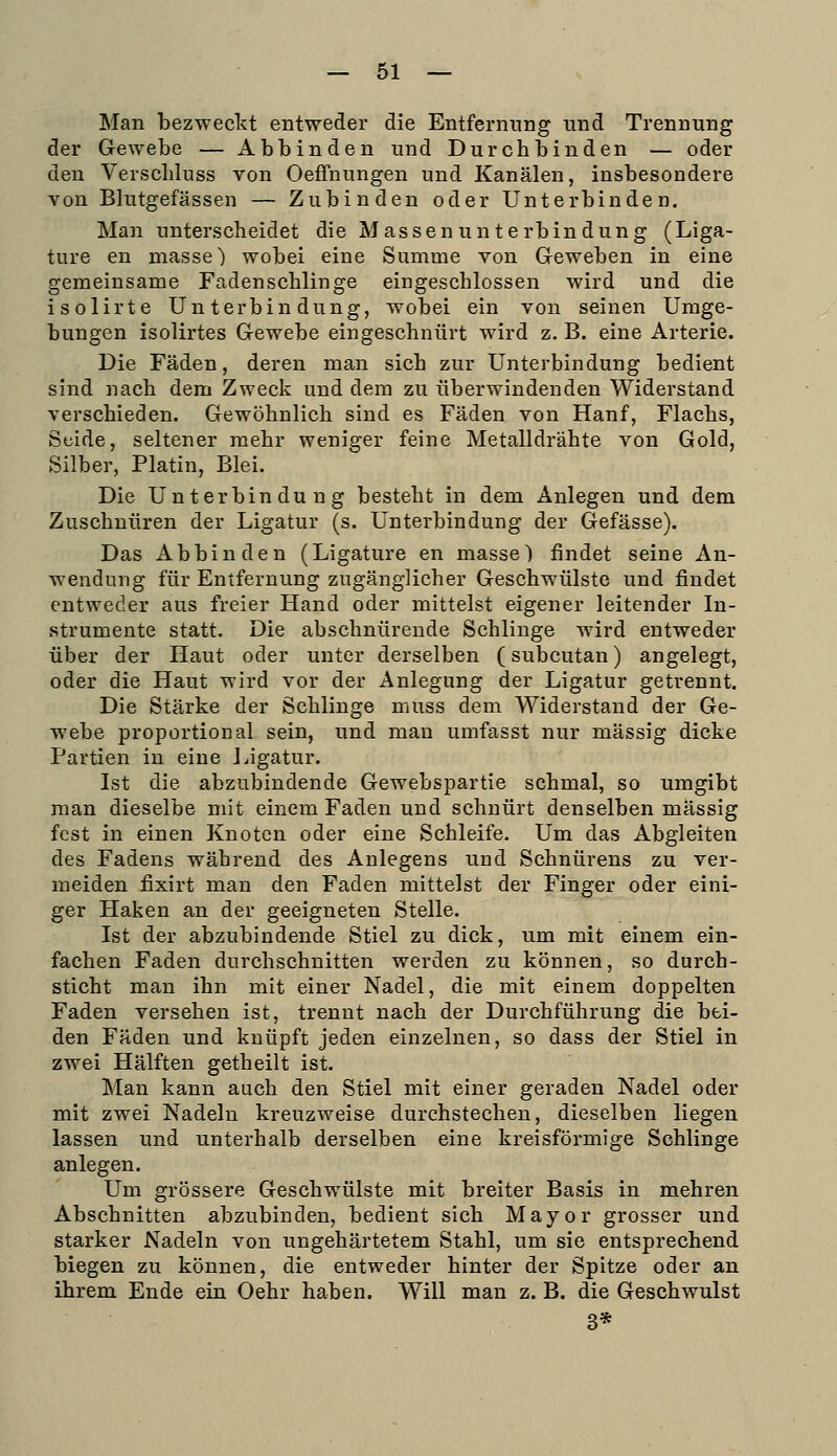 Man bezweckt entweder die Entfernung und Trennung der Gewebe — Abbinden und Durchbinden — oder den Verschluss von Oeffnungen und Kanälen, insbesondere von Blutgefässen — Zubinden oder Unterbinden, Man unterscheidet die Massen Unterbindung (Liga- ture en masse) wobei eine Summe von Geweben in eine gemeinsame Fadenschlinge eingeschlossen wird und die isolirte Unterbindung, Avobei ein von seinen Umge- bungen isolirtes Gewebe eingeschnürt wird z. B. eine Arterie. Die Fäden, deren man sich zur Unterbindung bedient sind nach dem Zweck und dem zu überwindenden Widerstand verschieden. Gewöhnlich sind es Fäden von Hanf, Flachs, Seide, seltener mehr weniger feine Metalldrähte von Gold, Silber, Platin, Blei. Die Unterbindung besteht in dem Anlegen und dem Zuschnüren der Ligatur (s. Unterbindung der Gefässe). Das Abbinden (Ligature en masse) findet seine An- wendung für Entfernung zugänglicher Geschwülste und findet entweder aus freier Hand oder mittelst eigener leitender In- strumente statt. Die abschnürende Schlinge wird entweder über der Haut oder unter derselben (subcutan) angelegt, oder die Haut wird vor der Anlegung der Ligatur getrennt. Die Stärke der Schlinge muss dem Widerstand der Ge- webe proportional sein, und mau umfasst nur massig dicke Partien in eine Ligatur. Ist die abzubindende Gewebspartie schmal, so umgibt man dieselbe mit einem Faden und schnürt denselben massig fest in einen Knoten oder eine Schleife. Um das Abgleiten des Fadens während des Anlegens und Schnürens zu ver- meiden fixirt man den Faden mittelst der Finger oder eini- ger Haken an der geeigneten Stelle. Ist der abzubindende Stiel zu dick, um mit einem ein- fachen Faden durchschnitten werden zu können, so durch- sticht man ihn mit einer Nadel, die mit einem doppelten Faden versehen ist, trennt nach der Durchführung die bei- den Fäden und knüpft jeden einzelnen, so dass der Stiel in zwei Hälften getheilt ist. Man kann auch den Stiel mit einer geraden Nadel oder mit zwei Nadeln kreuzweise durchstechen, dieselben liegen lassen und unterhalb derselben eine kreisförmige Schlinge anlegen. Um grössere Geschwülste mit breiter Basis in mehren Abschnitten abzubinden, bedient sich Mayor grosser und starker Nadeln von ungehärtetem Stahl, um sie entsprechend biegen zu können, die entweder hinter der Spitze oder an ihrem Ende ein Oehr haben. Will man z. B. die Geschwulst 3*