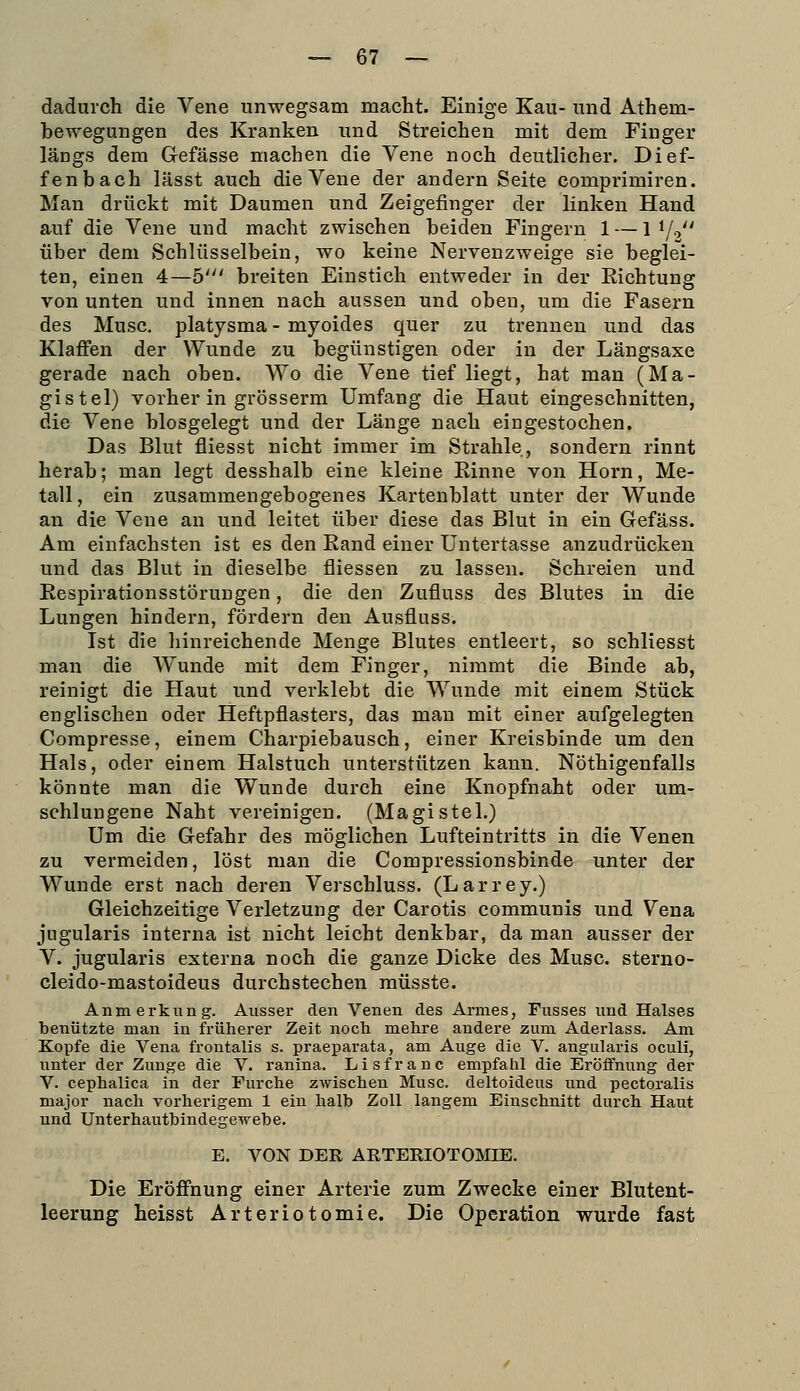 dadurch die Vene unwegsam macht. Einige Kau- und Athem- bewegungen des Kranken und Streichen mit dem Finger läDgs dem Gefässe machen die Vene noch deutlicher. Dief- fenbach lässt auch die Vene der andern Seite comprimiren. Man drückt mit Daumen und Zeigefinger der linken Hand auf die Vene und macht zwischen beiden Fingern 1 — 1 1/2 über dem Schlüsselbein, wo keine Nervenzweige sie beglei- ten, einen 4—5' breiten Einstich entweder in der Eichtung von unten und innen nach aussen und oben, um die Fasern des Muse. Platysma - myoides quer zu trennen und das Klaffen der Wunde zu begünstigen oder in der Längsaxe gerade nach oben. Wo die Vene tief liegt, hat man (Ma- gistel) vorher in grösserm Umfang die Haut eingeschnitten, die Vene blosgelegt und der Länge nach eingestochen. Das Blut fliesst nicht immer im Strahle, sondern rinnt herab; man legt desshalb eine kleine Einne von Hörn, Me- tall, ein zusammengebogenes Kartenblatt unter der Wunde an die Vene an und leitet über diese das Blut in ein Gefäss. Am einfachsten ist es den Eand einer Untertasse anzudrücken und das Blut in dieselbe fliessen zu lassen. Schreien und Eespirationsstörungen, die den Zufluss des Blutes in die Lungen hindern, fördern den Ausfluss. Ist die hinreichende Menge Blutes entleert, so schliesst man die Wunde mit dem Finger, nimmt die Binde ab, reinigt die Haut und verklebt die Wunde mit einem Stück englischen oder Heftpflasters, das man mit einer aufgelegten Compresse, einem Charpiebausch, einer Kreisbinde um den Hals, oder einem Halstuch unterstützen kann. Nöthigenfalls könnte man die Wunde durch eine Knopfnaht oder um- schlungene Naht vereinigen. (Magistel.) Um die Gefahr des möglichen Lufteintritts in die Venen zu vermeiden, löst man die Compressionsbinde unter der Wunde erst nach deren Verschluss. (Larrey.) Gleichzeitige Verletzung der Carotis communis und Vena jugularis interna ist nicht leicht denkbar, da man ausser der V. jugularis externa noch die ganze Dicke des Muse, sterno- cleido-mastoideus durchstechen müsste. Anmerkung. Ausser den Venen des Armes, Fusses und Halses benützte man in früherer Zeit noch mehre andere zum Aderlass. Am Kopfe die Vena frontalis s. praeparata, am Auge die V. angularis oculi, unter der Zunge die V. ranina. Lisfranc empfahl die Eröffnung der V. cephalica in der Furche zwischen Muse, deltoideus und pectoralis major nach vorherigem 1 ein halb Zoll langem Einschnitt durch Haut und Unterhauthindegewehe. E. VON DER ARTERIOTOJnE. Die Eröffnung einer Arterie zum Zwecke einer Blutent- leerung heisst Arteriotomie. Die Operation wurde fast