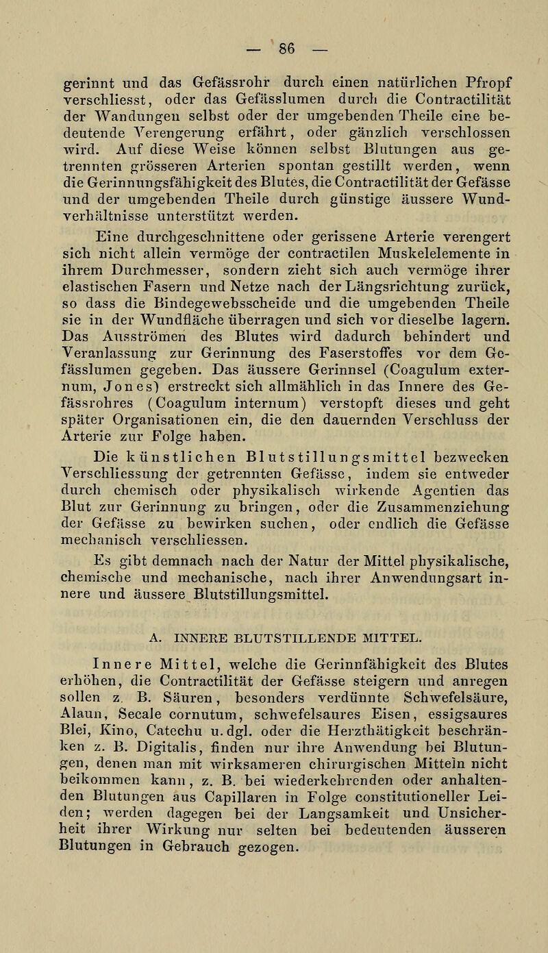 gerinnt und das Gefässrohr durch einen natürlichen Pfropf verschliesst, oder das Gefässlumen durch die Contractilität der Wandungen selbst oder der umgebenden Theile eine be- deutende Verengerung erfährt, oder gänzlich verschlossen wird. Auf diese Weise können selbst Blutungen aus ge- trennten grösseren Arterien spontan gestillt werden, wenn die Gerinnungsfähigkeit des Blutes, die Contractilität der Gefässe und der umgebenden Theile durch günstige äussere Wund- verhältnisse unterstützt werden. Eine durchgeschnittene oder gerissene Arterie verengert sich nicht allein vermöge der contractilen Muskelelemente in ihrem Durchmesser, sondern zieht sich auch vermöge ihrer elastischen Fasern und Netze nach der Längsrichtung zurück, so dass die Bindegewebsscheide und die umgebenden Theile sie in der Wundfläche überragen und sich vor dieselbe lagern. Das Ausströmen des Blutes wird dadurch behindert und Veranlassung zur Gerinnung des Faserstoffes vor dem Ge- fässlumen gegeben. Das äussere Gerinnsel (Coagulum exter- num, Jones') erstreckt sich allmählich in das Innere des Ge- fässrohres (Coagulum internum) verstopft dieses und geht später Organisationen ein, die den dauernden Verschluss der Arterie zur Folge haben. Die künstlichen Blutstillungsmittel bezwecken Verschliessung der getrennten Gefässe, indem sie entweder durch chemisch oder physikalisch wirkende Agentien das Blut zur Gerinnung zu bringen, oder die Zusammenziehung der Gefässe zu bewirken suchen, oder endlich die Gefässe mechanisch verschliessen. Es gibt demnach nach der Natur der Mittel physikalische, chemische und mechanische, nach ihrer Anwendungsart in- nere und äussere Blutstillungsmittel. A. INNERE BLUTSTILLENDE MITTEL. Innere Mittel, welche die Gerinnfähigkeit des Blutes erhöhen, die Contractilität der Gefässe steigern und anregen sollen z. B. Säuren, besonders verdünnte Schwefelsäure, Alaun, Seeale cornutum, schwefelsaures Eisen, essigsaures Blei, Kino, Catechu u.dgl. oder die Heizthätigkcit beschrän- ken z. B. Digitalis, finden nur ihre Anwendung bei Blutun- gen, denen man mit wirksameren chirurgischen Mittein nicht beikoramen kann, z. B. bei wiederkehrenden oder anhalten- den Blutungen aus Capillaren in Folge constitutioneller Lei- den; Averden dagegen bei der Langsamkeit und Unsicher- heit ihrer Wirkung nur selten bei bedeutenden äusseren Blutungen in Gebrauch gezogen.