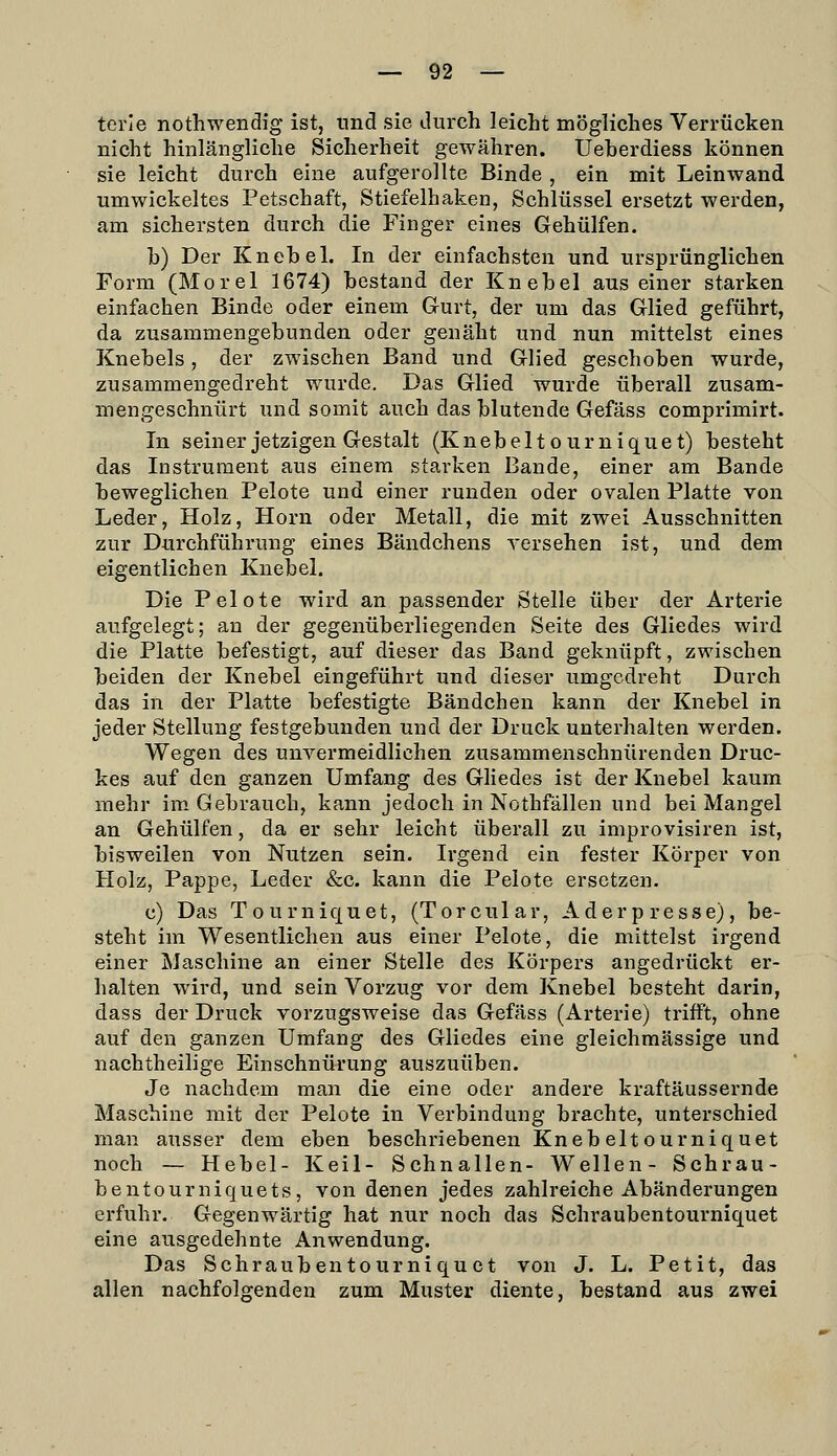 terle nothwendig ist, und sie durch leicht mögliches Verrücken nicht hinlängliche Sicherheit gewähren. Ueherdiess können sie leicht durch eine aufgerollte Binde , ein mit Leinwand umwickeltes Petschaft, Stiefelhaken, Schlüssel ersetzt werden, am sichersten durch die Finger eines Gehülfen. h) Der Knebel. In der einfachsten und ursprünglichen Form (Morel 1674) bestand der Knebel aus einer starken einfachen Binde oder einem Gurt, der um das Glied geführt, da zusammengebunden oder genäht und nun mittelst eines Knebels, der zwischen Band und Glied geschoben wurde, zusammengedreht wurde. Das Glied wurde überall zusam- mengeschnürt und somit auch das blutende Gefäss comprimirt. In seiner jetzigen Gestalt (Knebeltourniquet) besteht das Instrument aus einem starken Bande, einer am Bande beweglichen Pelote und einer runden oder ovalen Platte von Leder, Holz, Hörn oder Metall, die mit zwei Ausschnitten zur Durchführung eines Bändchens versehen ist, und dem eigentlichen Knebel. Die Pelote wird an passender Stelle über der Arterie aufgelegt; an der gegenüberliegenden Seite des Gliedes wird die Platte befestigt, auf dieser das Band geknüpft, zwischen beiden der Knebel eingeführt und dieser umgedreht Durch das in der Platte befestigte Bändchen kann der Knebel in jeder Stellung festgebunden und der Druck unterhalten werden. Wegen des unvermeidlichen zusammenschnürenden Druc- kes auf den ganzen Umfang des GHedes ist der Knebel kaum mehr im-Gebrauch, kann jedoch in Nothfällen und bei Mangel an Gehülfen, da er sehr leicht überall zu improvisiren ist, bisweilen von Nutzen sein. Irgend ein fester Körper von Holz, Pappe, Leder &c. kann die Pelote ersetzen. c) Das Tourniquet, (Torcular, Aderpresse), be- steht im Wesentlichen aus einer Pelote, die mittelst irgend einer Maschine an einer Stelle des Körpers angedrückt er- halten wird, und sein Vorzug vor dem Knebel besteht darin, dass der Druck vorzugsweise das Gefäss (Arterie) trifft, ohne auf den ganzen Umfang des Gliedes eine gleichmässige und nachtheilige Einschnürung auszuüben. Je nachdem man die eine oder andere kraftäussernde Maschine mit der Pelote in Verbindung brachte, unterschied man ausser dem eben beschriebenen Knebeltourniquet noch — Hebel- Keil- Schnallen- Wellen- Schrau- bentourniquets, von denen jedes zahlreiche Abänderungen erfuhr. Gegenwärtig hat nur noch das Schraubentourniquet eine ausgedehnte Anwendung. Das Schraubentourniquet von J. L. Petit, das allen nachfolgenden zum Muster diente, bestand aus zwei