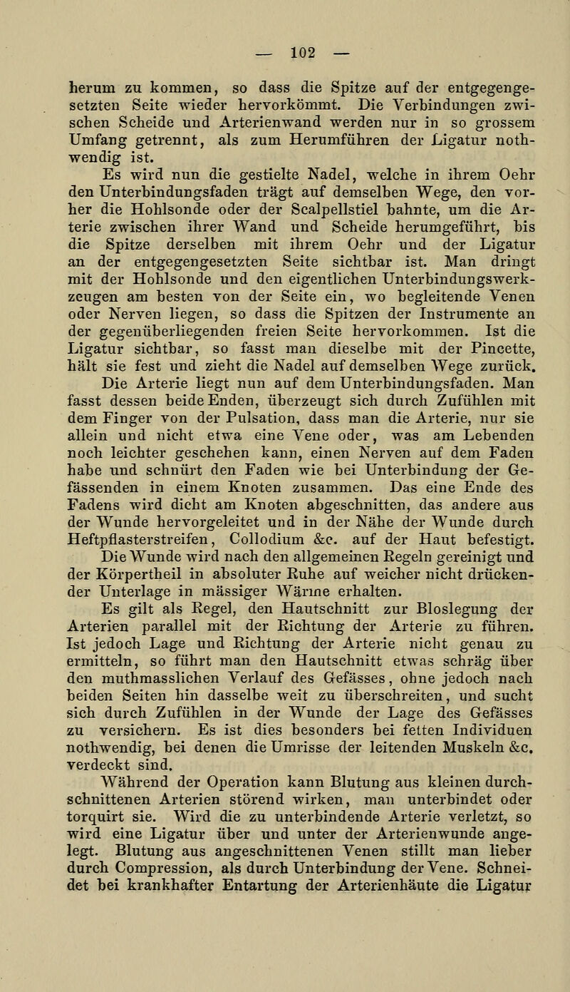 herum zu kommen, so dass die Spitze auf der entgegenge- setzten Seite wieder hervorkömmt. Die Verbindungen zwi- schen Scheide und Arterienwand werden nur in so grossem Umfang getrennt, als zum Herumführen der Ligatur noth- wendig ist. Es wird nun die gestielte Nadel, welche in ihrem Oehr den Unterbindungsfaden trägt auf demselben Wege, den vor- her die Hohlsonde oder der Scalpellstiel bahnte, um die Ar- terie zwischen ihrer Wand und Scheide herumgeführt, bis die Spitze derselben mit ihrem Oehr und der Ligatur an der entgegengesetzten Seite sichtbar ist. Man dringt mit der Hohlsonde und den eigentlichen UnterbindungsWerk- zeugen am besten von der Seite ein, wo begleitende Venen oder Nerven liegen, so dass die Spitzen der Instrumente an der gegenüberliegenden freien Seite hervorkommen. Ist die Ligatur sichtbar, so fasst mau dieselbe mit der Pincette, hält sie fest und zieht die Nadel auf demselben Wege zurück. Die Arterie liegt nun auf dem Unterbindungsfaden. Man fasst dessen beide Enden, überzeugt sich durch Zufühlen mit dem Finger von der Pulsation, dass man die Arterie, nur sie allein und nicht etwa eine Vene oder, was am Lebenden noch leichter geschehen kann, einen Nerven auf dem Faden habe und schnürt den Faden wie bei Unterbindung der Ge- fässenden in einem Knoten zusammen. Das eine Ende des Fadens wird dicht am Knoten abgeschnitten, das andere aus der Wunde hervorgeleitet und in der Nähe der Wunde durch Heftpflasterstreifen, Collodium &c. auf der Haut befestigt. Die Wunde wird nach den allgemeinen Regeln gereinigt und der Körpertheil in absoluter Ruhe auf weicher nicht drücken- der Unterlage in massiger Wärme erhalten. Es gilt als Regel, den Hautschnitt zur Bloslegung der Arterien parallel mit der Richtung der Arterie zu führen. Ist jedoch Lage und Richtung der Arterie nicht genau zu ermitteln, so führt man den Hautschnitt etwas schräg über den muthmasslichen Verlauf des Gefässes, ohne jedoch nach beiden Seiten hin dasselbe weit zu überschreiten, und sucht sich durch Zufühlen in der Wunde der Lage des Gefässes zu versichern. Es ist dies besonders bei fetten Individuen nothwendig, bei denen die Umrisse der leitenden Muskeln &c, verdeckt sind. Während der Operation kann Blutung aus kleinen durch- schnittenen Arterien störend wirken, man unterbindet oder torquirt sie. Wird die zu unterbindende Arterie verletzt, so wird eine Ligatur über und unter der Arterienwunde ange- legt. Blutung aus angeschnittenen Venen stillt man lieber durch Compression, als durch Unterbindung der Vene. Schnei- det bei krankhafter Entartung der Arterienhäute die Ligatur