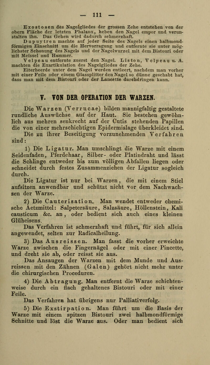 Exostosen des Nagelgliedes der grossen Zehe entstehen von der obeni Fläche der letzten Phalanx, heben den Nagel empor und verun- stalten ihn. Das Gehen wird dadurch schmerzhaft. Dupuytren machte auf jeder Seite des Nagels einen halbmond- förmigen Einschnitt um die Hervorragung und entfernte sie unter mög- lichster Schonung des Nagels und der Nagelwui'zel mit dem Bistouri oder mit Meissel und Hammer. Velpeau entfernte zuerst den Nagel. Listen, Velpeau u. A. machten die Exartikulation des Nagelgliedes der Zehe. Eiterheerde unter dem Nagel werden entleert, nachdem man vorher mit einer Feile oder einem Glassplitter den Nagel so dünne geschabt hat, dass man mit dem Bistouri oder der Laneette durchdringen kann. V. VON DER OPERATION DER WARZEN. Die Warzen (Y e r r u c a e) bilden mannigfaltig gestaltete runäliche Auswüchse auf der Haut. Sie bestehen gewöhn- lich aus mehren senkrecht auf der Cutis stehenden Papillen die von einer mehrschichtigen Epidermislage überkleidet sind. Die zu ihrer Beseitigung vorzunehmenden Verfahren sind: 1) Die Ligatur. Man umschlingt die Warze mit einem Seidenfaden, Pferdehaar, Silber- oder Platindraht und lässt die Schlinge entweder bis zum völligen Abfallen liegen oder schneidet durch festes Zusammenziehen der Ligatur sogleich durch. Die Ligatur ist nur bei Warzen, die mit einem Stiel aufsitzen anwendbar und schützt nicht vor dem Nachwach- sen der Warze. 2) Die Cauterisation. Man wendet entweder chemi- sche Aetzmittel: Salpetersäure, Salzsäure, Höllenstein, Kali causticum &c. an, oder bedient sich auch eines kleinen Glüheisens. Das Verfahren ist schmerzhaft und führt, für sich allein angewendet, selten zur Radicalheilung. 3) Das Ausreissen. Man fasst die vorher erweichte Warze zwischen die Fingernägel oder mit einer Pincette, und dreht sie ab, oder reisst sie aus. Das Ansaugen der Warzen mit dem Munde und Aus- reissen mit den Zähnen (Galen) gehört nicht mehr unter die chirurgischen Proceduren. 4) Die Abtragung. Man entfernt die Warze schichten- weise durch ein flach gehaltenes Bistouri oder mit einer Feile. Das Verfahren hat übrigens nur Palliativerfolg. 5) Die Exstirpation. Man führt um die Basis der Warze mit einem spitzen Bistouri zwei halbmondförmige Schnitte und löst die Warze aus. Oder man bedient sich