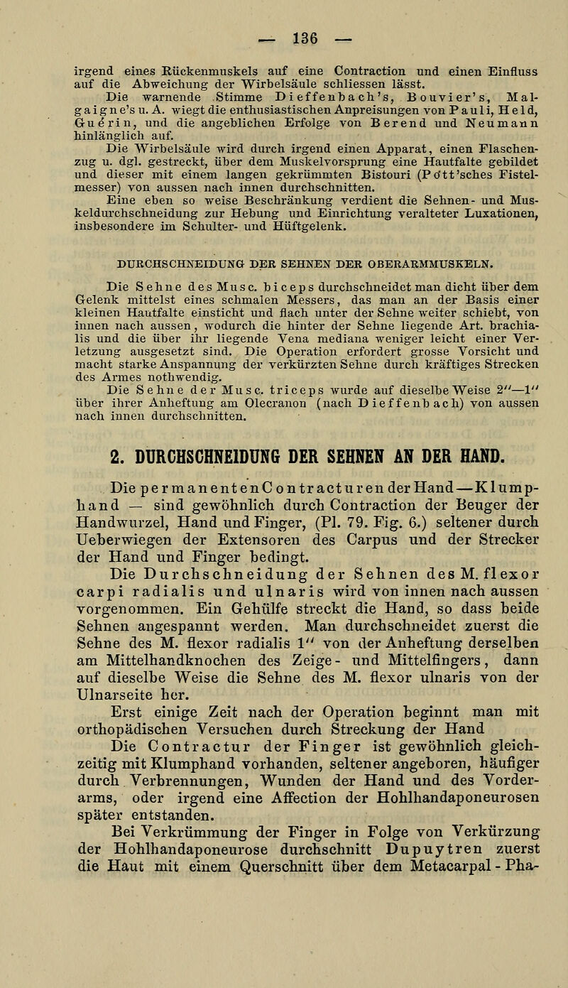 irgend eines Rückenmuskels auf eine Contraction und einen Einfluss auf die Abweichung der Wirbelsäule schliessen lässt. Die warnende Stimme Di effenba ch's, Bouvier's, Mal- g a i g n e's u. A. wiegt die enthusiastischen Anpreisungen von Pauli, Held, Guerin, und die angeblichen Erfolge von Berend und Neu mann hinlänglich auf. Die Wirbelsäule wird durch irgend einen Apparat, einen Flaschen- zug u. dgl. gestreckt, über dem Muskelvorsprung eine Hautfalte gebildet und dieser mit einem langen gekrümmten Bistouri (Po'tt'sches Fistel- messer) von aussen nach innen durchschnitten. Eine eben so weise Beschränkung verdient die Sehnen- und Mus- keldurchschneidung zur Hebung und Einrichtung veralteter Luxationen, insbesondere im Schulter- und Hüftgelenk. DURCHSCHNEIDUNG DER SEHNEN DER OBERARMMUSKELX. Die Sehne desMusc. b i c e p s durchschneidet man dicht über dem Gelenk mittelst eines schmalen Messers, das man an der Basis einer kleinen Hautfalte einsticht und flach unter der Sehne weiter schiebt, von innen nach aussen, wodurch die hinter der Sehne liegende Art. brachia- lis und die über ihr liegende Vena mediana weniger leicht einer Ver- letzung ausgesetzt sind. Die Operation erfordert grosse Vorsicht und macht starke Anspannung der verkürzten Sehne durch kräftiges Strecken des Armes nothwendig. Die Sehne der Muse, triceps wurde auf dieselbe Weise 2—1 über ihrer Anheftung am Olecranon (nach Dieffenbach) von aussen nach innen durchschnitten. 2. DURGHSGHNEIDUNG DER SEHNEN AN DER HAND. Die pe r m an entenContractur ender Hand—Klump- hand — sind gewöhnlich durch Contraction der Beuger der Handwurzel, Hand und Finger, (PI. 79. Fig. 6.) seltener durch Ueberwiegen der Extensoren des Carpus und der Strecker der Hand und Finger bedingt. Die Durchschneidung der Sehnen desM.flexor carpi radialis und ulnaris wird von innen nach aussen vorgenommen. Ein Gehülfe streckt die Hand, so dass beide Sehnen angespannt werden. Man durchschneidet zuerst die Sehne des M. flexor radialis 1 von der Anheftung derselben am Mittelhandknochen des Zeige- und Mittelfingers, dann auf dieselbe Weise die Sehne des M. flexor ulnaris von der Ulnarseite her. Erst einige Zeit nach der Operation beginnt man mit orthopädischen Versuchen durch Streckung der Hand Die Contractur der Finger ist gewöhnlich gleich- zeitig mit Klumphand vorhanden, seltener angeboren, häufiger durch Verbrennungen, Wunden der Hand und des Vorder- arms, oder irgend eine Affection der Hohlhandaponeurosen später entstanden. Bei Verkrümmung der Finger in Folge von Verkürzung der Hohlhandaponeurose durchschnitt Dupuytren zuerst die Haut mit einem Querschnitt über dem Metacarpal - Fha-