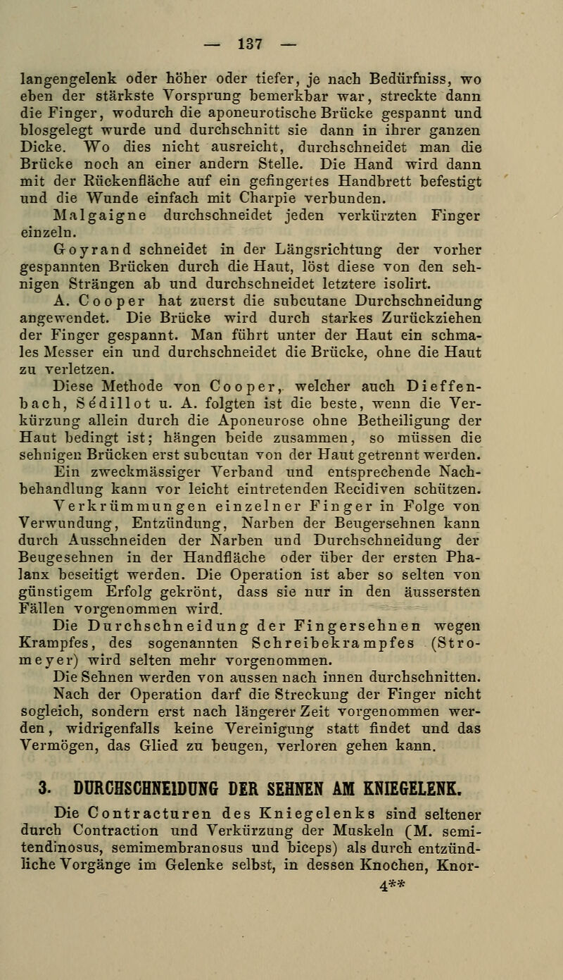 langengelenk oder höher oder tiefer, je nach Bedürfmss, wo eben der stärkste Vorsprung bemerkbar war, streckte dann die Finger, wodurch die aponeurotische Brücke gespannt und blosgelegt wurde und durchschnitt sie dann in ihrer ganzen Dicke. Wo dies nicht ausreicht, durchschneidet man die Brücke noch an einer andern Stelle. Die Hand wird dann mit der Rückenfläche auf ein gefingertes Handbrett befestigt und die Wunde einfach mit Charpie verbunden. Malgaigne durchschneidet jeden verkürzten Finger einzeln. Goyrand schneidet in der Längsrichtung der vorher gespannten Brücken durch die Haut, löst diese von den seh- nigen Strängen ab und durchschneidet letztere isoHrt. A. Cooper hat zuerst die subcutane Durchschneidung angewendet. Die Brücke wird durch starkes Zurückziehen der Finger gespannt. Man führt unter der Haut ein schma- les Messer ein und durchschneidet die Brücke, ohne die Haut zu verletzen. Diese Methode von Cooper,. welcher auch Dieffen- bach, Sedillot u. A. folgten ist die beste, wenn die Ver- kürzung allein durch die Aponeurose ohne Betheiligung der Haut bedingt ist; hängen beide zusammen, so müssen die sehnigen Brücken erst subcutan von der Haut getrennt werden. Ein zweckmässiger Verband und entsprechende Nach- behandlung kann vor leicht eintretenden Recidiven schützen. Verkrümmungen einzelner Finger in Folge von Verwundung, Entzündung, Narben der Beugersehnen kann durch Ausschneiden der Narben und Durchschneidung der Beugesehnen in der Handfläche oder über der ersten Pha- lanx beseitigt werden. Die Operation ist aber so selten von günstigem Erfolg gekrönt, dass sie nur in den äussersten Fällen vorgenommen wird. Die Durchschneidung der Fingersehnen wegen Krampfes, des sogenannten Schreibekrampfes (Stro- meyer) wird selten mehr vorgenommen. Die Sehnen werden von aussen nach innen durchschnitten. Nach der Operation darf die Streckung der Finger nicht sogleich, sondern erst nach längerer Zeit vorgenommen wer- den , widrigenfalls keine Vereinigung statt findet und das Vermögen, das Glied zu beugen, verloren gehen kann. 3. DURGHSCHNE1DUN6 DER SEHNEN AM KNIEGELENK. Die Contracturen des Kniegelenks sind seltener durch Contraction und Verkürzung der Muskeln (M. semi- tendinosus, semimembranosus und biceps) als durch entzünd- liche Vorgänge im Gelenke selbst, in dessen Knochen, Knor- 4**