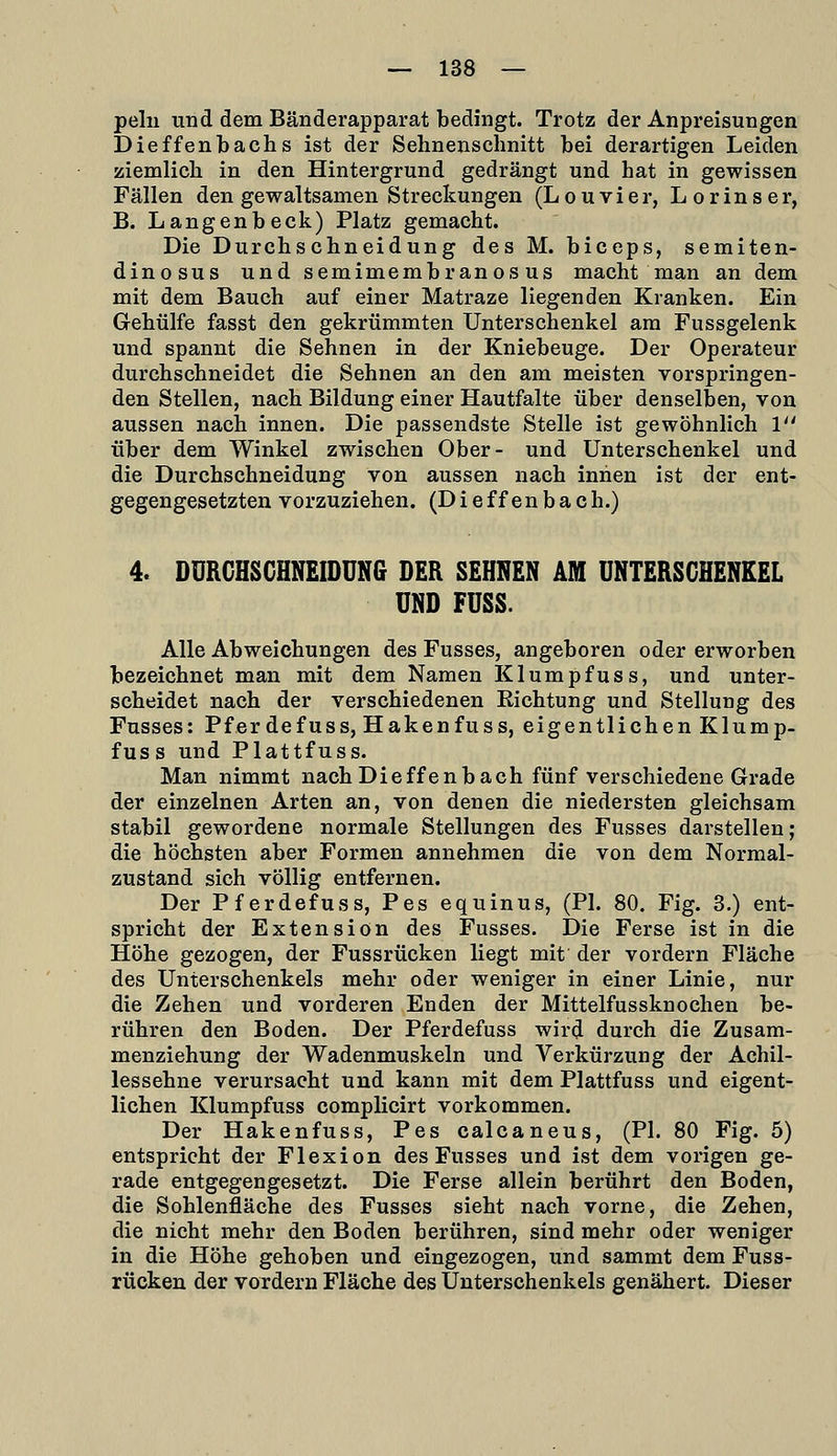 pelii und dem Bänderapparat bedingt. Trotz der Anpreisungen Dieffenbachs ist der Sehnenschnitt bei derartigen Leiden ziemlicli in den Hintergrund gedrängt und hat in gewissen Fällen den gewaltsamen Streckungen (Louvier, Lorinser, B. Langenbeck) Platz gemacht. Die Durchschneidung des M. biceps, semiten- dinosus und semimembran os us macht man an dem mit dem Bauch auf einer Matraze liegenden Kranken. Ein Gehülfe fasst den gekrümmten Unterschenkel am Fussgelenk und spannt die Sehnen in der Kniebeuge. Der Operateur durchschneidet die Sehnen an den am meisten vorspringen- den Stellen, nach Bildung einer Hautfalte über denselben, von aussen nach innen. Die passendste Stelle ist gewöhnlich V über dem Winkel zwischen Ober- und Unterschenkel und die Durchschneidung von aussen nach innen ist der ent- gegengesetzten vorzuziehen. (Dieffenbach.) 4. DURCHSGHNEIDUNG DER SEHNEN AM UNTERSCHENKEL UND FUSS. Alle Abweichungen des Fusses, angeboren oder erworben bezeichnet man mit dem Namen Klumpfuss, und unter- scheidet nach der verschiedenen Eichtung und Stellung des Fusses: Pferdefuss, Hakenfuss, eigentlichen Klump- fuss und Plattfuss. Man nimmt nach Dieffenbach fünf verschiedene Grade der einzelnen Arten an, von denen die niedersten gleichsam stabil gewordene normale Stellungen des Fusses darstellen; die höchsten aber Formen annehmen die von dem Normal- zustand sich völlig entfernen. Der Pferdefuss, Pes equinus, (PI. 80. Fig. 3.) ent- spricht der Extension des Fusses. Die Ferse ist in die Höhe gezogen, der Fussrücken liegt mit der vordem Fläche des Unterschenkels mehr oder weniger in einer Linie, nur die Zehen und vorderen Enden der Mittelfussknochen be- rühren den Boden. Der Pferdefuss wird durch die Zusam- menziehung der Wadenmuskeln und Verkürzung der Achil- lessehne verursacht und kann mit dem Plattfuss und eigent- lichen Klumpfuss complicirt vorkommen. Der Hakenfuss, Pes calcaneus, (PI. 80 Fig. 5) entspricht der Flexion des Fusses und ist dem vorigen ge- rade entgegengesetzt. Die Ferse allein berührt den Boden, die Sohlenfläche des Fusses sieht nach vorne, die Zehen, die nicht mehr den Boden berühren, sind mehr oder weniger in die Höhe gehoben und eingezogen, und sammt dem Fuss- rücken der vordem Fläche des Unterschenkels genähert. Dieser