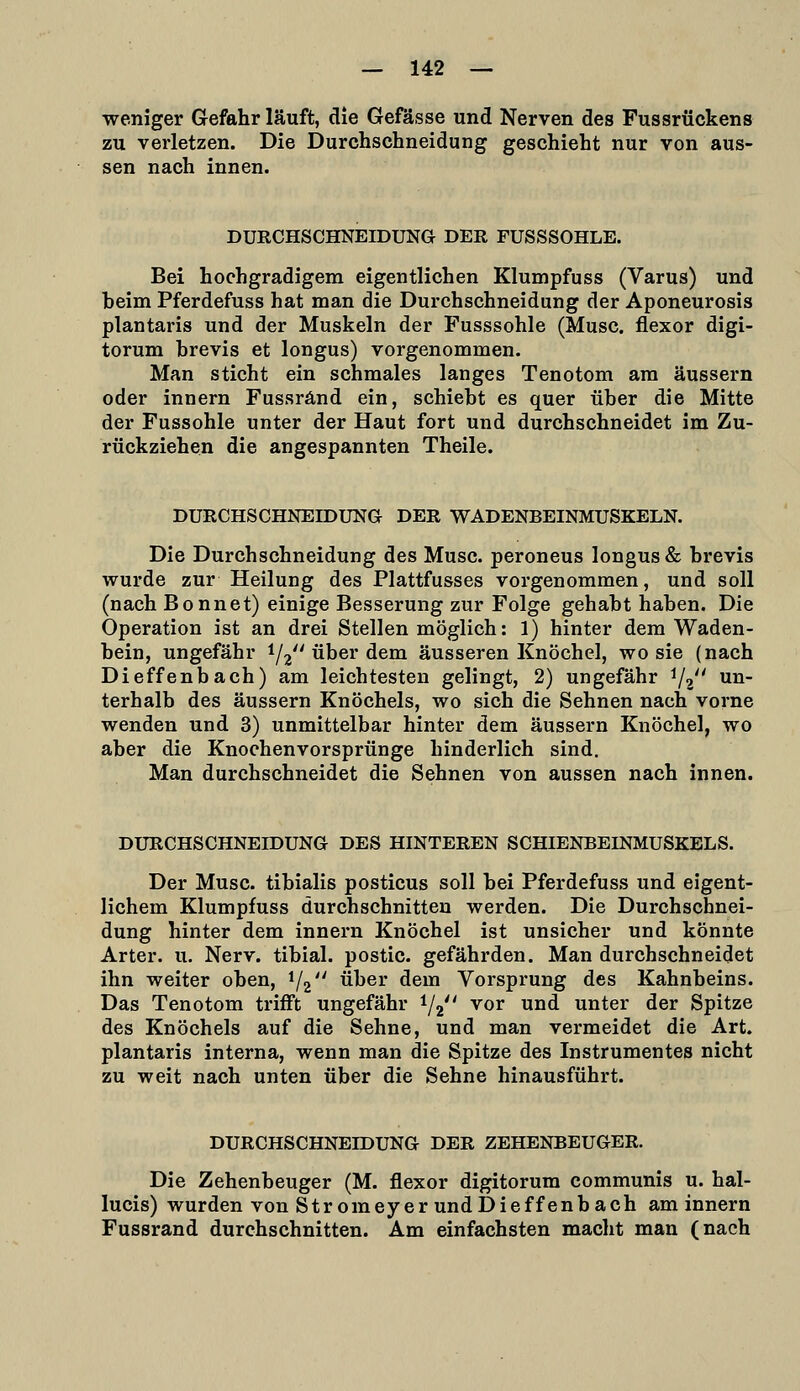 weniger Gefahr läuft, die Gefässe und Nerven des Fussrückens zu verletzen. Die Durchschneidung geschieht nur von aus- sen nach innen. DURCHSCHNEroUNG DER FUSSSOHLE. Bei hochgradigem eigentlichen Klumpfuss (Varus) und beim Pferdefuss hat man die Durchschneidung der Aponeurosis plantaris und der Muskeln der Fusssohle (Muse, flexor digi- torum hrevis et longus) vorgenommen. Man sticht ein schmales langes Tenotom am äussern oder innern Fussränd ein, schiebt es quer über die Mitte der Fussohle unter der Haut fort und durchschneidet im Zu- rückziehen die angespannten Theile. DURCHSCHNEIDUNG DER WADENBEINMUSKELN. Die Durchschneidung des Muse, peroneus longus & brevis wurde zur Heilung des Plattfusses vorgenommen, und soll (nach Bonnet) einige Besserung zur Folge gehabt haben. Die Operation ist an drei Stellen möglich: 1) hinter dem Waden- bein, ungefähr i/^ über dem äusseren Knöchel, wo sie (nach Dieffenbach) am leichtesten gelingt, 2) ungefähr ^2 un- terhalb des äussern Knöchels, wo sich die Sehnen nach vorne wenden und 3) unmittelbar hinter dem äussern Knöchel, wo aber die Knochenvorsprünge hinderlich sind. Man durchschneidet die Sehnen von aussen nach innen. DURCHSCHNEIDUNG DES HINTEREN SCHIENBEINMUSKELS. Der Muse, tibialis posticus soll bei Pferdefuss und eigent- lichem Klumpfuss durchschnitten werden. Die Durchschnei- dung hinter dem innern Knöchel ist unsicher und könnte Arter. u. Nerv, tibial. postic. gefährden. Man durchschneidet ihn weiter oben, 1/2'' über dem Vorsprung des Kahnbeins. Das Tenotom trifft ungefähr 1/2 vor und unter der Spitze des Knöchels auf die Sehne, und man vermeidet die Art. plantaris interna, wenn man die Spitze des Instrumentes nicht zu weit nach unten über die Sehne hinausführt. DURCHSCHNEIDUNG DER ZEHENBEUGER. Die Zehenbeuger (M. flexor digitorum communis u. hal- lucis) wurden von Stromeyer und Dieffenbach aminnern Fussrand durchschnitten. Am einfachsten macht man (nach