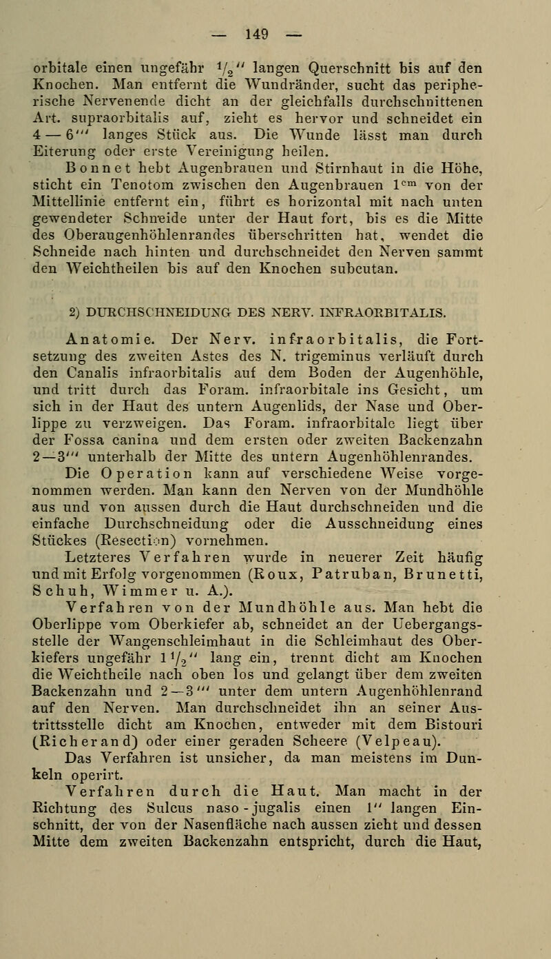 orbitale einen ungefähr 1/2 langen Querschnitt bis auf den Knochen. Man entfernt die Wundränder, sucht das periphe- rische Nervenende dicht an der gleichfalls durchschnittenen Art. supraorbitalis auf, zieht es hervor und schneidet ein 4 — 6' langes Stück aus. Die Wunde lässt man durch Eiterung oder erste Vereinigung heilen. Bonnet hebt Augenbrauen und Stirnhaut in die Höhe, sticht ein Tenotom zwischen den Augenbrauen V^ von der Mittellinie entfernt ein, führt es horizontal mit nach unten gewendeter Schueide unter der Haut fort, bis es die Mitte des Oberaugenhöhlenrandes überschritten hat, wendet die Schneide nach hinten und durchschneidet den Nerven sanimt den Weichtheilen bis auf den Knochen subcutan. 2) DURCHSCHNEIDUNG DES NERV. INFRAOKBITALIS. Anatomie. Der Nerv, infraorbitalis, die Fort- setzung des zweiten Astes des N. trigeminus verläuft durch den Canalis infraorbitalis auf dem Boden der Augenhöhle, und tritt durch das Foram. infraorbitale ins Gesicht, um sich in der Haut des untern Augenlids, der Nase und Ober- lippe zu verzweigen. Das Foram. infraorbitalc liegt über der Fossa canina und dem ersten oder zweiten Backenzahn 2—3' unterhalb der Mitte des untern Augenhöhlenrandes. Die Operation kann auf verschiedene Weise vorge- nommen werden. Man kann den Nerven von der Mundhöhle aus und von aussen durch die Haut durchschneiden und die einfache Durchschneidung oder die Ausschneidung eines Stückes (Eesection) vornehmen. Letzteres Verfahren wurde in neuerer Zeit häufig und mit Erfolg vorgenommen (Eoux, Patruban, Brunetti, Schuh, W i m m e r u. A.). Verfahren von der Mundhöhle aus. Man hebt die Oberlippe vom Oberkiefer ab, schneidet an der üebergangs- stelle der Wangenschleimhaut in die Schleimhaut des Ober- kiefers ungefähr l^/o lang ein, trennt dicht am Knochen die Weichtheile nach oben los und gelangt über dem zweiten Backenzahn und 2 — 3' unter dem untern Augenhöhlenrand auf den Nerven. Man durchschneidet ihn an seiner Aus- trittsstelle dicht am Knochen, entweder mit dem Bistouri (Rieh er and) oder einer geraden Scheere (Velpeau). Das Verfahren ist unsicher, da man meistens im Dun- keln operirt. Verfahren durch die Haut. Man macht in der Richtung des Sulcus naso-jugalis einen 1 langen Ein- schnitt, der von der Nasenfläche nach aussen zieht und dessen Mitte dem zweiten Backenzahn entspricht, durch die Haut,