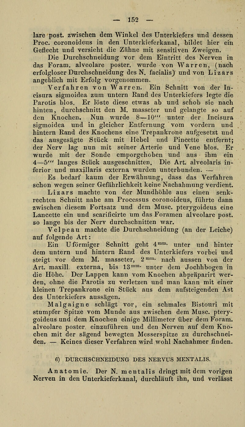 lare post. zwischen dem Winkel des Unterkiefers und dessen Proc. coronoideus in den Unterkieferkanal, bildet hier ein Geflecht und versieht die Zähne mit sensitiven Zweigen. Die Durchschneidung vor dem Eintritt des Nerven in das Foram. alveolare poster. wurde von Warren, (nach erfolgloser DurClischneidung des N. facialis)' und von Lizars angeblich mit Erfolg vorgenommen. Verfahren von Warren. Ein Schnitt von der In- cisura sigmoidea zum untern Rand des Unterkiefers legte die Parotis blos. Er löste diese etwas ab und schob sie nach hinten, durchschnitt den M. masseter und gelangte so auf den Knochen. Nun wurde 8—10' unter der Incisura sigmoidea und in gleicher Entfernung vom vordem und hintern Rand des Knochens eine Trepankrone aufgesetzt und das ausgesägte Stück mit Hebel und Pincette entfernt; der Nerv lag nun mit seiner Arterie und Vene blos. Er wurde mit der Sonde emporgehoben und aus ihm ein 4—5' langes Stück ausgeschnitten. Die Art. alveolaris in- ferior und maxillaris externa wurden unterbunden. — Es bedarf kaum der Erwähnung, dass das Verfahren schon wegen seiner Gefährlichkeit keine Nachahmung verdient. Lizars machte von der Mundhöhle aus einen senk- rechten Schnitt nahe am Processus coronoideus, führte dann zwischen diesem Fortsatz und dem Muse, pterygoideus eine Lancette ein und scarificirte um das Foramen alveolare post. so lange bis der Nerv durchschnitten war. Velpeau machte die Durchschneidung (an der Leiche) auf folgende Art: Ein Uförmiger Schnitt geht 4'™- nnter und hinter dem untern und hintern Rand des Unterkiefers vorbei und steigt vor dem M. masseter, 2^™- nach aussen von der Art. maxill. externa, bis 13™™- unter dem Jochhbogen in die Höhe. Der Lappen kann vom Knochen abpräparirt wer- den, ohne die Parotis zu verletzen und man kann mit einer kleinen Trepankrone ein Stück aus dem aufsteigenden Ast des Unterkiefers aussägen. Malgaigne schlägt vor, ein schmales Bistouri mit stumpfer Spitze vom Munde aus zwischen dem Muse, ptery- goideus und dem Knochen einige Millimeter über dem Foram. alveolare poster. einzuführen und den Nerven auf dem Kno- chen mit der sägend bewegten Messerspitze zu durchschnei- den. — Keines dieser Verfahren wird wohl Nachahmer finden. 6) DURCHSCHNEIDUNG DES NERVUS MENTALIS. Anatomie. Der N. mentalis dringt mit dem vorigen Nerven in den Unterkieferkanal, durchläuft ihn, und verlässt