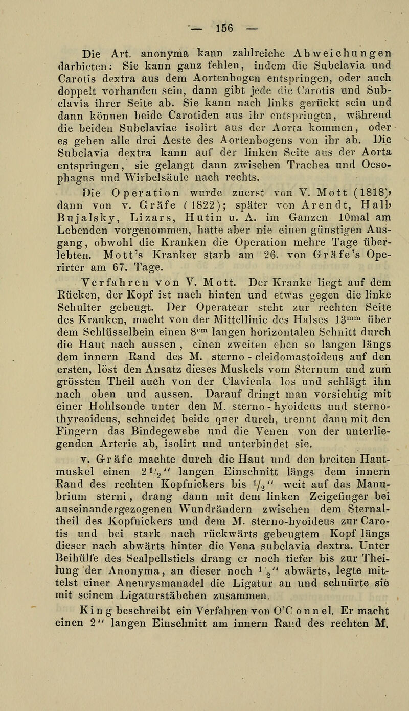 Die Art. anonyma kann zahlreiche Abweichungen darbieten; Sie kann ganz fehlen, indem die Subclavia und Carotis dextra aus dem Aortenbogen entspringen, oder auch doppelt vorhanden sein, dann gibt jede die Carotis und Sub- clavia ihrer Seite ab. Sie kann nach links gerückt sein und dann können beide Carotiden aus ihr entspringen, während die beiden Subclaviae isolirt aus der Aorta kommen, oder es gehen alle drei Aeste des Aortenbogens von ihr ah. Die Subclavia dextra kann auf der linken Seite aus der Aorta entspringen, sie gelangt dann zwischen Trachea und Oeso- phagus und Wirbelsäule nach rechts. Die Operation wurde zuerst von V. Mott (1818'» dann von v. Gräfe n822); später von Arendt, Halb Bujalsky, Lizars, Hutin u. A. im Ganzen lOmal am Lebenden vorgenommen, hatte aber nie einen günstigen Aus- gang, obwohl die Kranken die Operation mehre Tage über- lebten. Mott's Kranker starb am 26. von Gräfe's Ope- rirter am 67. Tage. Verfahren von V. Mott. Der Kranke liegt auf dem Rücken, der Kopf ist nach hinten und etwas gegen die linke Schulter gebeugt. Der Operateur steht zur rechten Seite des Kranken, macht von der Mittellinie des Halses 13™™ über dem Schlüsselbein einen 8^=™ langen horizontalen Schnitt durch die Haut nach aussen , einen zweiten eben so langen längs dem innern Rand des M. sterno - cleidomastoideus auf den ersten, löst den Ansatz dieses Muskels vom Sternum und zurii grössten Theil auch von der Clavicula los und schlägt ihn nach oben und aussen. Darauf dringt man vorsichtig mit einer Hohlsonde unter den M. sterno - hyoideus und sterno- thyreoideus, schneidet beide quer durch, trennt dann mit den Finfjern das Bindegewebe und die Venen von der unterlie- genden Arterie ab, isolirt und unterbindet sie. V. Gräfe machte durch die Haut und den breiten Haut- muskel einen 2 V'j langen Einschnitt längs dem innern Rand des rechten Kopfnickers bis 1/2 ^^it auf das Manu- brium sterni, drang dann mit dem linken Zeigefinger bei auseinandergezogenen Wundrändern zwischen dem Sternal- theil des Kopfnickers und dem M. sterno-hyoideus zur Caro- tis und bei stark nach rückwärts gebeugtem Kopf längs dieser nach abwärts hinter die Vena subclavia dextra. Unter Beihülfe des Scalpellstiels drang er noch tiefer bis zur Thei- hing der Anonyma, an dieser noch ^ „'' abwärts, legte mit- telst einer Aneurysmanadel die Ligatur an und schnürte sie mit seinem Ligaturstäbchen zusammen. King beschreibt ein Verfahren von O'C o n n el. Er macht einen 2 langen Einschnitt am innern Rand des rechten M.