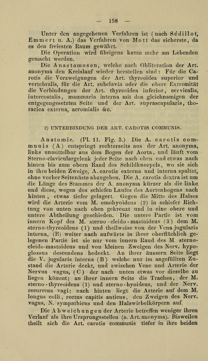 Unter den angegebenen Verfahren ist (nach Sedillot, Emmert u. A.) das Verfahren von Mott das sicherste, da es den freiesten Eaum gewährt. Die Operation wird übrigens kanm mehr am Lebenden gemacht werden. Die Anastomosen, welche nach Obliteration der Art. anonyma den Kreislauf wieder herstellen sind : Für die Ca- rotis die Verzweigungen der Art. thyreoidea superior und vertebralis, für die Art. subclavia oder die obere Extremität die Verbindungen der Art. thyreoidea inferior, cervicalis, intercostalis, mammaria interna mit den gleichnamigen der entgegengesetzten Seite und der Art. suprascapularis, tho- racica externa, acromialis &c. 2) UNTERBINDUNG DER ART. CAROTIS COMMUNIS. Anatomie. (PI. 11. Fig. 3.) Die A. carotis com- munis (A) entspringt rechterseits aus der Art. anonyma, links unmittelbar aus dem Bogen der Aorta, und läuft vom Sterno-claviculargelenk jeder Seite nach oben und etwas nach hinten bis zum obern Rand des Schildknorpels, wo sie sich in ihre beiden Zweige, A. carotis externa und interna spaltet, ohne vorher Seitenäste abzugeben. Die A. carotis dextraistum die Länge des Stammes der A. anonyma kürzer als die linke und diese, wegen des schiefen Laufes des Aortenbogens nach hinten , etwas tiefer gelagert. Gegen die Mitte des Halses wird die Arterie vom M. oraohyoideus (2) in schiefer Rich- tung von unten nach oben gekreuzt und in eine obere und untere Abtheilung geschieden. Die untere Partie ist vom innern Kopf des M. sterno-cleido-mastoideus (3) dem M. sterno-thyreoideus (1) und theilweise von der Vena jugularis interna, (E) weiter nach aufwärts in ihrer oberflächlich ge- legenen Partie ist sie nur vom innern Rand des M. sterno- cleido-mastoideus und von kleinen Zweigen des Nerv, hypo- glossus deseendens bedeckt. An ihrer äussern Seite liegt die V. jugularis interna (B) welche nur im angefüllten Zu- stand die Arterie deckt, und zwischen Vene und Arterie der Nervus vagus, (C) der nach unten etwas vor dieselbe zu liegen kömmt;, an ihrer innern Seite die Trachea, der M. sterno-thyreoideus (1) und sterno-hyoideus, und der Nerv, recurrens vagi; nach hinten liegt die Arterie auf dem M. longus colli, rectus capitis anticus, den Zweigen des Nerv, vagus, N. sympathicus und den Halswirbelkörpern auf. Die Abweichungen der Arterie betreiFen weniger ihren Verlauf als ihre Ursprungsstellen (s. Art. anonyma). Bisweilen theilt sich die Art. carotis communis tiefer in ihre beiden