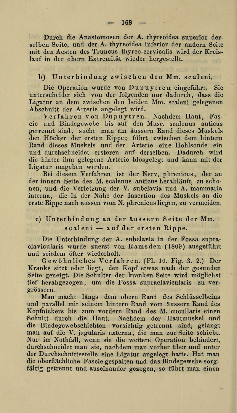 Durch die Anastomosen der A. thyreoidea superior der- selben Seite, und der A. thyreoidea inferior der andern Seite mit den Aesten des Truncus thyreo-cervicalis wird der Kreis- lauf in der obern Extremität wieder hergestellt. b) Unterbindung zwischen den Mm. scaleni. Die Operation wurde von Dupuytren eingeführt. Sie unterscheidet sich von der folgenden nur dadurch, dass die Ligatur an dem zwischen den beiden Mm. scaleni gelegenen Abschnitt der Arterie angelegt wird. Verfahren von Dupuytren. Nachdem Haut, Fas- cie und Bindegewebe bis auf den Muse, scalenus anticus getrennt sind, sucht man am äussern Rand dieses Muskels den Höcker der ersten Rippe; führt zwischen dem hintern Rand dieses Muskels und der Arterie eine Hohlsonde ein und durchschneidet ersteren auf derselben. Dadurch wird die hinter ihm gelegene Arterie biosgelegt und kann mit der Ligatur umgeben werden. Bei diesem Verfahren ist der Nerv, phrenicus, der an der innern Seite des M. scalenus anticus herabläuft, zu scho- nen, und die Verletzung der V. subclavia und A. mammaria interna, die in der Nähe der Insertion des Muskels an die erste Rippe nach aussen vom N. phrenicus liegen, zu vermeiden. c) Unterbindung an der äussern Seite der Mm. scaleni — auf der ersten Rippe. Die Unterbindung der A. subclavia in der Fossa supra- clavicularis wurde zuerst von Ramsden (1809) ausgeführt und seitdem öfter wiederholt. Gewöhnliches Verfahren. (PI. 10. Fig. 3. 2.) Der Kranke sitzt oder liegt, den Kopf etwas nach der gesunden Seite geneigt. Die Schulter der kranken Seite wird möglichst tief herabgezogen, um die Fossa supraclavicularis zu ver- grössern. Man macht längs dem obern Rand des Schlüsselbeins und parallel mit seinem hintern Rand vom äussern Rand des Kopfnickers bis zum vordem Rand des M. cucullaris einen Schnitt durch die Haut. Nachdem der Hautmuskel und die Bindegewebschichten vorsichtig getrennt sind, gelangt man auf die V. jugularis externa, die man zur Seite schiebt. Nur im Nothfall, wenn sie die weitere Operation behindert, durchschneidet man sie, nachdem man vorher über und unter der Durehschnittsstelle eine Ligatur angelegt hatte. Hat man die oberflächliche Fascie gespalten und das Bindegewebe sorg- fältig getrennt und auseinander gezogen, so führt man einen