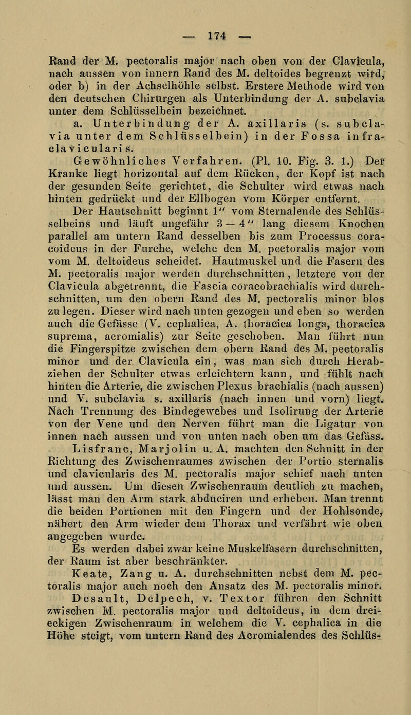 Rand der M. pectoralis major nach oben von der Clavicula, nach aussen von innern Rand des M. deltoides begrenzt wird, oder b) in der Achselhöhle selbst. Erstere Methode wird von den deutschen Chirurgen als Unterbindung der A, subclavia unter dem Schlüsselbein bezeichnet. a. Unterbin düng der A. axillaris (s. subcla- via unter dem Schlüsselbein) in der Fossa infra- claviculari s. Gewöhnliches Verfahren. (PI. 10. Fig. 3. 1.) Der Kranke liegt horizontal auf dem Rücken, der Kopf ist nach der gesunden Seite gerichtet, die Schulter wird etwas nach hinten gedrückt und der Ellbogen vom Körper entfernt. Der Hautschnitt beginnt 1 vom Sternalende des Schlüs- selbeins und läuft ungefähr 3—4 lang diesem Knochen parallel am untern Rand desselben bis zum Processus cora- coideus in der Furche, welche den M. pectoralis major vom vom M. deltoideus scheidet. Hautmuskel und die Fasern des M. pectoralis major werden durchschnitten , letztere von der Clavicula abgetrennt, die Fascia coracobrachialis wird durch- schnitten, um den obern Rand des M. pectoralis minor blos zulegen. Dieser wird nach unten gezogen und eben so werden auch die Gefässe (V. cephalica, A. thoracica longa, thoracica suprema, acromialis) zur Seite geschoben. Man führt nun die Fingerspitze zwischen dem obern Rand des M. pectoralis minor und der Clavicula ein, was man sich durch Herab- ziehen der Schulter etwas erleichtern kann, und fühlt nach hinten die A.rterie, die zwischen Plexus brachialis (nach aussen) und V. subclavia s. axillaris (nach innen und vorn) liegt. Nach Trennung des Bindegewebes und Isolirung der Arterie von der Vene und den Nerven führt man die Ligatur von innen nach aussen und von unten nach oben um das Gefäss. Lisfranc, Marjolin u. A. machten den Schnitt in der Richtung des Zwischenraumes zwischen der Portio sternalis und clavicularis des M. pectoralis major schief nach unten und aussen. Um diesen Zwischenraum deutlich zu machen, lässt man den Arm stark abduciren und erheben. Man trennt die beiden Portionen mit den Fingern und der Hohlsonde, nähert den Arm wieder dem Thorax und verfährt wie oben angegeben wurde. Es werden dabei zwar keine Muskelfasern durchschnitten, der Raum ist aber beschränkter. Keate, Zang u. A. durchschnitten nebst dem M. pec- toralis major auch noch den Ansatz des M. pectoralis minor. Desault, Delpech, v. Textor führen den Schnitt zwischen M. pectoralis major und deltoideus, in dem drei- eckigen Zwischenraum in welchem die V. cephalica in die Höhe steigt, vom untern Rand des Acromialendes des Schlüs-