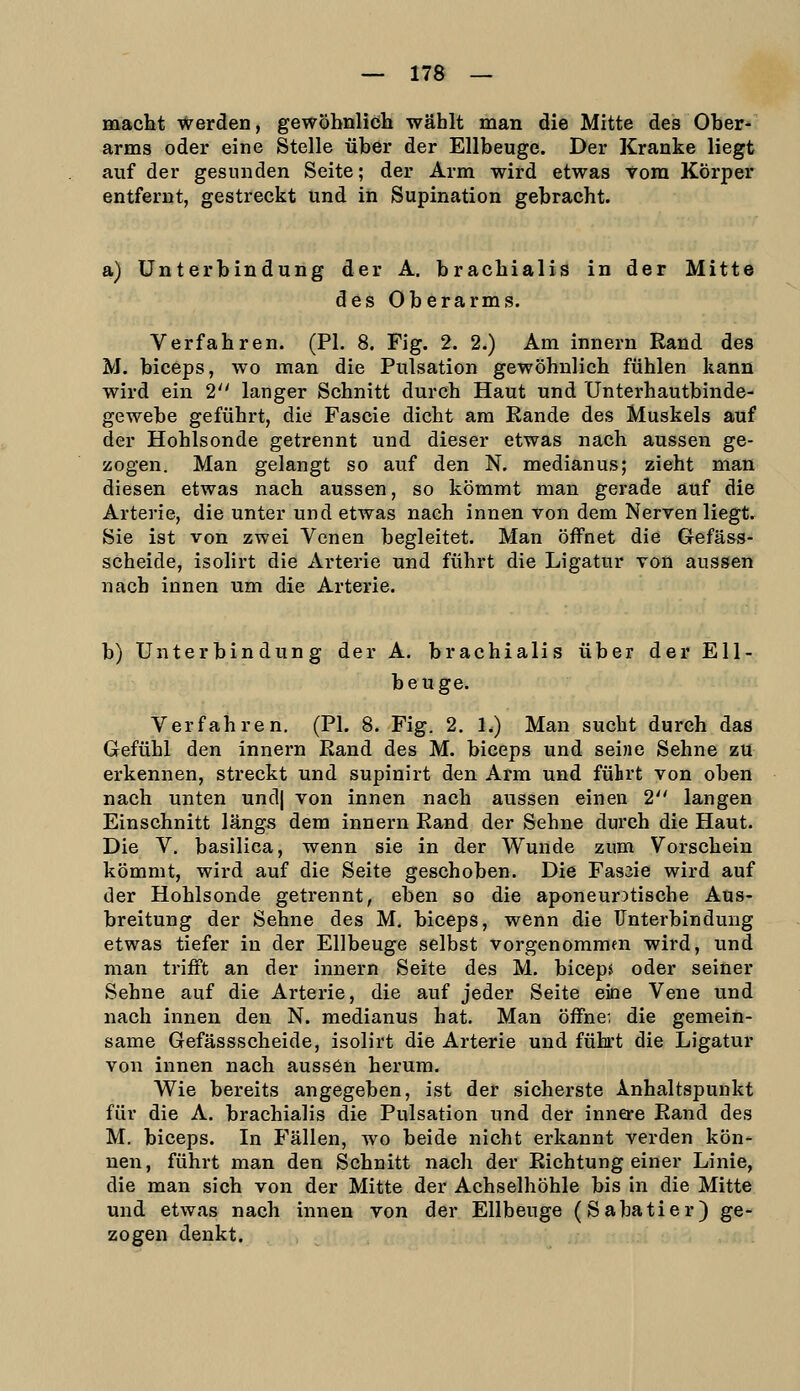 macht werden, gewöhnlich wählt man die Mitte des Ober- arms oder eine Stelle über der Ellbeuge. Der Kranke liegt auf der gesunden Seite; der Arm wird etwas vom Körper entfernt, gestreckt und in Supination gebracht. a) Unterbindung der A. brachialis in der Mitte des Oberarms. Verfahren. (PL 8. Fig. 2. 2.) Am Innern Rand des M. biceps, wo man die Pulsation gewöhnlich fühlen kann wird ein 2 langer Schnitt durch Haut und Unterhautbinde- gewebe geführt, die Fascie dicht am Rande des Muskels auf der Hohlsonde getrennt und dieser etwas nach aussen ge- zogen. Man gelangt so auf den N. medianus; zieht man diesen etwas nach aussen, so kömmt man gerade auf die Arterie, die unter und etwas nach innen von dem Nerven liegt. Sie ist von zwei Venen begleitet. Man öffnet die Gefäss- scheide, isolirt die Arterie und führt die Ligatur von aussen nach innen um die Arterie. b) Unterbindung der A. brachialis über der Ell- beuge. Verfahren. (PL 8. Fig. 2. 1.) Man sucht durch das Gefühl den innern Rand des M. biceps und seine Sehne zu erkennen, streckt und supinirt den Arm und führt von oben nach unten und| von innen nach aussen einen 2 langen Einschnitt längs dem innern Rand der Sehne durch die Haut. Die V. basilica, wenn sie in der Wunde zum Vorschein kömmt, wird auf die Seite geschoben. Die Fas3ie wird auf der Hohlsonde getrennt, eben so die aponeur^tische Aus- breitung der Sehne des M. biceps, wenn die Unterbindung etwas tiefer in der Ellbeuge selbst vorgenommen wird, und man trifft an der innern Seite des M. biceps oder seiner Sehne auf die Arterie, die auf jeder Seite eine Vene und nach innen den N. medianus hat. Man öffne; die gemein- same Gefässscheide, isolirt die Arterie und führt die Ligatur von innen nach aussen herum. Wie bereits angegeben, ist der sicherste Anhaltspunkt für die A. brachialis die Pulsation und der innere Rand des M. biceps. In Fällen, wo beide nicht erkannt Verden kön- nen, führt man den Schnitt nach der Richtung einer Linie, die man sich von der Mitte der Achselhöhle bis in die Mitte und etwas nach innen von der Ellbeuge (Sabatier) ge- zogen denkt.