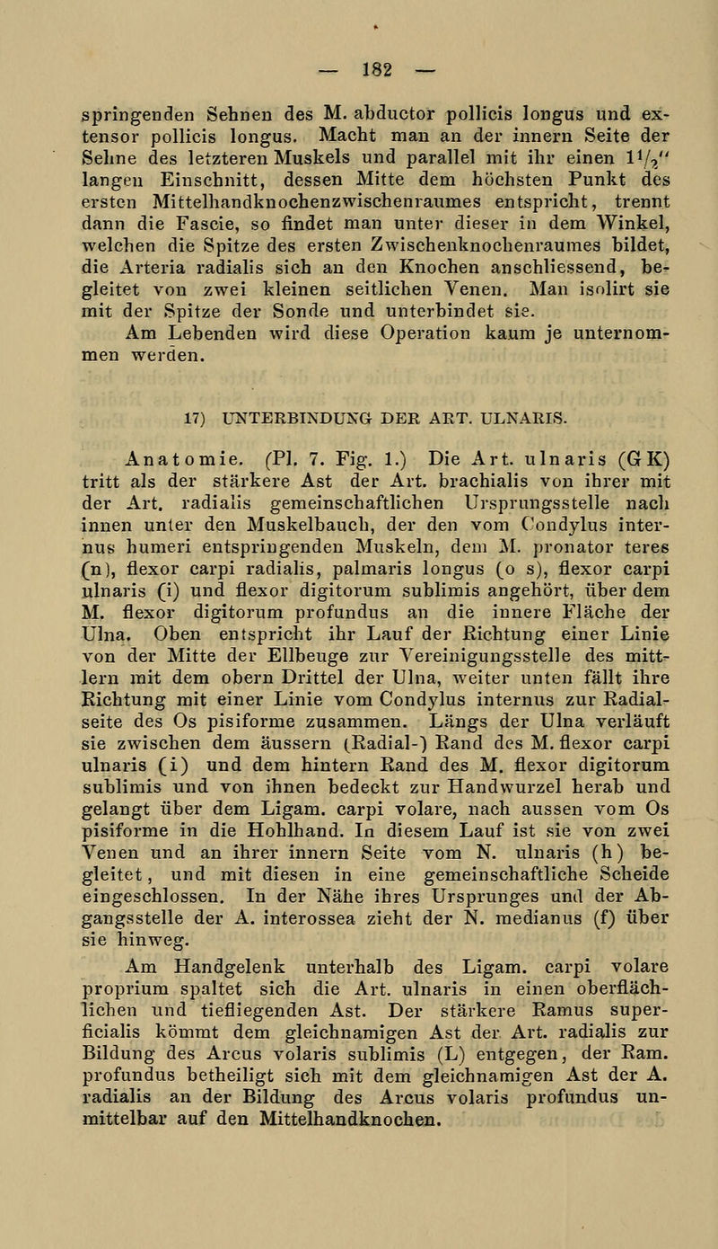 springenden Sehnen des M. abductor pollicis longus und ex- tensor pollicis longus. Macht man an der innern Seite der Sehne des letzteren Muskels und parallel mit ihr einen l^/^ langen Einschnitt, dessen Mitte dem höchsten Punkt des ersten Mittelhandkuochenzwischenraumes entspricht, trennt dann die Fascie, so findet man unter dieser in dem Winkel, welchen die Spitze des ersten Zwischenknochenraumes bildet, die Arteria radiahs sich an den Knochen anschliessend, be^ gleitet von zwei kleinen seitlichen Venen. Man isolirt sie mit der Spitze der Sonde und unterbindet sie. Am Lebenden wird diese Operation kaum je unternom- men werden. 17) UNTERBINDUNG DER ART. ULNARIS. Anatomie. (PI. 7. Fig. 1.) Die Art. ulnaris (GK) tritt als der stärkere Ast der Art. brachialis von ihrer mit der Art. radialis gemeinschaftlichen Ursprungsstelle nach innen unter den Muskelbauch, der den vom Condylus inter- nus humeri entspringenden Muskeln, dem M. pronator teres (n), flexor carpi radialis, palmaris longus (o s), flexor carpi ulnaris (i) und flexor digitorum sublimis angehört, über dem M. flexor digitorum profundus an die innere Fläche der Ulna. Oben entspricht ihr Lauf der Richtung einer Lini© von der Mitte der Ellbeuge zur Vereinigungsstelle des mitt^ lern mit dem obern Drittel der Ulna, weiter unten fällt ihre Richtung mit einer Linie vom Condylus internus zur Radial- seite des Os pisiforme zusammen. Längs der Ulna verläuft sie zwischen dem äussern (Radial-) Rand des M. flexor carpi ulnaris (i) und dem hintern Rand des M, flexor digitorum sublimis und von ihnen bedeckt zur Handwurzel herab und gelangt über dem Ligam. carpi volare, nach aussen vom Os pisiforme in die Hohlhand. In diesem Lauf ist sie von zwei Venen und an ihrer innern Seite vom N. ulnaris (h) be- gleitet , und mit diesen in eine gemeinschaftliche Scheide eingeschlossen. In der Nähe ihres Ursprunges und der Ab- gangsstelle der A. interossea zieht der N. medianus (f) über sie hinweg. Am Handgelenk unterhalb des Ligam. carpi volare proprium spaltet sich die Art. ulnaris in einen oberfläch- lichen und tiefliegenden Ast. Der stärkere Ramus super- ficialis kömmt dem gleichnamigen Ast der Art. radialis zur Bildung des Arcus volaris sublimis (L) entgegen, der Ram. profundus betheiligt sich mit dem gleichnamigen Ast der A. radialis an der Bildung des Arcus volaris profundus un- mittelbar auf den Mittelhandknochen.