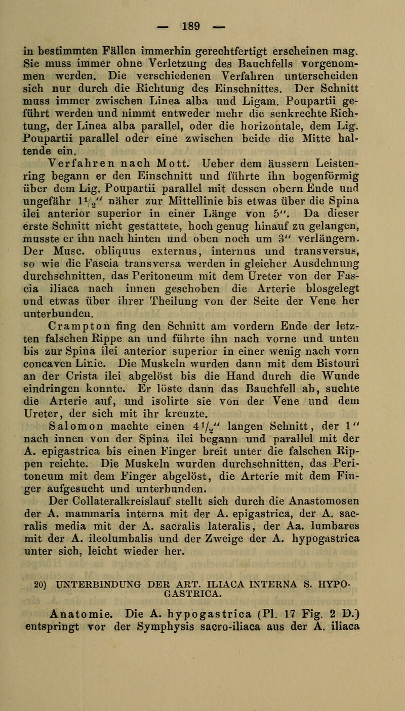 in bestimmten Fällen immerhin gerechtfertigt erscheinen mag. Sie muss immer ohne Verletzung des Bauchfells vorgenom- men werden. Die verschiedenen Verfahren unterscheiden sich nur durch die Richtung des Einschnittes. Der Schnitt muss immer zwischen Linea alba und Ligam. Poupartii ge- führt werden und nimmt entweder mehr die senkrechte Rich- tung, der Linea alba parallel, oder die horizontale, dem Lig. Poupartii parallel oder eine zwischen beide die Mitte hal- tende ein, Verfahren nach Mott. lieber dem äussern Leisten- ring begann er den Einschnitt und führte ihn bogenförmig über dem Lig. Poupartii parallel mit dessen obern Ende und ungefähr \^'^ näher zur Mittellinie bis etwas über die Spina ilei anterior superior in einer Länge von 5. Da dieser erste Schnitt nicht gestattete, hoch genug hinauf zu gelangen, musste er ihn nach hinten und oben noch um 2> verlängern. Der Muse, obliquus externus, internus und transversus, so wie die Fascia transversa werden in gleicher Ausdehnung durchschnitten, das Peritoneum mit dem Ureter von der Fas- cia iliaca nach innen geschoben die Arterie biosgelegt und etwas über ihrer Theilung von der Seite der Vene her unterbunden. Crampton fing den Schnitt am vordem Ende der letz- ten falschen Rippe an und führte ihn nach vorne und unten bis zur Spina ilei anterior superior in einer wenig nach vorn concaven Linie. Die Muskeln wurden dann mit dem Bistouri an der Crista ilei abgelöst bis die Hand durch die Wunde eindringen konnte. Er löste dann das Bauchfell ab, suchte die Arterie auf, und isolirte sie von der Vene und dem Ureter, der sich mit ihr kreuzte. Salomon machte einen 41/.^ langen Schnitt, der 1 nach innen von der Spina ilei begann und parallel mit der A. epigastrica bis einen Finger breit unter die falschen Rip- pen reichte. Die Muskeln wurden durchschnitten, das Peri- toneum mit dem Finger abgelöst, die Arterie mit dem Fin- ger aufgesucht und unterbunden. Der Collateralkreislauf stellt sich durch die Anastomosen der A. mammaria interna mit der A. epigastrica, der A. sac- ralis media mit der A. sacralis lateralis, der Aa. lumbares mit der A. ileolumbalis und der Zweige der A. hypogastrica unter sich, leicht wieder her. 20) UNTERBINDUNG DER ART. ILIACA INTERNA S. HYPO- GASTRICA. Anatomie. Die A. hypogastrica (PI. 17 Fig. 2 D.) entspringt vor der Symphysis sacro-iliaca aus der A. iliaca