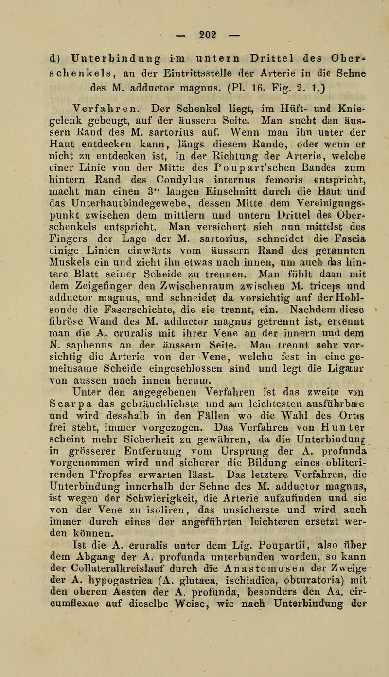 d) Unterbindung im untern Drittel des Ober- schenkels, an der Eintrittsstelle der Arterie in die Sehne des M. adductor magnus. (Ph 16. Fig. 2. 1.) Verfahren. Der Schenkel liegt, im Hüft- und Knie- gelenk gebeugt, auf der äussern Seite. Man sucht den äus- sern Rand des M. sartorius auf. Wenn man ihn unter der Haut entdecken kann, längs diesem Rande, oder wenn er nicht zu entdecken ist, in der Richtung der Arterie, welche einer Linie von der Mitte des Po upart'schen Bandes zum hintern Rand des Condylus internus femoris entspricht, macht man einen 3 langen Einschnitt durch die Haut und das Unterhautbindegewebe, dessen Mitte dem Vereinigungs- punkt zwischen dem mittlem und untern Drittel des Ober- schenkels entspricht. Man versichert sich nun mittelst des Fingers der Lage der M. sartorius, schneidet die Fascia einige Linien einwärts vom äussern Rand des gerannten Muskels ein und zieht ihn etwas nach innen, um auch das hin- tere Blatt seiner Scheide zu trennen. Man fühlt daan mit dem Zeigefinger den Zwischenraum zwischen M. triceps und adductoi- magnus, und schneidet da vorsichtig auf der Hohl- sonde die Faserschichte, die sie trennt, ein. Nachdem diese fibröse Wand des M. adductor magnus getrennt ist, ernennt man die A. cruralis mit ihrer Vene an der innern und dem N. saphenus an der äussern Seite. Man trennt sehr vor- sichtig die Arterie von der Vene, welche fest in eine ge- meinsame Scheide eingeschlossen sind und legt die Ligatur von aussen nach innen herum. Unter den angegebenen Verfahren ist das zweite von Scarpa das gebräuchlichste und am leichtesten ausführbare und wird desshalb in den Fällen wo die Wahl des Ortts frei steht, immer vorgezogen. Das Verfahren von Hunter scheint mehr Sicherheit zu gewähren, da die Unterbindung in grösserer Entfernung vom Ursprung der A. profunda vorgenommen wird und sicherer die Bildung eines obliteri- renden Pfropfes erwarten lässt. Das letztere Verfahren, die Unterbindung innerhalb der Sehne des M. adductor magnus, ist wegen der Schwierigkeit, die Arterie aufzufinden und sie von der Vene zu isoliren, das unsicherste und wird auch immer durch eines der angeführten leichteren ersetzt wer- den können. Ist die A. cruralis unter dem Lig. Poupartii, also über dem Abgang der A. profunda unterbunden worden, so kann der Collateralkreislauf durch die Anastomosen der Zweige der A. hypogastriea (A. glutaea, ischiadica, obturatoria) mit den oberen Aesten der A. profunda, besonders den Aä. cir- cumflexae auf dieselbe Weise, wie nach Unterbindung der