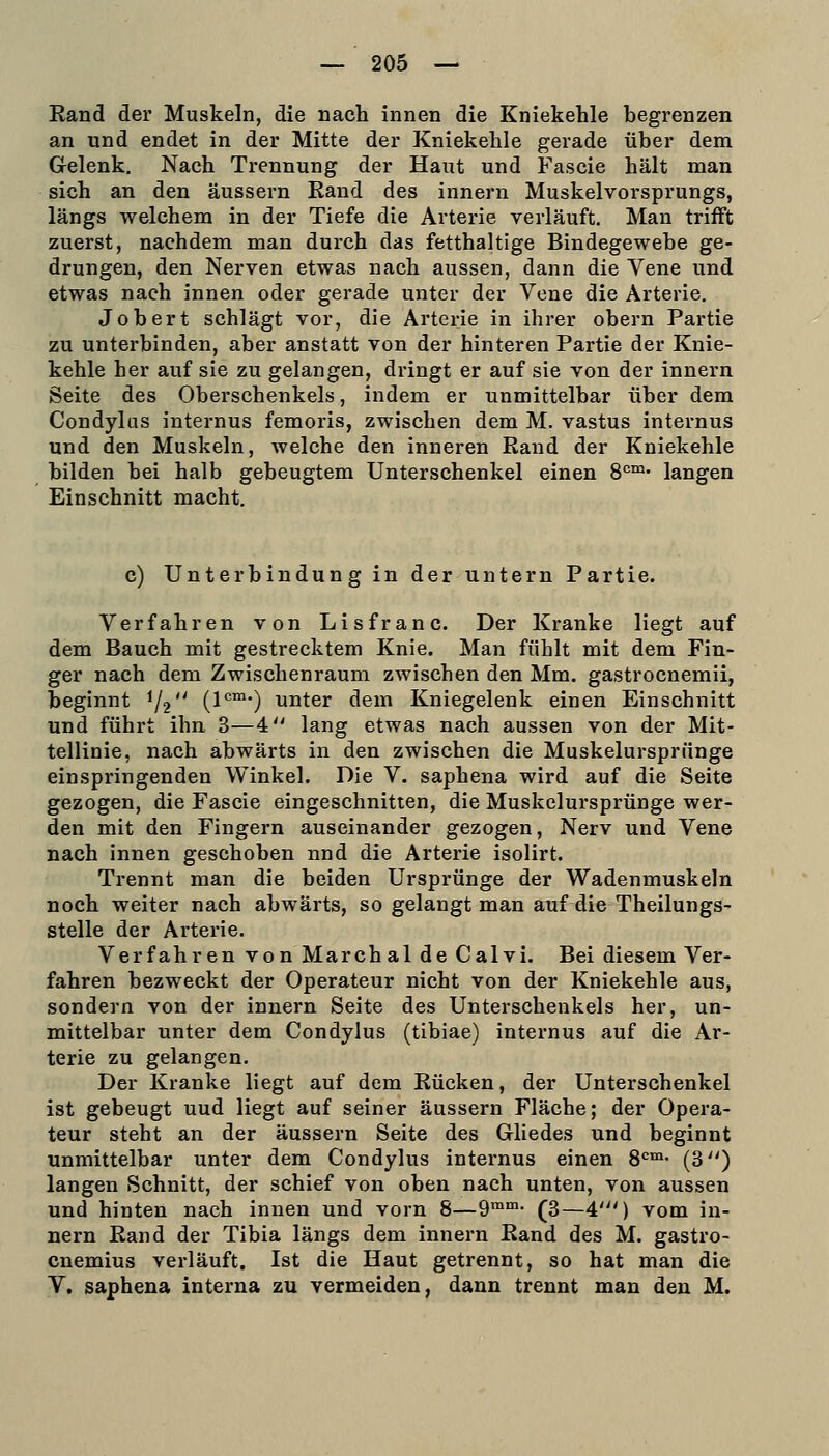 Rand der Muskeln, die nach innen die Kniekehle begrenzen an und endet in der Mitte der Kniekehle gerade über dem Gelenk. Nach Trennung der Haut und Fascie hält man sich an den äussern Rand des innern Muskelvorsprungs, längs welchem in der Tiefe die Arterie verläuft. Man trifft zuerst, nachdem man durch das fetthaltige Bindegewebe ge- drungen, den Nerven etwas nach aussen, dann die Vene und etwas nach innen oder gerade unter der Vene die Arterie. Jobert schlägt vor, die Arterie in ihrer obern Partie zu unterbinden, aber anstatt von der hinteren Partie der Knie- kehle her auf sie zu gelangen, dringt er auf sie von der innern Seite des Oberschenkels, indem er unmittelbar über dem Condylus internus femoris, zwischen dem M. vastus internus und den Muskeln, welche den inneren Rand der Kniekehle bilden bei halb gebeugtem Unterschenkel einen 8*=™' langen Einschnitt macht. c) Unterbindung in der untern Partie. Verfahren von Lisfranc. Der Kranke liegt auf dem Bauch mit gestrecktem Knie. Man fühlt mit dem Fin- ger nach dem Zwischenraum zwischen den Mm. gastrocnemii, beginnt 1/2 (1°™-) unter dem Kniegelenk einen Einschnitt und führt ihn 3—4: lang etwas nach aussen von der Mit- tellinie, nach abwärts in den zwischen die Muskelursprünge einspringenden Winkel. Die V. saphena wird auf die Seite gezogen, die Fascie eingeschnitten, die Muskelursprünge wer- den mit den Fingern auseinander gezogen, Nerv und Vene nach innen geschoben nnd die Arterie isolirt. Trennt man die beiden Ursprünge der Wadenmuskeln noch weiter nach abwärts, so gelangt man auf die Theilungs- stelle der Arterie. Verfahren von March al de Calvi. Bei diesem Ver- fahren bezweckt der Operateur nicht von der Kniekehle aus, sondern von der innern Seite des Unterschenkels her, un- mittelbar unter dem Condylus (tibiae) internus auf die Ar- terie zu gelangen. Der Kranke liegt auf dem Rücken, der Unterschenkel ist gebeugt uud liegt auf seiner äussern Fläche; der Opera- teur steht an der äussern Seite des Gliedes und beginnt unmittelbar unter dem Condylus internus einen 8'=°»- (3^') langen Schnitt, der schief von oben nach unten, von aussen und hinten nach innen und vorn 8—9™- (3—4') vom in- nern Rand der Tibia längs dem innern Rand des M. gastro- cnemius verläuft. Ist die Haut getrennt, so hat man die V. saphena interna zu vermeiden, dann trennt man den M.