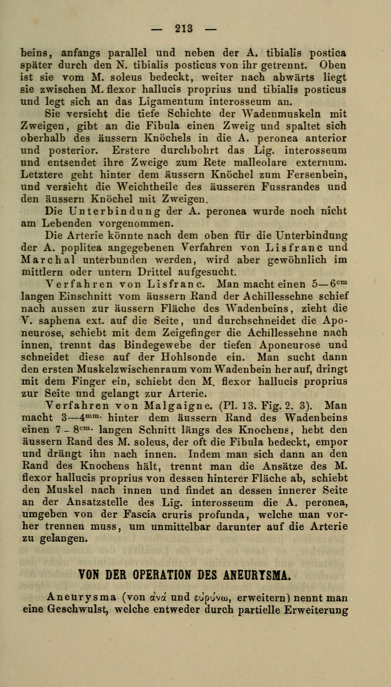 beins, anfangs parallel und neben der A. tibialis postica später durch den N. tibialis posticus von ihr getrennt. Oben ist sie vom M. soleus bedeckt, weiter nach abwärts liegt sie zwischen M. flexor hallucis proprius und tibialis posticus und legt sich an das Ligamentum interosseum an. Sie versieht die tiefe Schichte der Wadenmuskeln mit Zweigen, gibt an die Fibula einen Zweig und spaltet sich oberhalb des äussern Knöchels in die A. peronea anterior und posterior. Erstere durchbohrt das Lig. interosseum und entsendet ihre Zweige zum Rete malleolare externum. Letztere geht hinter dem äussern Knöchel zum Fersenbein, und versieht die Weichtheile des äusseren Fussrandes und den äussern Knöchel mit Zweigen. Die Unterbindung der A. peronea wurde noch nicht am Lebenden vorgenommen. Die Arterie könnte nach dem oben für die Unterbindung der A. poplitea angegebenen Verfahren von Li s fr an c und Marchai unterbunden werden, wird aber gewöhnlich im mittlem oder untern Drittel aufgesucht. Verfahren von Lisfranc. Man macht einen 5—6<=™ langen Einschnitt vom äussern Rand der Achillessehne schief nach aussen zur äussern Fläche des Wadenbeins, zieht die V. saphena ext. auf die Seite, und durchschneidet die Apo- neurose, schiebt mit dem Zeigefinger die Achillessehne nach innen, trennt das Bindegewebe der tiefen Aponeurose und schneidet diese auf der Hohlsonde ein. Man sucht dann den ersten Muskelzwischenraum vom Wadenbein herauf, dringt mit dem Finger ein, schiebt den M. flexor hallucis proprius zur Seite und gelangt zur Arterie. Verfahren von Malgaigne. (PI. 13. Fig. 2. 3). Man macht 3—4°™- hinter dem äussern Rand des Wadenbeins einen 7 - 8*=™- langen Schnitt längs des Knochens, hebt den äussern Rand des M. soleus, der oft die Fibula bedeckt, empor und drängt ihn nach innen. Indem man sich dann an den Rand des Knochens hält, trennt man die Ansätze des M. flexor hallucis proprius von dessen hinterer Fläche ab, schiebt den Muskel nach innen und findet an dessen innerer Seite an der Ansatzstelle des Lig. interosseum die A. peronea, umgeben von der Fascia cruris profunda, welche man vor- her trennen muss, um unmittelbar darunter auf die Arterie zu gelangen. VON DER OPERATION DES ANEURYSMA. Aneurysma (von äva und eo'puvu), erweitern) nennt man eine Geschwulst, welche entweder durch partielle Erweiterung