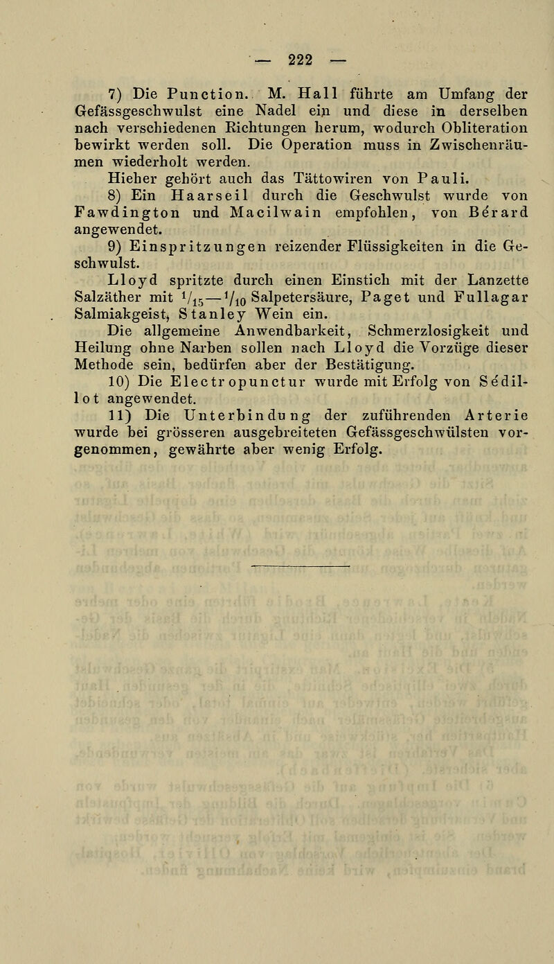 7) Die Function. M. Hall führte am Umfang der Gefässgeschwulst eine Nadel ein und diese in derselben nach verschiedenen Kichtungen herum, wodurch Obliteration bewirkt werden soll. Die Operation muss in Zwischenräu- men wiederholt werden. Hieher gehört auch das Tättowiren von Pauli. 8) Ein Haars eil durch die Geschwulst wurde von Fawdington und Macilwain empfohlen, von Berard angewendet. 9) Einspritzungen reizender Flüssigkeiten in die Ge- schwulst. Lloyd spritzte durch einen Einstich mit der Lanzette Salzäther mit i/^j—7io ^^■^P^t®''^^^^^» Paget und Fullagar Salmiakgeistj Stanley Wein ein. Die allgemeine Anwendbarkeit, Schmerzlosigkeit und Heilung ohne Narben sollen nach Lloyd die Vorzüge dieser Methode sein, bedürfen aber der Bestätigung. 10) Die Electr opunctur wurde mit Erfolg von Se'dil- lot angewendet. 11) Die Unterbindung der zuführenden Arterie wurde bei grösseren ausgebreiteten Gefässgeschwülsten vor- genommen, gewährte aber wenig Erfolg.