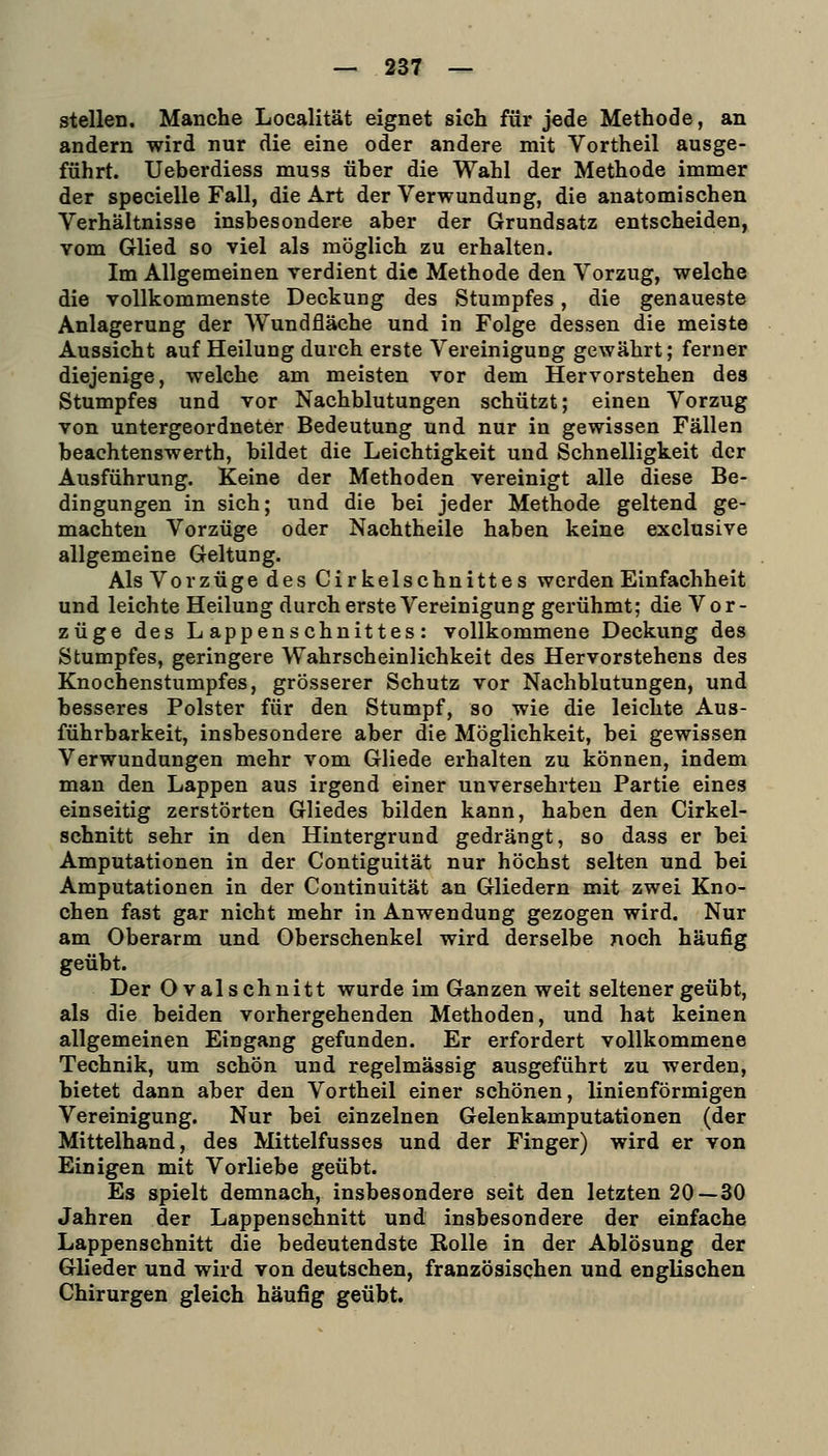 stellen. Manche Loealität eignet sich für jede Methode, an andern wird nur die eine oder andere mit Vortheil ausge- führt. Ueberdiess muss über die Wahl der Methode immer der specielle Fall, die Art der Verwundung, die anatomischen Verhältnisse insbesondere aber der Grundsatz entscheiden, vom Glied so viel als möglich zu erhalten. Im Allgemeinen verdient die Methode den Vorzug, welche die vollkommenste Deckung des Stumpfes, die genaueste Anlagerung der Wundfläche und in Folge dessen die meiste Aussicht auf Heilung durch erste Vereinigung gewährt; ferner diejenige, welche am meisten vor dem Hervorstehen des Stumpfes und vor Nachblutungen schützt; einen Vorzug von untergeordneter Bedeutung und nur in gewissen Fällen beachtenswerth, bildet die Leichtigkeit und Schnelligkeit der Ausführung. Keine der Methoden vereinigt alle diese Be- dingungen in sich; und die bei jeder Methode geltend ge- machten Vorzüge oder Nachtheile haben keine exclusive allgemeine Geltung. Als Vorzüge des Cirkelschnittes werden Einfachheit und leichte Heilung durch erste Vereinigung gerühmt; die Vor- züge des Lappenschnittes: vollkommene Deckung des Stumpfes, geringere Wahrscheinlichkeit des Hervorstehens des Knochenstumpfes, grösserer Schutz vor Nachblutungen, und besseres Polster für den Stumpf, so wie die leichte Aus- führbarkeit, insbesondere aber die Möglichkeit, bei gewissen Verwundungen mehr vom Gliede erhalten zu können, indem man den Lappen aus irgend einer unversehrten Partie eines einseitig zerstörten Gliedes bilden kann, haben den Cirkel- schnitt sehr in den Hintergrund gedrängt, so dass er bei Amputationen in der Contiguität nur höchst selten und bei Amputationen in der Continuität an Gliedern mit zwei Kno- chen fast gar nicht mehr in Anwendung gezogen wird. Nur am Oberarm und Oberschenkel wird derselbe noch häufig geübt. Der Oval schnitt wurde im Ganzen weit seltener geübt, als die beiden vorhergehenden Methoden, und hat keinen allgemeinen Eingang gefunden. Er erfordert vollkommene Technik, um schön und regelmässig ausgeführt zu werden, bietet dann aber den Vortheil einer schönen, linienförmigen Vereinigung. Nur bei einzelnen Gelenkamputationen (der Mittelhand, des Mittelfusses und der Finger) wird er von Einigen mit Vorliebe geübt. Es spielt demnach, insbesondere seit den letzten 20—30 Jahren der Lappenschnitt und insbesondere der einfache Lappenschnitt die bedeutendste Rolle in der Ablösung der Glieder und wird von deutschen, französischen und englischen Chirurgen gleich häufig geübt.