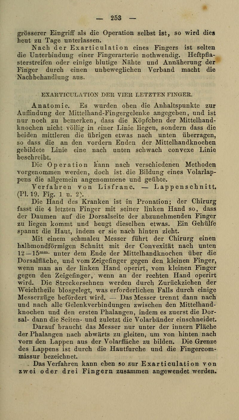 _ 263 — grösserer Eingriff als die Operation selbst ist, so wird dies heut zu Tage unterlassen. Nach der Exarticulation eines Fingers ist selten die Unterbindung einer Fingerarterie nothwendig. Heftpfla- sterstreifen oder einige blutige Nähte und Annäherung der Finger durch einen uubeweglichen Verband macht die Nachbehandlung aus. EXARTICULATION DER VIER LETZTEN FINGER. Anatomie. Es wurden oben die Anhaltspunkte zur Auffindung der Mittelhand-Fingergelenke angegeben, und ist nur noch zu bemerken, dass die Köpfchen der Mittelhand- knochen nicht völlig in einer Linie liegen, sondern dass die beiden mittleren die übrigen etwas nach unten überragen, so dass die an den vordem Enden der Mittelhandknochen gebildete Linie eine nach unten schwach convexe Linie beschreibt. Die Operation kann nach verschiedenen Methoden vorgenommen werden, doch ist. die Bildung eines Volarlap- pens die allgemein angenommene und geübte. Verfahren von Lisfranc. — Lappenschnitt, (PI. 19. Fig. 1 u. 2). . Die Hand des Kranken ist in Pronation; der Chirurg fasst die 4 letzten Finger mit seiner linken Hand so, dass der Daumen auf die Dorsalseite der abzunehmenden Finger zu liegen kommt und beugt dieselben etwas. Ein Gehülfe spannt die Haut, indem er sie nach hinten zieht. Mit einem schmaleu Messer führt der Chirurg einen halbmondförmigen Schnitt mit der Convexität nach unten 12 — 15™^- unter dem Ende der Mittelhandknochen über die Dorsalfläche, und vom Zeigefinger gegen den kleinen Finger, wenn man an der linken Hand operirt, vom kleinen Finger gegen den Zeigefinger, wenn an der rechten Hand operirt wird. Die Streckersehnen werden durch Zurückziehen der Weichtheile biosgelegt, was erforderlichen Falls durch einige Messerzüge befördert wird. — Das Messer trennt dann nach und nach alle Gelenkverbindungen zwischen den Mittelhand- knochen und den ersten Phalangen, indem es zuerst die Dor- sal- dann die Seiten- und zuletzt die Volarbänder einschneidet. Darauf braucht das Messer nur unter der Innern Fläche der Phalangen nach abwärts zu gleiten, um von hinten nach vorn den Lappen aus der Volarfläche zu bilden. Die Grenze des Lappens ist durch die Hautfurche und die Fingercom- missur bezeichnet. . Das Verfahren kann eben so zur Exarticulation von zwei oder drei Fingern zusammen angewendet werden.