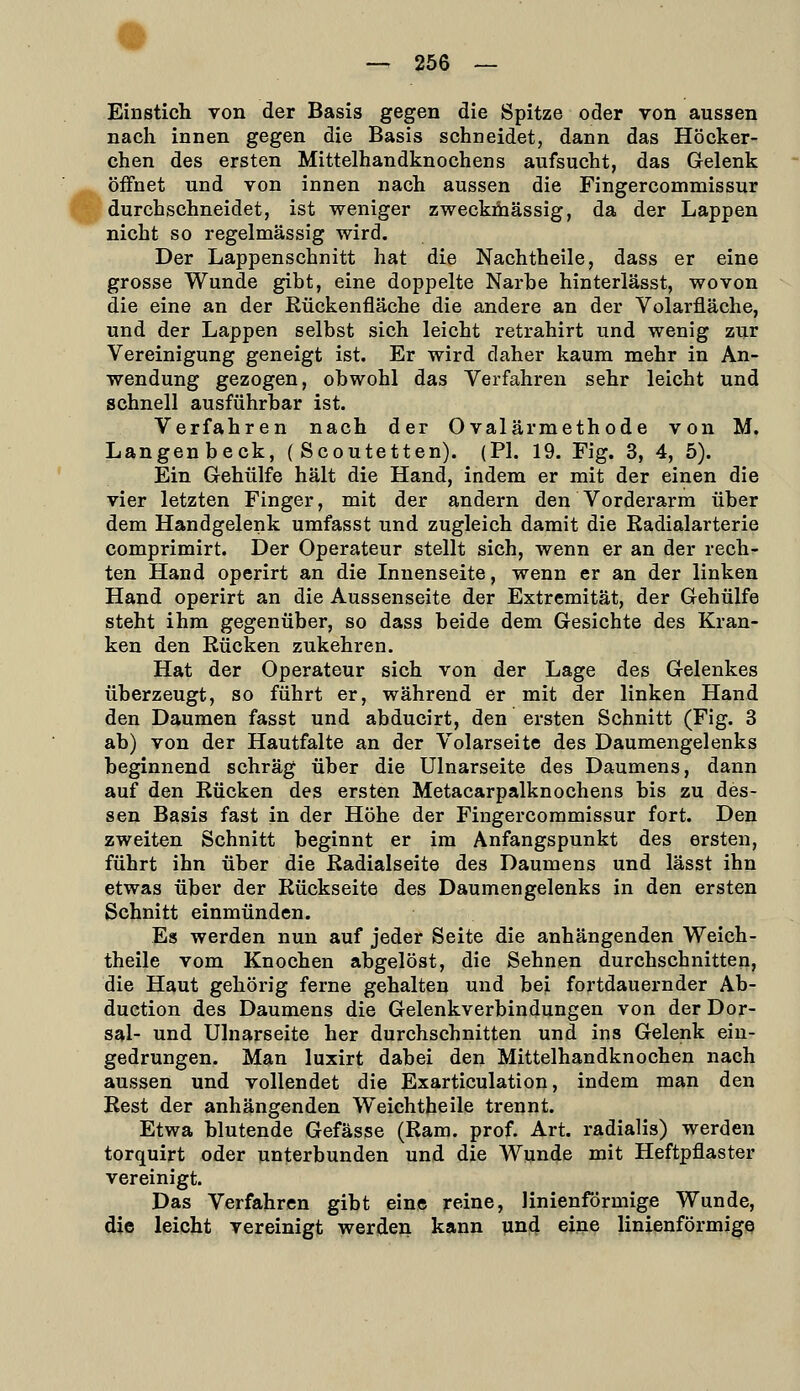 Einstich von der Basis gegen die Spitze oder von aussen nach innen gegen die Basis schneidet, dann das Höcker- chen des ersten Mittelhandknochens aufsucht, das Gelenk _^ öffnet und von innen nach aussen die Fingercommissur f^ durchschneidet, ist weniger zweckmässig, da der Lappen nicht so regelmässig wird. Der Lappenschnitt hat die Nachtheile, dass er eine grosse Wunde gibt, eine doppelte Narbe hinterlässt, wovon die eine an der Rückenfläche die andere an der Volarfläche, und der Lappen selbst sich leicht retrahirt und wenig zur Vereinigung geneigt ist. Er wird daher kaum mehr in An- wendung gezogen, obwohl das Verfahren sehr leicht und schnell ausführbar ist. Verfahren nach der Ovalärmethode von M. Langen beck, ( Scoutetten). (PI. 19. Fig. 3, 4, 5). Ein Gehülfe hält die Hand, indem er mit der einen die vier letzten Finger, mit der andern den Vorderarm über dem Handgelenk umfasst und zugleich damit die Radialarterie comprimirt. Der Operateur stellt sich, wenn er an der rech- ten Hand operirt an die Innenseite, wenn er an der linken Hand operirt an die Aussenseite der Extremität, der Gehülfe steht ihm gegenüber, so dass beide dem Gesichte des Kran- ken den Rücken zukehren. Hat der Operateur sich von der Lage des Gelenkes überzeugt, so führt er, während er mit der linken Hand den Daumen fasst und abducirt, den ersten Schnitt (Fig. 3 ab) von der Hautfalte an der Volarseite des Daumengelenks beginnend schräg über die Ulnarseite des Daumens, dann auf den Rücken des ersten Metacarpalknochens bis zu des- sen Basis fast in der Höhe der Fingercommissur fort. Den zweiten Schnitt beginnt er im Anfangspunkt des ersten, führt ihn über die Radialseite des Daumens und lässt ihn etwas über der Rückseite des Daumengelenks in den ersten Schnitt einmünden. Es werden nun auf jeder Seite die anhängenden Weich- theile vom Knochen abgelöst, die Sehnen durchschnitten, die Haut gehörig ferne gehalten und bei fortdauernder Ab- duction des Daumens die Gelenkverbindungen von der Dor- sal- und Ulnarseite her durchschnitten und ins Gelenk ein- gedrungen. Man luxirt dabei den Mittelhandknochen nach aussen und vollendet die Exarticulation, indem man den Rest der anhängenden Weichtheile trennt. Etwa blutende Gefässe (Ram. prof. Art. radialis) werden torquirt oder unterbunden und die Wunde mit Heftpflaster vereinigt. Das Verfahren gibt eine reine, linienförmige Wunde, die leicht vereinigt werden kann und eine linienförmigß