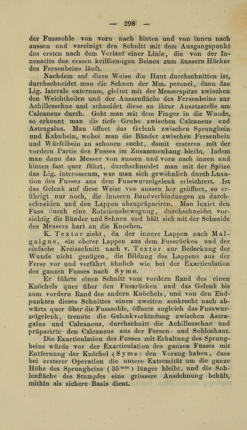 der Fusssohle von vorn nach hinten und von innen nach aussen und vereinigt den Schnitt mit dem Ausgangspunkt des ersten nach dem Verlauf einer Linie, die von der In- nenseite des ersten keilförmigen Beines zum äussern Höcker des Fersenbeins läuft. Nachdem auf diese Weise die Haut durchschnitten ist,, durchschneidet man die Sehnen der Mm. peronei,. dann das Lig. laterale externum, gleitet mit der Messerspitze zwischen den Weichtheilen und der Aussenfläche des Fersenheins zur Achillessehne und schneidet diese an ihrer Ansatzstelle am Calcaneus durch. Geht man mit dem Finger in die Wunde, so erkennt man die tiefe Grube zwischen Calcaneus und Astragalus. Man öffnet das Gelenk zwischen Sprungbein und Kahnbein, wobei man die Bänder zwischen Fersenbein und Würfelbein zu schonen sucht, damit ersteres mit der vordem Partie des Fusses im Zusammenhang bleibt. Indem man dann das Messer von aussen und vorn nach innen und hinten fast quer führt, durchschneidet man mit der Spitze das Lig. interosseum, was man sich gewöhnlich durch Luxia- tion des Fusses aus dem Fusswurzelgelenk erleichtert. Ist das Gelenk auf diese Weise von aussen her geöffnet, so er- übrigt nur noch, die inneren Bandverbindungen zu durch- schneiden und den Lappen abzupräpariren. Man luxirt den Fuss durch eine Rotationsbewegung, durchschneidet vor- sichtig die Bänder und Sehnen und hält sich mit der Schneide des Messers hart an die Knochen. K. Textor zieht, da der innere Lappen nach Mal- gaigne, ein oberer Lappen aus dem Fussrücken und. der einfache Kreisschnitt nach v. Textor zur Bedeckung der Wunde nicht genügen, die Bildung des Lappens aus der Ferse vor und verfährt ähnlich wie bei der Exarticulation des ganzen Fusses nach S y m e. Er führte einen Schnitt vom vordem ßand des .'einen Knöchels quer über den Fussrücken und das Gelenk bis zum vordem Eand des andern Knöchels, und von den End- punkten dieses Schnittes einen zweiten senkrecht nach ab- wärts quer über die Fusssohle, öffnete sogleich das Fusswur- zelgelenk, trennte die Gelenkverbindung zwischen Astra- galus und Calcaneus, durchschnitt die Achillessehne und präparirte den Calcaneus aus der Fersen - und Sohlenhaut. Die Exarticulation des Fusses mit Erhaltung des Sprung- beins würde vor der Exarticulation des ganzen Fusses mit Entfernung der Knöchel (Syme) den Vorzug haben,, dass bei ersterer Operation die untere Extremität um die ganze Höhe des Sprungbeins (35™') länger bleibt, und die Soh- lenfläche des Stumpfes eine grössere Ausdehnung behält, mithin als sichere Basis dient.