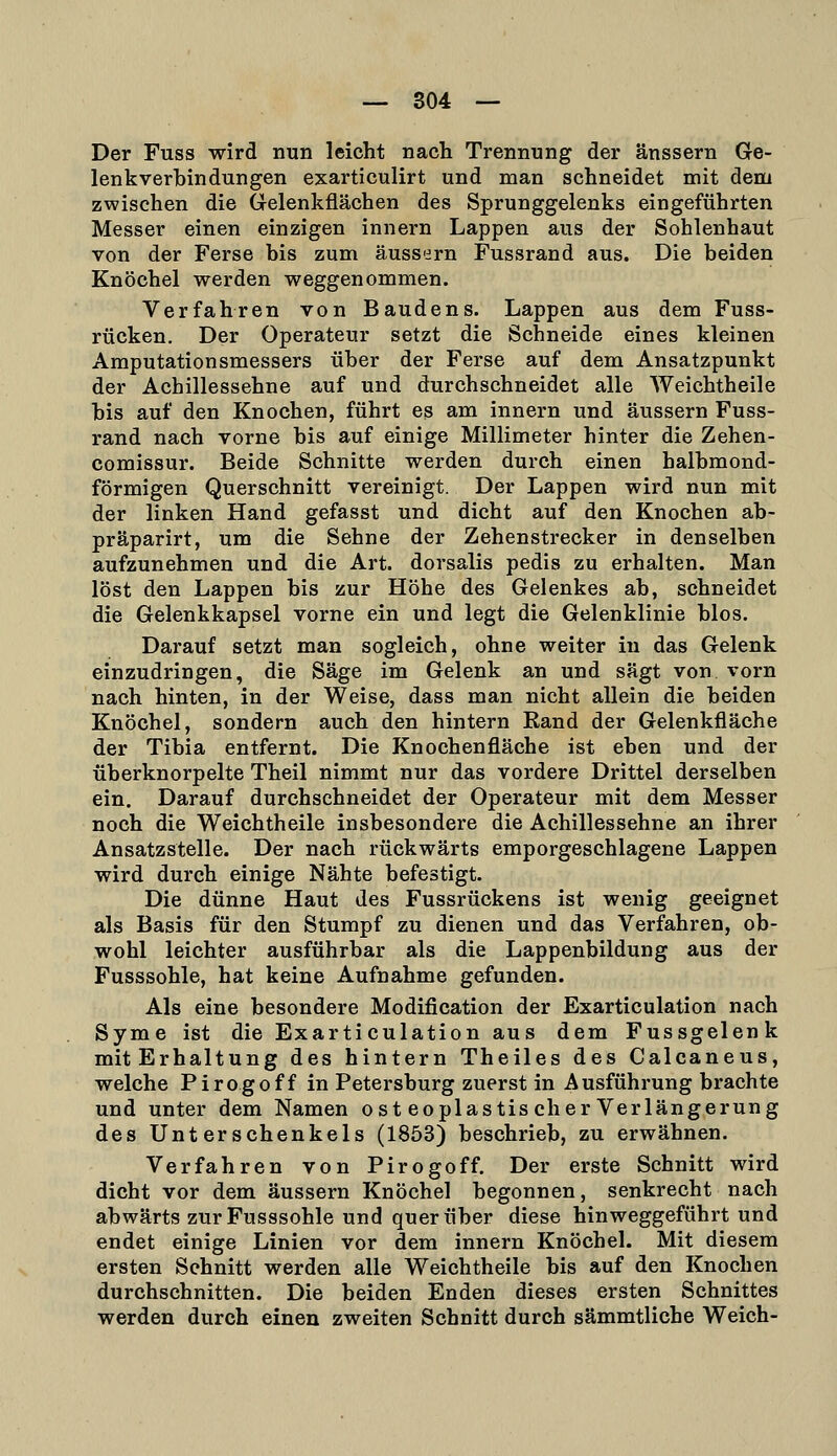 Der Fuss wird nun leicht nach Trennung der änssern Ge- lenkverhin düngen exarticulirt und man schneidet mit dem zwischen die Grelenkflächen des Sprunggelenks eingeführten Messer einen einzigen innern Lappen aus der Sohlenhaut von der Ferse bis zum äussern Fussrand aus. Die beiden Knöchel werden weggenommen. Verfahren von Baudens. Lappen aus dem Fuss- rücken. Der Operateur setzt die Schneide eines kleinen Araputationsmessers über der Ferse auf dem Ansatzpunkt der Achillessehne auf und durchschneidet alle Weichtheile bis auf den Knochen, führt es am innern und äussern Fuss- rand nach vorne bis auf einige Millimeter hinter die Zehen- comissur. Beide Schnitte werden durch einen halbmond- förmigen Querschnitt vereinigt. Der Lappen wird nun mit der linken Hand gefasst und dicht auf den Knochen ab- präparirt, um die Sehne der Zehenstrecker in denselben aufzunehmen und die Art. dorsalis pedis zu erhalten. Man löst den Lappen bis zur Höhe des Gelenkes ab, schneidet die Gelenkkapsel vorne ein und legt die Gelenklinie blos. Darauf setzt man sogleich, ohne weiter in das Gelenk einzudringen, die Säge im Gelenk an und sägt von vorn nach hinten, in der Weise, dass man nicht allein die beiden Knöchel, sondern auch den hintern Kand der Gelenkfläche der Tibia entfernt. Die Knochenfläche ist eben und der überknorpelte Theil nimmt nur das vordere Drittel derselben ein. Darauf durchschneidet der Operateur mit dem Messer noch die Weichtheile insbesondere die Achillessehne an ihrer Ansatzstelle. Der nach rückwärts emporgeschlagene Lappen wird durch einige Nähte befestigt. Die dünne Haut des Fussrückens ist wenig geeignet als Basis für den Stumpf zu dienen und das Verfahren, ob- wohl leichter ausführbar als die Lappenbildung aus der Fusssohle, hat keine Aufnahme gefunden. Als eine besondere Modification der Exarticulation nach Syme ist die Exarti culation aus dem Fussgelenk mitErhaltung des hintern Theiles des Calcaneus, welche Pirogoff in Petersburg zuerst in Ausführung brachte und unter dem Namen ost eoplastis eher Verlängerung des Unterschenkels (1853) beschrieb, zu erwähnen. Verfahren von Pirogoff. Der erste Schnitt wird dicht vor dem äussern Knöchel begonnen, senkrecht nach abwärts zur Fusssohle und querüber diese hinweggeführt und endet einige Linien vor dem innern Knöchel. Mit diesem ersten Schnitt werden alle Weichtheile bis auf den Knochen durchschnitten. Die beiden Enden dieses ersten Schnittes werden durch einen zweiten Schnitt durch sämmtliche Weich-