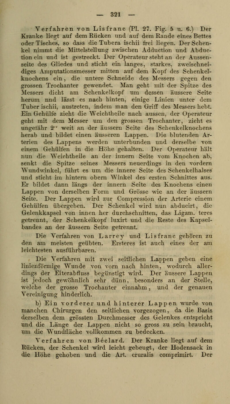 Verfahren von Lisfranc (PI. 27. Fig. 5 u. 6.) Der Kranke liegt auf dem Rücken und auf dem Kande eines Bettes oder Tisches, so dass die Tubera ischii frei liegen. Der Schen- kel nimmt die Mittelstellung z\vischen Adduction und Abduc- tion ein und ist gestreckt. Der Operateur steht an der Aussen- seite des Gliedes und sticht ein langes, starkes, zweischnei- diges Amputationsmesser mitten auf dem Kopf des Schenkel- knochens ein, die untere Schneide des Messers gegen den grossen Trochanter gewendet. Man geht mit der Spitze des Messers dicht am Schenkel köpf um dessen äussere Seite herum nnd lässt es nach hinten, einige Linien unter dem Tuber ischii, austreten, indem man den Griff des Messers hebt. Ein Gehülfe zieht die Weichtheile nach aussen, der Operateur geht mit dem Messer um den grossen Trochanter, zieht es ungetähr 2 weit an der äussern Seite des Schenkelknochens herab und bildet einen äusseren Lappen. Die blutenden Ar- terien des Lappens werden unterbunden und derselbe von einem Gehülfen in die Höhe gehalten. Der Operateur hält nun die ^Yeichtheile an der Innern Seite vom Knochen ab, senkt die Spitze seines Messers neuerdings in den vordem '^Vund^\•inkel, führt es um die innere Seite des Schenkelhalses und sticht im hintern obern Winkel des ersten Schnittes aus. Er bildet dann längs der Innern Seite des Knochens einen Lappen von derselben Form und Grösse wie an der äussern Seite. Der Lappen wird zur Compression der Arterie einem Gehülfen übergeben. Der Schenkel wird nun abducirt, die Gelenkkapsel Ton innen her durchschnitten, das Ligam. teres getrennt, der Schenkelkopf luxirt und die Reste des Kapsel- bandes an der äussern Seite getrennt. Die Terfahren von Larrey und Lisfranc gehören zu den am meisten geübten. Ersteres ist auch eines der am leichtesten ausführbaren. Die Verfahren mit zwei seitlichen Lappen geben eine linienförmige Wunde von vorn nach hinten, wodurch aller- dings der Eiterabfluss begünstigt wird. Der äussere Lappen ist jedoch gewöhnlich sehr dünn, besonders an der Stelle, welche der grosse Trochanter einnahm, und der genauen Vereinigung hinderlich. b) Ein vorderer und hinterer Lappen wurde von manchen Chirurgen den seitlichen vorgezogen, da die Basis derselben dem grössten Durchmesser des Gelenkes entspricht und die Länge der Lappen nicht so gross zu sein braucht, um die Wundfläche vollkommen zu bedecken. Verfahren von Beclard. Der Kranke liegt auf dem Rücken, der Schenkel wird leicht gebeugt, der Hodensack in die Höhe gehoben und die Art. cruralis comprimii't. Der