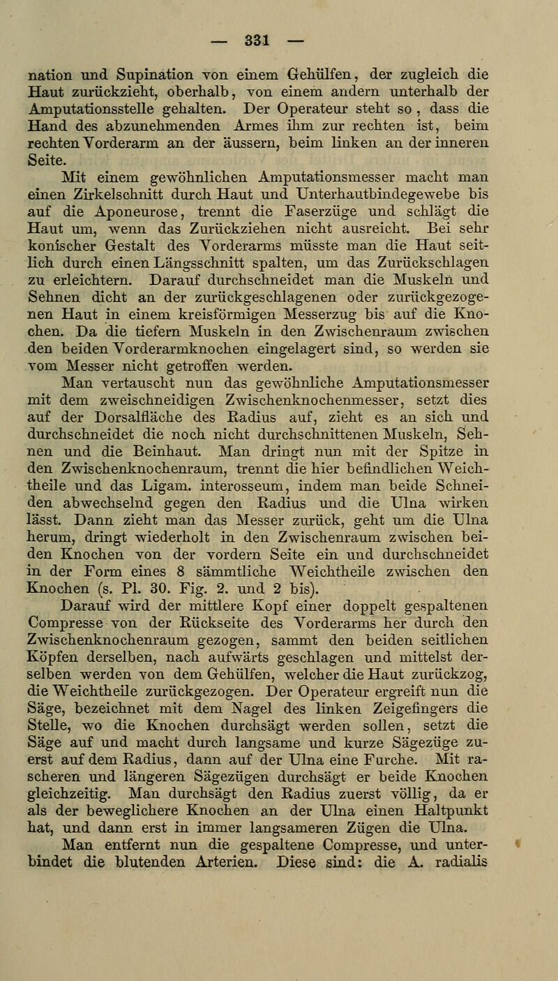 nation und Supination von einem Gehülfen, der zugleich, die Haut zurückzielit, oberhalb, von einem andern unterhalb der Amputationsstelle gehalten. Der Operateur steht so , dass die Hand des abzunehmenden Armes ihm zur rechten ist, beim rechten Yorderarm an der äussern, beim linken an der inneren Seite. Mit einem gewöhnlichen Amputationsmesser macht man einen Zirkelschnitt durch Haut und Unterhautbindegewebe bis auf die Aponeurose, trennt die Faserzüge und schlägt die Haut um, wenn das Zurückziehen nicht ausreicht. Bei sehr konischer Gestalt des Yorderarms müsste man die Haut seit- lich durch einen Längsschnitt spalten, um das Zurückschlagen zu erleichtern. Darauf durchschneidet man die Muskeln und Sehnen dicht an der zurückgeschlagenen oder zurückgezoge- nen Haut in einem kreisförmigen Messerzug bis auf die Kno- chen. Da die tiefern Muskeln in den Zwischenraum zwischen den beiden Yorderarmknochen eingelagert sind, so werden sie vom Messer nicht getroffen werden. Man vertauscht nun das gewöhnliche Amputationsmesser mit dem zweischneidigen Zwischenknochenmesser, setzt dies auf der Dorsalfläche des Radius auf, zieht es an sich und durchschneidet die noch nicht durchschnittenen Muskeln, Seh- nen und die Beinhaut. Man dringt nun mit der Spitze in den Zwischenknochenraum, trennt die hier befindlichen Weich- theile und das Ligam. interosseum, indem man beide Schnei- den abwechselnd gegen den Radius und die Ulna wirken lässt. Dann zieht man das Messer zurück, geht um die Ulna herum, dringt wiederholt in den Zwischenraum zwischen bei- den Knochen von der vordem Seite ein und durchschneidet in der Form eines 8 sämmtliche Weichtheile zwischen den Knochen (s. PI. 30. Fig. 2. und 2 bis). Darauf wird der mittlere Kopf einer doppelt gespaltenen Compresse von der Rückseite des Yorderarms her durch den Zwischenknochenraum gezogen, sammt den beiden seitlichen Köpfen derselben, nach aufwärts geschlagen und mittelst der- selben werden von dem Gehülfen, welcher die Haut zurückzog, die Weichtheile zurückgezogen. Der Operateur ergreift nun die Säge, bezeichnet mit dem Nagel des linken Zeigefingers die Stelle, wo die Knochen durchsägt werden sollen, setzt die Säge auf und macht durch langsame und kurze Sägezüge zu- erst auf dem Radius, dann auf der Ulna eine Furche. Mit ra- scheren und längeren Sägezügen durchsägt er beide Eaiochen gleichzeitig. Man durchsägt den Radius zuerst völlig, da er als der beweglichere Knochen an der Ulna einen Haltpunkt hat, und dann erst in immer langsameren Zügen die Ulna. Man entfernt nun die gespaltene Compresse, und unter- bindet die blutenden Arterien. Diese sind: die A. radialis