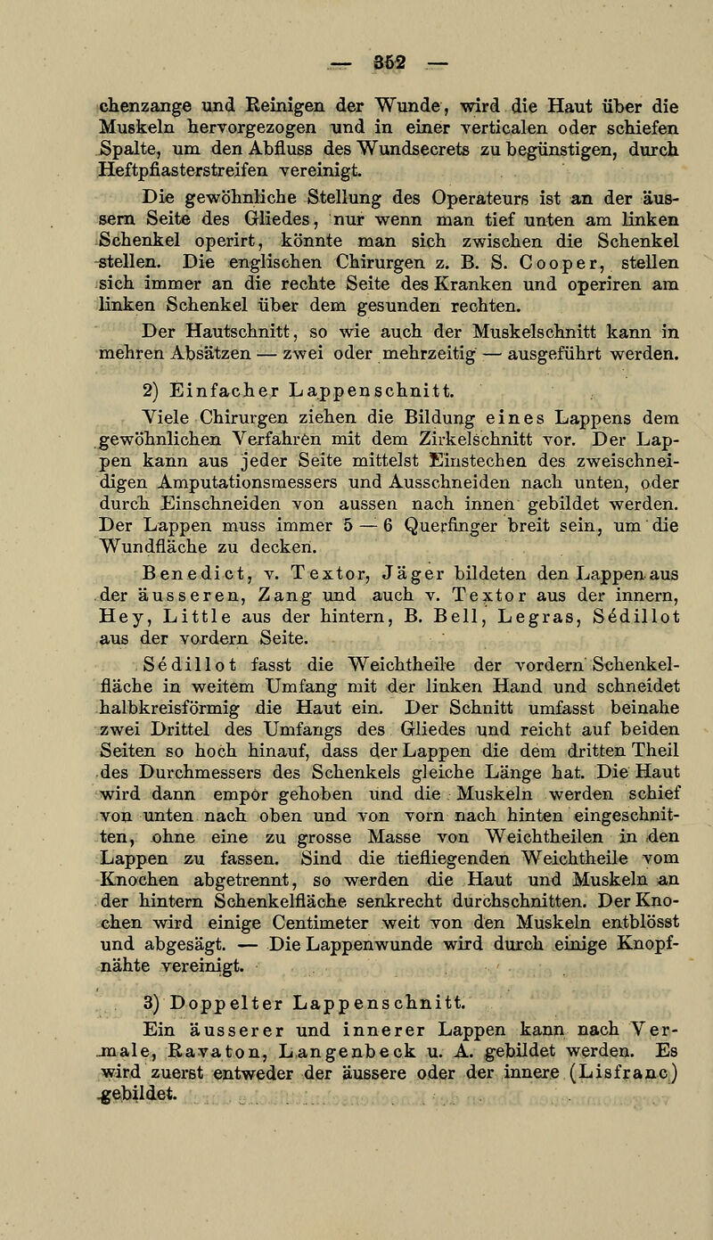 — 862 — chenzange und Reinigen der Wunde, wird die Haut über die Muskeln hervorgezogen und in einer yerticalen oder schiefen Spalte, um den Abfluss des Wundsecrets zu begünstigen, durch. Heftpfiasterstreifen vereinigt. Die gewöhnliche Stellung des Operateurs ist an der äus- sern Seite des Gliedes, nur wenn man tief unten am linken Schenkel operirt, könnte man sich zwischen die Schenkel -stellen. Die englischen Chirurgen z. B. S. Cooper, stellen sich immer an die rechte Seite des Kranken und operiren am linken Schenkel über dem gesunden rechten. Der Hautschnitt, so wie auch der Muskelschnitt kann in mehren Absätzen — zwei oder mehrzeitig — ausgeführt werden. 2) Einfacher Lappenschnitt. Viele Chirurgen ziehen die Bildung eines Lappens dem gewöhnlichen Verfahren mit dem Zirkelschnitt vor. Der Lap- pen kann aus jeder Seite mittelst Einstechen des zweischnei- digen Amputationsraessers und Ausschneiden nach unten, oder durch Einschneiden von aussen nach innen gebildet werden. Der Lappen muss immer 5 — 6 Querfinger breit sein, um die Wundfläche zu decken. Benedict, v. Textor, Jäger bildeten den Lappenaus der äusseren, Zang und auch v. Textor aus der Innern, Hey, Little aus der hintern, B. Bell, Legras, S^dillot aus der vordem Seite. Sedillot fasst die Weichtheile der vordem Schenkel- fläche in weitem Umfang mit der linken Hand und schneidet halbkreisförmig die Haut ein. Der Schnitt umfasst beinahe zwei Drittel des Umfangs des Gliedes und reicht auf beiden Seiten so hoch hinauf, dass der Lappen die dem dritten Theil des Durchmessers des Schenkels gleiche Länge hat. Die Haut wird dann empör gehoben und die Muskeln werden schief von unten nach oben und von vorn nach hinten eingeschnit- ten, ohne eine zu grosse Masse von Weichtheilen in .den Lappen zu fassen. Sind die tiefliegenden Weichtheile vom Knochen abgetrennt, so werden die Haut und Muskeln an der hintern Schenkelfläche senkrecht durchschnitten. Der Kno- chen wird einige Centimeter weit von den Muskeln entblösst und abgesägt. — Die Lappenwunde wird durch einige Knopf- nähte vereinigt. . 3) Doppelter Lappenschnitt. Ein äusserer und innerer Lappen kann nach Ver- jnale, ßavaton, L.angenbeck u. A. gebildet werden. Es wird zuerst :^iQtw§4er 4ß? .^ugsere ,o.dß?. 4ei^ ,^nerje. (Lisf j;a,ftcj