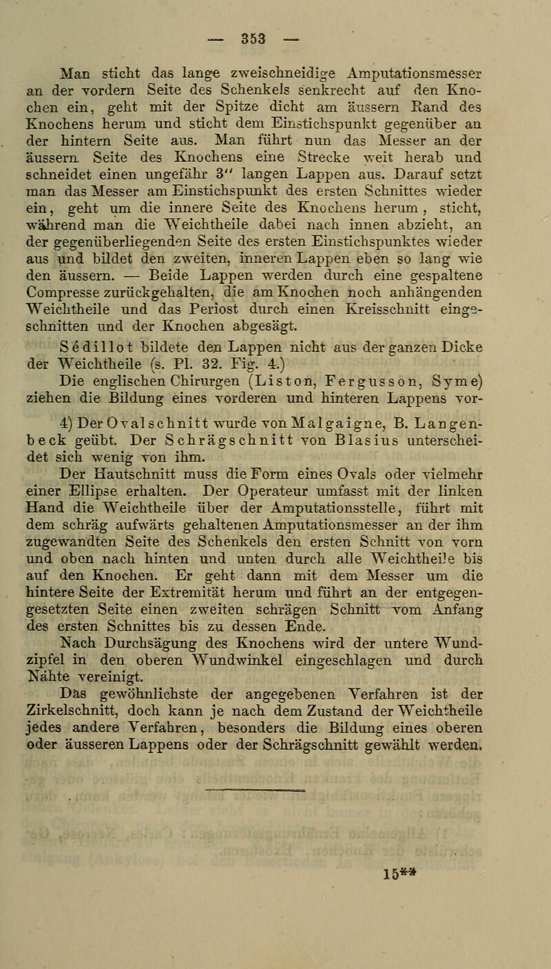 Man sticlit das lange zweisclineidige Amputationsmesser an der Yordern Seite des Schenkels senkrecht auf den Kno- chen ein, geht mit der Spitze dicht am äussern Rand des Knochens herum und sticht dem Einstichspunkt gegenüber an der hintern Seite aus. Man führt nun das Messer an der äussern Seite des Knochens eine Strecke weit herab und schneidet einen ungefähr 3 langen Lappen aus. Darauf setzt man das Messer am Einstichspunkt des ersten Schnittes wieder ein, geht um die innere Seite des Knochens herum, sticht, während man die Weichtheile dabei nach innen abzieht, an der gegenüberliegenden Seite des ersten Einstichspunktes wieder aus und bildet den zweiten, inneren Lappen eben so lang wie den äussern. — Beide Lappen werden durch eine gespaltene Compresse zurückgehalten, die am Knochen noch anhängenden Weichtheile und das Periost durch einen Kjeisschnitt einge- schnitten und der Knochen abgesägt. Sedillot bildete den Lappen nicht aus der ganzen Dicke der Weichtheile (s. PI. 32. Fig. 4.) Die englischen Chirurgen (Listen, Fergusson, Syme) ziehen die Bildung eines Yorderen und hinteren Lappens vor- 4) Der Oval schnitt wurde vonMalgaigne, B. Langen- beck geübt. Der Schrägschnitt von Blasius unterschei- det sich wenig von ihm. Der Hautschnitt muss die Form eines Ovals oder vielmehr einer Ellipse erhalten. Der Operateur umfasst mit der linken Hand die Weichtheile über der Amputationsstelle, führt mit dem schräg aufwärts gehaltenen Amputationsmesser an der ihm zugewandten Seite des Schenkels den ersten Schnitt von vorn und oben nach hinten und unten durch alle WeichtheiJe bis auf den Knochen. Er geht dann mit dem Messer um die hintere Seite der Extremität herum und führt an der entgegen- gesetzten Seite einen zweiten schrägen Schnitt vom Anfang des ersten Schnittes bis zu dessen Ende. Nach Durchsägung des Knochens wird der untere Wund- zipfel in den oberen Wundwinkel eingeschlagen und durch Nähte vereinigt. Das gewöhnlichste der angegebenen Verfahren ist der Zirkelschnitt, doch kann je nach dem Zustand der Weichtheile jedes andere Verfahren, besonders die Bildung eines oberen oder äusseren Lappens oder der Schrägschnitt gewählt werden. 15*»