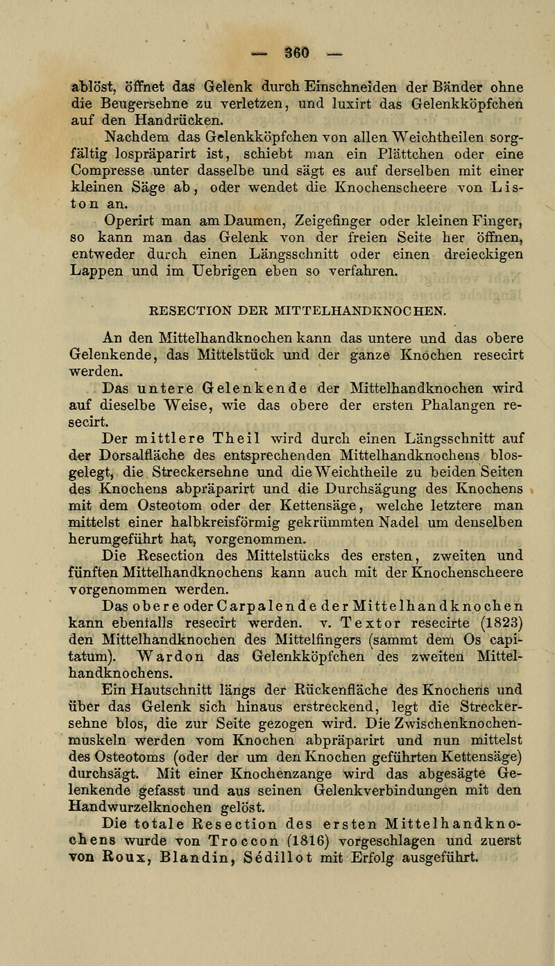 ablöst, öffnet das Gelenk durch Einschneiden der Bänder ohne die Beugersehne zu verletzen, und luxirt das Gelenkköpfchen auf den Handrücken. Nachdem das Gelenkköpfchen von allen Weichtheilen sorg- fältig lospräparirt ist, schiebt man ein Plättchen oder eine Compresse unter dasselbe und sägt es auf derselben mit einer kleinen Säge ab, oder wendet die Knochenscheere von Lis- ten an. Operirt man am Daumen, Zeigefinger oder kleinen Finger, 80 kann man das Gelenk von der freien Seite her öffnen, entweder durch einen Längsschnitt oder einen dreieckigen Lappen und im Uebrigen eben so verfahren. RESECTION DER MITTELHANDKNOCHEN. An den Mittelhandknochen kann das untere und das obere Gelenkende, das Mittelstück und der ganze Knochen resecirt werden. . Das untere Gelenkende der Mittelhandknochen wird auf dieselbe Weise, wie das obere der ersten Phalangen re- secirt. Der mittlere Theil wird durch einen Längsschnitt auf der Dorsalfläche des entsprechenden Mittelhandknochens bios- gelegt, die Streckersehne und dieWeichtheile zu beiden Seiten des Knochens abpräparirt und die Durchsägung des Knochens mit dem Osteotom oder der Kettensäge, welche letztere man mittelst einer halbkreisförmig gekrümmten Nadel um denselben herumgeführt hat, vorgenommen. Die Resection des Mittelstücks des ersten, zweiten und fünften Mittelhandknochens kann auch mit der Knochenscheere vorgenommen werden. Das obere oder Carpalende der Mittelhandknochen kann ebenfalls resecirt werden, v. Textor resecirte (1823) den Mittelhandknochen des Mittelfingers (sammt dem Os capi- tatum). Wardon das Gelenkköpfchen des zweiten Mittel- handknochens. Ein Hautschnitt längs der Rückenfläche des Knochens und über das Gelenk sich hinaus erstreckend, legt die Streck er- sehne blos, die zur Seite gezogen wird. Die Zwischenknochen- muskeln werden vom Knochen abpräparirt und nun mittelst des Osteotoms (oder der um den Knochen geführten Kettensäge) durchsägt. Mit einer Knochenzange wird das abgesägte Ge- lenkende gefasst und aus seinen Gelenkverbindungen mit den Handwurzelknochen gelöst. Die totale Resection des ersten Mittelhandkno- chens wurde von Troccon (1816) vorgeschlagen und zuerst von Roux, Blandin, Sedillot mit Erfolg ausgeführt.