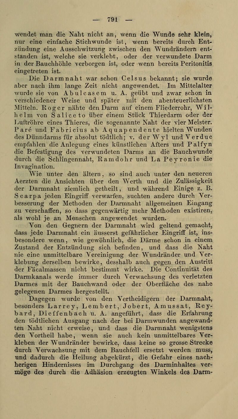 wendet man die Naht nicht an, wenn die Wunde sehr klein, nur eine einfache Stichwunde ist, wenn bereits durch Ent- zündung eine Ausschwitzung zwischen den Wundränderh ent- standen ist, welche sie verklebt, oder der verwundete Darm in der Bauchhöhle verborgen ist, oder wenn bereits Peritonitis eingetreten ist. Die Darmnaht war schon Celsus bekannt; sie wurde aber nach ihm lange Zeit nicht angewendet. Im Mittelalter wurde sie von Abulcasem u. A. geübt und zwar schon in verschiedener Weise und später mit den abenteuerlichsten Mitteln. Roger nähte den Darm auf einem Fliederrohr, Wil- helm von Saliceto über einem Stück Thierdarm oder der Luftröhre eines Thieres, die sogenannte Naht der vier Meister. Pare und Fabricius ab Aquapendente hielten Wunden des Dünndarms für absolut tödtlich; v. der Wyl und Verduc empfahlen die Anlegung eines künstlichen Afters und Palfyn die Befestigung des verwundeten Darms an die Bauchwunde durch die Schlingennaht, Ramdohr und La Peyronie die Invagination. Wie unter den altern, so sind auch unter den neueren Aerzten die Ansichten über den Werth und die Zulässigkeit der Darmnaht ziemlich getheilt, und während Einige z. B. Scarpa jeden Eingriff verwarfen, suchten andere durch Ver- besserung der Methoden der Darmnaht allgemeinen Eingang zu verschaffen, so dass gegenwärtig mehr Methoden existiren, als wohl je an Menschen angewendet wurden. Yon den Gegnern der Darmnaht wird geltend gemacht, dass jede Darmnaht ein äusserst gefährlicher Eingriff ist, ins- besondere wenn, wie gewöhnlich, die Därme schon in einem Zustand der Entzündung sich befinden, und dass die Naht nie eine unmittelbare Yereinigung der Wundränder und Yer- klebung derselben bewirke, desshalb auch gegen den Austritt der Fäcalmassen nicht bestimmt wirke. Die Continuität des Darmkanals werde immer durch Verwachsung des verletzten Darmes mit der Bauchwand oder der Oberfläche des nahe gelegenen Darmes hergestellt. Dagegen wurde von den Vertheidigern der Darmnaht, besonders Larrey, Lembert, Jobert, Amussat, Rey- bard, Dieffenbach u. A. angeführt, dass die Erfahrung den tödtlichen Ausgang nach der bei Darmwunden angewand- ten Naht nicht erweise, und dass die Darmnaht wenigstens den Yortheil habe, wenn sie auch kein unmittelbares Ver- kleben der Wundränder bewirke, dass keine so grosse Strecke durch Verwachsung mit dem Bauchfell ersetzt werden muss, und dadurch die Heilung abgekürzt, die Gefahr eines nach- herigen Hindernisses im Durchgang des Darminhaltes ver- möge des durch die Adhäsion erzeugten Winkels des Darm-