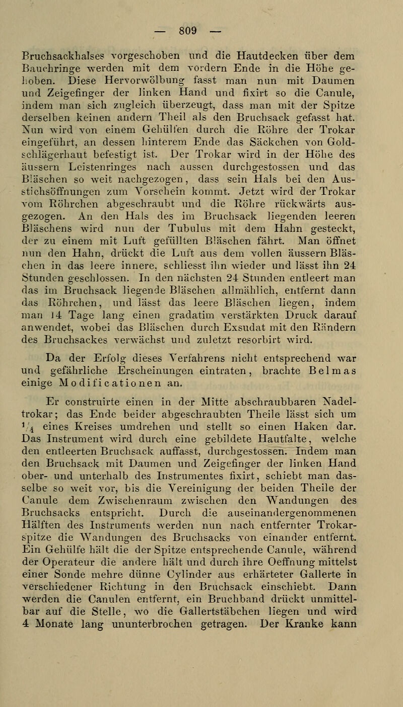 Bruchsaokhalses vorgeschoben und die Hautdecken über dem Bauohringe werden mit dem vordem Ende in die Hohe ge- lioben. Diese Hervorwölbung fasst man nun mit Daumen und Zeigefinger der linken Hand und fixirt so die Canule, indem man sich zugleich überzeugt, dass man mit der Spitze derselben keinen andern Theil als den Bruchsack gefasst hat. Nun wird von einem Gehülfen durch die Röhre der Trokar eingeführt, an dessen hinterem Ende das Säckchen von Gold- schlägerhaut befestigt ist. Der Trokar wird in der Höhe des äussern Leistenringes nach aussen durchgestossen und das Bläschen so weit nachgezogen, dass sein Hals bei den Aus- stichsöffnungen zum Yorschein kommt. Jetzt wird der Trokar vom Röhrchen abgeschraubt und die Röhre rückwärts aus- gezogen. An den Hals des im Bruchsack liegenden leeren Bläschens wird nun der Tubulus mit dem Hahn gesteckt, der zu einem mit Luft gefüllten Bläschen fahrt. Man öffnet nun den Hahn, drückt die Luft aus dem vollen äussern Bläs- chen in das leere innere, schliesst ihn wieder und lässt ihn 24 Stunden geschlossen. In den nächsten 24 Stunden entleert man das im Bruchsack liegende Bläschen allmählich, entfernt dann das Röhrchen, und lässt das leere Bläschen liegen, indem man 14 Tage lang einen gradatim verstärkten Druck darauf anwendet, wobei das Bläschen durch Exsudat mit den Rändern des Bruchsackes verwächst und zuletzt resorbirt wird. Da der Erfolg dieses Verfahrens nicht entsprechend war und gefährliche Erscheinungen eintraten, brachte Beimas einige Modificationen an. Er construirte einen in der Mitte abschraubbaren Xadel- trokar; das Ende beider abgeschraubten Theiie lässt sich um V'4 eines Kreises umdrehen und stellt so einen Haken dar. Das Instrument wird durch eine gebildete Hautfalte, \veiche den entleerten Bruchsack auffasst, durchgestossen. Indem man den Bruchsack mit Daumen und Zeigefinger der linken Hand ober- und unterhalb des Instrumentes fixirt, schiebt man das- selbe so weit vor, bis die Yereinigung der beiden Theiie der Canule dem Zwischenraum zwischen den Wandungen des Bruchsacks entspricht. Durch die auseinandergenommenen Hälften des Instruments werden nun nach entfernter Trokar- spitze die Wandungen des Bruchsacks von einander entfernt. Ein Gehülfe hält die der Spitze entsprechende Canule, während der Operateur die andere hält und durch ihre Oeffnung mittelst einer Sonde mehre dünne Cylinder aus erhärteter Gallerte in verschiedener Richtung in den Bruchsack einschiebt. Dann werden die Canulen entfernt, ein Bruchband drückt unmittel- bar auf die Stelle, wo die Gallertstäbchen liegen und wird 4 Monate lang ununterbrochen getragen. Der Kranke kann