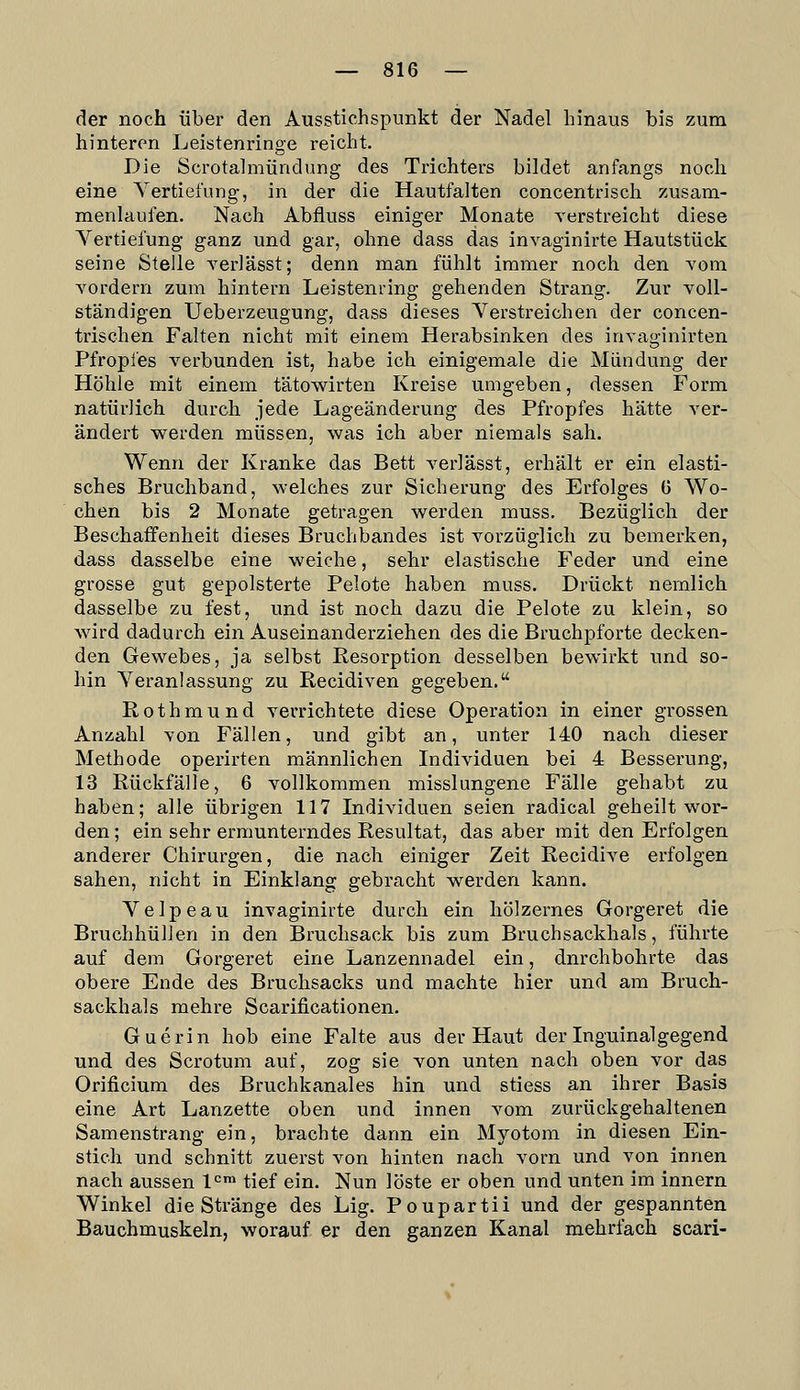 der noch über den Ausstichspunkt der Nadel hinaus bis zum hinteren Leistenringe reicht. Die Scrotalmündung des Trichters bildet anfangs noch eine Vertiefung, in der die Hautfalten concentrisch zusam- menlaufen. Nach Abfluss einiger Monate verstreicht diese Vertiefung ganz und gar, ohne dass das invaginirte Hautstück seine Stelle yerlässt; denn man fühlt immer noch den vom Yordern zum hintern Leistenring gehenden Strang. Zur voll- ständigen Ueberzeugung, dass dieses Verstreichen der concen- trischen Falten nicht mit einem Herabsinken des invaginirten Pfropfes verbunden ist, habe ich einigemale die Mündung der Höhle mit einem tätowirten Kreise umgeben, dessen Form natürlich durch jede Lageänderung des Pfropfes hätte ver- ändert werden müssen, was ich aber niemals sah. Wenn der Kranke das Bett verlässt, erhält er ein elasti- sches Bruchband, welches zur Sicherung des Erfolges G Wo- chen bis 2 Monate getragen werden muss. Bezüglich der Beschaffenheit dieses Bruchbandes ist vorzüglich zu bemerken, dass dasselbe eine weiche, sehr elastische Feder und eine grosse gut gepolsterte Pelote haben muss. Drückt nemlich dasselbe zu fest, und ist noch dazu die Pelote zu klein, so wird dadurch ein Auseinanderziehen des die Bruchpforte decken- den Gewebes, ja selbst Resorption desselben bewirkt und so- hin Veranlassung zu Recidiven gegeben. Rothmund verrichtete diese Operation in einer grossen Anzahl von Fällen, und gibt an, unter 140 nach dieser Methode operirten männlichen Individuen bei 4 Besserung, 13 Rückfälle, 6 vollkommen misslungene Fälle gehabt zu haben; alle übrigen 117 Individuen seien radical geheilt wor- den ; ein sehr ermunterndes Resultat, das aber mit den Erfolgen anderer Chirurgen, die nach einiger Zeit Recidive erfolgen sahen, nicht in Einklang gebracht werden kann. Velpeau invaginirte durch ein hölzernes Gorgeret die Bruchhülien in den Bruchsack bis zum Bruchsackhals, führte auf dem Gorgeret eine Lanzennadel ein, durchbohrte das obere Ende des Bruchsacks und machte hier und am Bruch- sackhals mehre Scarificationen. Guerin hob eine Falte aus der Haut der Inguinalgegend und des Scrotum auf, zog sie von unten nach oben vor das Orificium des Bruchkanales hin und stiess an ihrer Basis eine Art Lanzette oben und innen vom zurückgehaltenen Samenstrang ein, brachte dann ein Myotom in diesen Ein- stich und schnitt zuerst von hinten nach vorn und von innen nach aussen 1«=™ tief ein. Nun löste er oben und unten im innern Winkel die Stränge des Lig. Poupartii und der gespannten Bauchmuskeln, worauf, er den ganzen Kanal mehrfach scari-