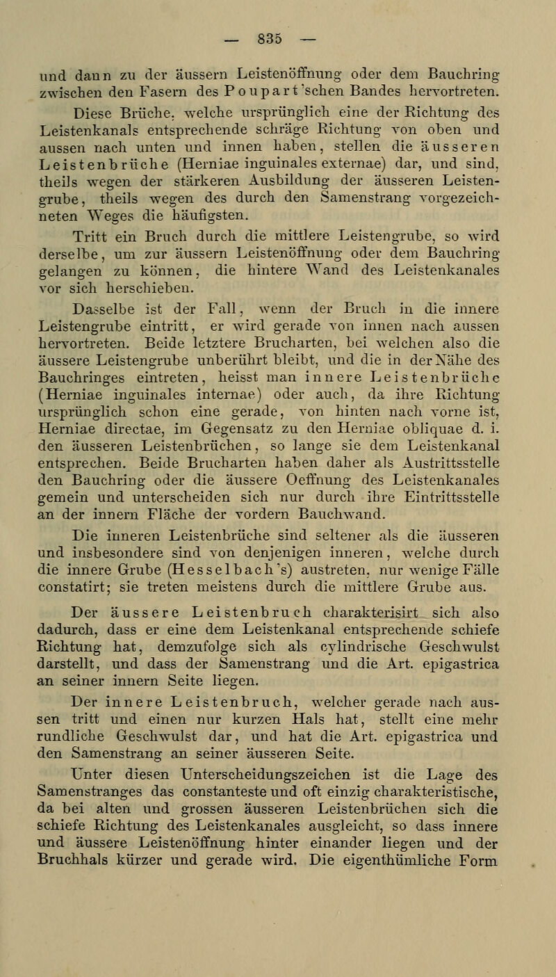 und dann zu der äussern Leistenöffnung oder dem Bauchring zwischen den Fasern des Poupart'sehen Bandes hervortreten. Diese Brüche, welche ursprünglich eine der Richtung des Leistenkanals entsprechende schräge Richtung von oben und aussen nach unten und innen haben, stellen die äusseren Leistenbrüche (Herniae inguinales externae) dar, und sind, theiJs wegen der stärkeren Ausbildung der äusseren Leisten- grube, theils wegen des durch den Samenstrang vorgezeich- neten Weges die häufigsten. Tritt ein Bruch durch die mittlere Leistengrube, so wird derselbe, um zur äussern Leistenöffnung oder dem Bauchring gelangen zu können, die hintere Wand des Leistenkanales vor sich herschieben. Dasselbe ist der Fall, wenn der Bruch in die innere Leistengrube eintritt, er wird gerade von innen nach aussen hervortreten. Beide letztere Brucharten, bei welchen also die äussere Leistengrube unberührt bleibt, und die in der Nähe des Bauchringes eintreten, heisst man innere Leistenbrüche (Herniae inguinales internae) oder auch, da ihre Richtung ursprünglich schon eine gerade, A'on hinten nach vorne ist, Herniae directae, im Gegensatz zu den Herniae obliquae d. i. den äusseren Leistenbrüchen, so lange sie dem Leistenkanal entsprechen. Beide Brucharten haben daher als Austrittsstelle den Bauchring oder die äussere Oeftnung des Leistenkanales gemein und unterscheiden sich nur durch ihre Eintrittsstelle an der Innern Fläche der vordem Bauchwand. Die inneren Leistenbrüche sind seltener als die äusseren und insbesondere sind von denjenigen inneren, w^elche durch die innere Grube (Hesselbach's) austreten, nur wenige Fälle constatirt; sie treten meistens durch die mittlere Grube aus. Der äussere Leistenbruch charakterisirt sich also dadurch, dass er eine dem Leistenkanal entsprechende schiefe Richtung hat, demzufolge sich als cylindrische Geschwulst darstellt, und dass der Samenstrang und die Art. epigastrica an seiner innern Seite liegen. Der innere Leistenbruch, w^elcher gerade nach aus- sen tritt und einen nur kurzen Hals hat, stellt eine mehr rundliche Geschwulst dar, und hat die Art. epigastrica und den Samenstrang an seiner äusseren Seite. Unter diesen Unterscheidungszeichen ist die Lage des Samenstranges das constanteste und oft einzig charakteristische, da bei alten und grossen äusseren Leistenbrüchen sich die schiefe Richtung des Leistenkanales ausgleicht, so dass innere und äussere Leistenöffnung hinter einander liegen und der Bruchhals kürzer und gerade wird. Die eigenthümliche Form