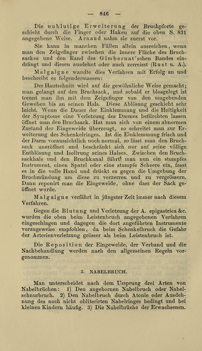 Die unblutige Erweiterung der Bruchpforte ge- schieht durch die Finger oder Haken cauf die oben S. 831 angegebene Weise. Arnaud nahm sie zuerst vor. Sie kann in manchen Fällen allein ausreichen, wenn man den Zeigefinger zwischen die innere Fläche des Bruch- saclces und den Rand des Gimbernat'sehen Bandes ein- drängt und diesen ausdehnt oder auch zerreisst (Rust u. A.). Malgaigne wandte dies Yerfahren mit Erfolg an und beschreibt es folgendermassen: Der Hautschnitt wird auf die gewöhnliche Weise gemacht; man gelangt auf den Bruchsack, und sobald er biosgelegt ist trennt man ihn mit dem Zeigefinger von den umgebenden Geweben bis an seinen Hals. Diese Ablösung geschieht sehr leicht. Wenn die Dauer der Einklemmung und die Heftigkeit der Symptome eine Yerletzung des Darmes befürchten lassen öffnet man den Bruchsack. Hat man sich von einem abnormen Zustand der Eingeweide überzeugt, so schreitet man zur Er- weiterung des Schenkelringes. Ist die Einklemmung frisch und der Darm voraussichtlich noch normal, so lässt man den Bruch- sack uneröffnet und beschränkt sich nur auf seine völlige Entblösung und Isolirung seines Halses. Zwischen den Bruch- sackhals und den Bruchkanal führt! man nun ein stumpfes Instrument, einen Spatel oder eine stumpfe Scheere ein, fasst es in die volle Hand und drückt es gegen die Umgebung der Bruchmündung um diese zu verzerren und zu vergrössern. Dann reponirt man die Eingeweide, ohne dass der Sack ge- öffnet wurde. Malgaigne verfährt in jüngster Zeit immer nach diesem Yerfahren. Gegen die Blutung und Yerletzung der A. epigastrica &c. wurden die oben beim Leistenbruch angegebenen Yerfahren eingeschlagen und dagegen die dort angeführten Instrumente vorzugsweise empfohlen, da beim Schenkelbruch die Gefahr der Arterien Verletzung grösser als beim Leistenbruch ist. Die Reposition der Eingeweide, der Yerband und die Nachbehandlung werden nach den allgemeinen Regeln vor- genommen. 3. NABELBRUCH. Man unterscheidet nach dem Ursprung drei Arten von Nabelbrüchen: 1) Den angebornen Nabelbruch oder Nabel- schnurbruch. 2) Den Nabelbruch durch Atonie oder Ausdeh- nung des noch nicht obliterirten Nabelringes bedingt und bei kleinen Kindern häufig. 3) Die Nabelbrüche der Erwachsenen.