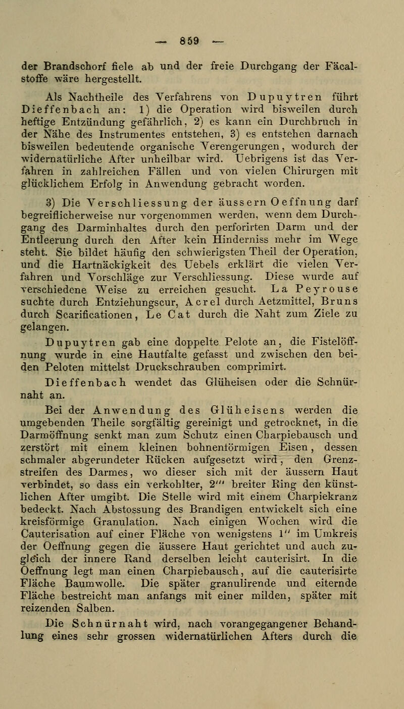 der Brandschorf fiele ab und der freie Durchgang der Fäcal- stoffe wäre hergestellt. Als Nachtheile des Verfahrens von Dupuytren führt Dieffenbach an: 1) die Operation wird bisweilen durch heftige Entzündung gefährlich, 2) es kann ein Durchbruch in der Nähe des Instrumentes entstehen, 3) es entstehen darnach bisweilen bedeutende organische Verengerungen, wodurch der widernatürliche After unheilbar wird. Uebrigens ist das Ver- fahren in zahlreichen Fällen und von vielen Chirurgen mit glücklichem Erfolg in Anwendung gebracht worden. 3) Die VerSchliessung der äussern O effnung darf begreiflicherweise nur vorgenommen werden, wenn dem Durch- gang des Darminhaltes durch den perforirten Darm und der Entleerung durch den After kein Hinderniss mehr im Wege steht. Sie bildet häufig den schwierigsten Theil der Operation, und die Hartnäckigkeit des Uebels erklärt die vielen Ver- fahren und Vorschläge zur Verschliessung. Diese wurde auf verschiedene Weise zu erreichen gesucht. La Peyrouse suchte durch Entziehungscur, Acrel durch Aetzmittel, Bruns durch Scarificationen, Le Cat durch die Naht zum Ziele zu gelangen. Dupuytren gab eine doppelte Pelote an. die Fistelöff- nung wurde in eine Hautfalte gefasst und zwischen den bei- den Peloten mittelst Druckschrauben comprimirt. Dieffenbach wendet das Glüheisen oder die Schnür- naht an. Bei der Anwendung des Glüheisens werden die umgebenden Theile sorgfältig gereinigt und getrocknet, in die Darmöffnung senkt man zum Schutz einen Charpiebausch und zerstört mit einem kleinen bohnentörmigen Eisen, dessen schmaler abgerundeter Rücken aufgesetzt wird, den Grenz- streifen des Darmes, wo dieser sich mit der äussern Haut verbindet, so dass ein verkohlter, 2' breiter Bing den künst- lichen After umgibt. Die Stelle wird mit einem Charpiekranz bedeckt. Nach Abstossung des Brandigen entwickelt sich eine kreisförmige Granulation. Nach einigen Wochen wird die Cauterisation auf einer Fläche von wenigstens l im Umkreis der Oeffnung gegen die äussere Haut gerichtet und auch zu- gleich der innere Rand derselben leicht cauterisirt. In die Oeffnung legt man einen Charpiebausch, auf die cauterisirte Fläche Baumwolle. Die später granulirende und eiternde Fläche bestreicht man anfangs mit einer milden, später mit reizenden Salben. Die Seh nur naht wird, nach vorangegangener Behand- lung eines sehr grossen widernatürlichen Afters durch die