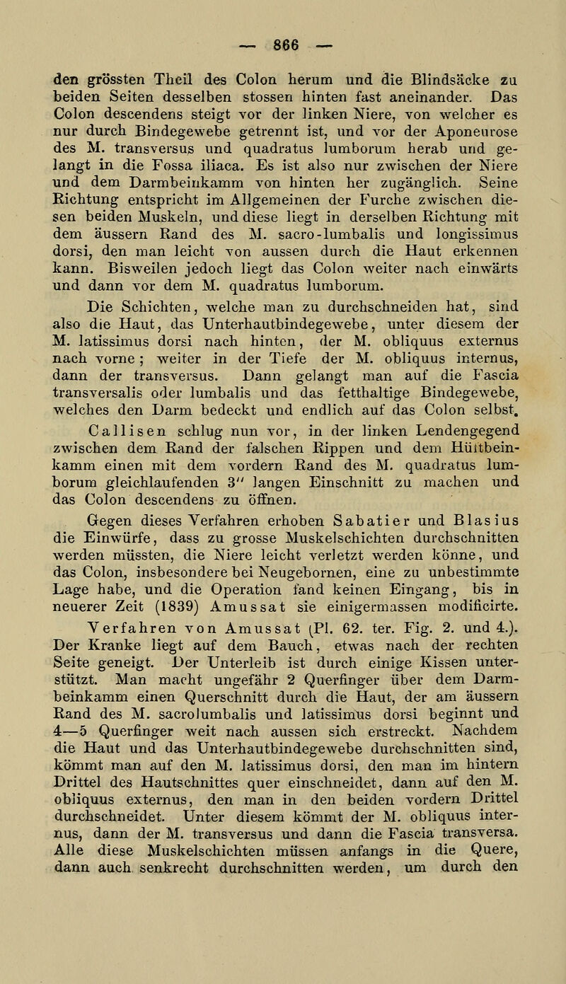 den grössten Tlieü des Colon herum und die Blindsäcke zu beiden Seiten desselben stossen hinten fast aneinander. Das Colon descendens steigt vor der linken Niere, von welcher es nur durch Bindegewebe getrennt ist, und vor der Aponeurose des M. transversuß und quadratus luraborum herab und ge- langt in die Fossa iliaca. Es ist also nur zwischen der Niere und dem Darmbeinkamra von hinten her zugänglich. Seine Richtung entspricht im Allgemeinen der Furche zwischen die- sen beiden Muskeln, und diese liegt in derselben Richtung mit dem äussern Rand des M. sacro-lumbalis und longissimus dorsi, den man leicht von aussen durch die Haut erkennen kann. Bisweilen jedoch liegt das Colon weiter nach einwärts und dann vor dem M. quadratus lumborum. Die Schichten, welche man zu durchschneiden hat, sind also die Haut, das Unterhautbindegewebe, unter diesem der M. latissimus dorsi nach hinten, der M. obliquus externus nach vorne ; weiter in der Tiefe der M. obliquus internus, dann der transversus. Dann gelangt man auf die Fascia transversalis oder lumbalis und das fetthaltige Bindegewebe, welches den Darm bedeckt und endlich auf das Colon selbst, Callisen schlug nun vor, in der linken Lendengegend zwischen dem Rand der falschen Rippen und dem Hültbein- kamm einen mit dem vordem Rand des M. quadratus lum- borum gleichlaufenden 3 langen Einschnitt zu machen und das Colon descendens zu öffnen. Gegen dieses Verfahren erhoben Sabatier und Blasius die Einwürfe, dass zu grosse Muskel schichten durchschnitten werden müssten, die Niere leicht verletzt werden könne, und das Colon, insbesondere bei Neugebornen, eine zu unbestimmte Lage habe, und die Operation fand keinen Eingang, bis in neuerer Zeit (1839) Amussat sie einigermassen modificirte. Verfahren von Amussat (^PI. 62, ter. Fig. 2. und 4.). Der Kranke liegt auf dem Bauch, etwas nach der rechten Seite geneigt. Der Unterleib ist durch einige Kissen unter- stützt. Man macht ungefähr 2 Querfinger über dem Darm- beinkamm einen Querschnitt durch die Haut, der am äussern Rand des M. sacro lumbalis und latissimus dorsi beginnt und 4—5 Querfinger weit nach aussen sich erstreckt. Nachdem die Haut und das Unterhautbindegewebe durchschnitten sind, kömmt man auf den M. latissimus dorsi, den man im hintern Drittel des Hautschnittes quer einschneidet, dann auf den M. obliquus externus, den man in den beiden vordem Drittel durchschneidet. Unter diesem kömmt der M. obliquus inter- nus, dann der M. transversus und dann die Fascia transversa. Alle diese Muskelschichten müssen anfangs in die Quere, dann auch senkrecht durchschnitten werden, um durch den