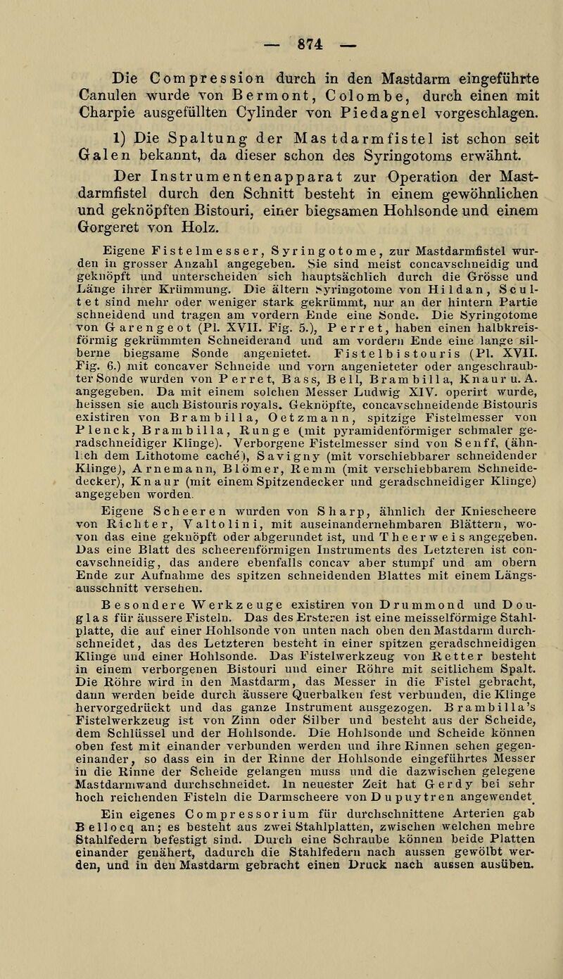 Die Compression durch in den Mastdarm eingeführte Canulen wurde Ton Bermont, Colombe, durch einen mit Charpie ausgefüllten Cylinder von Piedagnel vorgeschlagen. 1) Die Spaltung der Mastdarmfistel ist schon seit Galen bekannt, da dieser schon des Syringotoms erwähnt. Der Instrumentenapparat zur Operation der Mast- darmfistel durch den Schnitt besteht in einem gewöhnlichen und geknöpften Bistouri, einer biegsamen Hohlsonde und einem Gorgeret von Holz. Eigene Fistelmesser, Syringotome, zur Mastdarmfistel wur- den in grosser Anzahl angegeben. Sie sind meist concavschneidig und geknöpft und unterscheiden sich hauptsächlich durch die Grösse und Länge ihrer Krümmung, Die altern Syringotome von Hildan, Scul- t e t sind mehr oder weniger stark gekrümmt, nur an der hintern Partie schneidend und tragen am voi-dern Ende eine Sonde. Die Syringotome von Garengeot (PI. XVII. Fig. 5.), Perret, haben einen halbkreis- förmig gekrümmten Schneiderand und am vordem Ende eine lange sil- berne biegsame Sonde angenietet. Fistelbistouris (PI. XVII. Fig. 6.) mit concaver Schneide und vorn angenieteter oder angeschraub- ter Sonde wurden von Perret, Bass, Bell, Brambilla, Knauru. A. angegeben. Da mit einem solchen Messer Ludwig XIV. operirt wurde, heissen sie auch Bistouris royals. Geknöpfte, concavschneidende Bistouris existiren von Brambilla, Oetzmann, spitzige Fistelmesser von Plenck, Brambilla, Runge (^mit pyramidenförmiger schmaler ge- radschneidiger Klinge). Verborgene Fistelmesser sind von S e u ff, (ähn- 1 ch dem Lithotome cache), Savigny (mit vorschiebbarer schneidender KlingeJ, Arnemann, Blömer, Remm (mit verschiebbarem Schneide- decker), Knaur (mit einem Spitzendecker und geradschneidiger Klinge) angegeben worden. Eigene Scheeren wurden von Sharp, ähnlich der Kniescheere von Richter, Valtolini, mit auseinandernehmbaren Blättern, wo- von das eine geknöpft oder abgerundet ist, und T he er w e i s angegeben. Das eine Blatt des scheereuförmigen Instruments des Letzteren ist con- cavschneidig, das andere ebenfalls concav aber stumpf und am obern Ende zur Aufnahme des spitzen schneidenden Blattes mit einem Längs- ausschnitt versehen. Besondere Werkzeuge existiren von Drummond und Dou- glas für äussere Fisteln. Das des Ersteren ist eine meisselförmige Stahl- platte, die auf einer Hohlsonde von unten nach oben den Mastdarm durch- schneidet, das des Letzteren besteht in einer spitzen geradschneidigen Klinge und einer Hohlsonde. Das Fistelwerkzeug von Retter besteht in einem verborgenen Bistouri und einer Röhre mit seitlichem Spalt. Die Röhre wird in den Mastdai-m, das Messer in die Fistel gebracht, dann werden beide durch äussere Querbalken fest verbunden, die Klinge hervorgedrückt und das ganze Instrument ausgezogen. Brambilla's Fistelwerkzeug ist von Zinn oder Silber und besteht aus der Scheide, dem Schlüssel und der Hohlsonde. Die Hohlsonde und Scheide können oben fest mit einander verbunden werden und ihre Rinnen sehen gegen- einander, so dass ein in der Rinne der Hohlsonde eingeführtes Messer in die Rinne der Scheide gelangen muss und die dazwischen gelegene Mastdarmwand durchschneidet. In neuester Zeit hat Gerdy bei sehr hoch reichenden Fisteln die Darmscheere von Dupuytren angewendet^ Ein eigenes Compressorium für durchschnittene Arterien gab Bellocq an; es besteht aus zwei Stahlplatten, zwischen welchen mehre Stahlfedern befestigt sind. Durch eine Schraube können beide Platten einander genähert, dadurch die Stahlfedern nach aussen gewölbt wer- den, und in den Mastdarm gebracht einen Druck nach aussen ausüben.