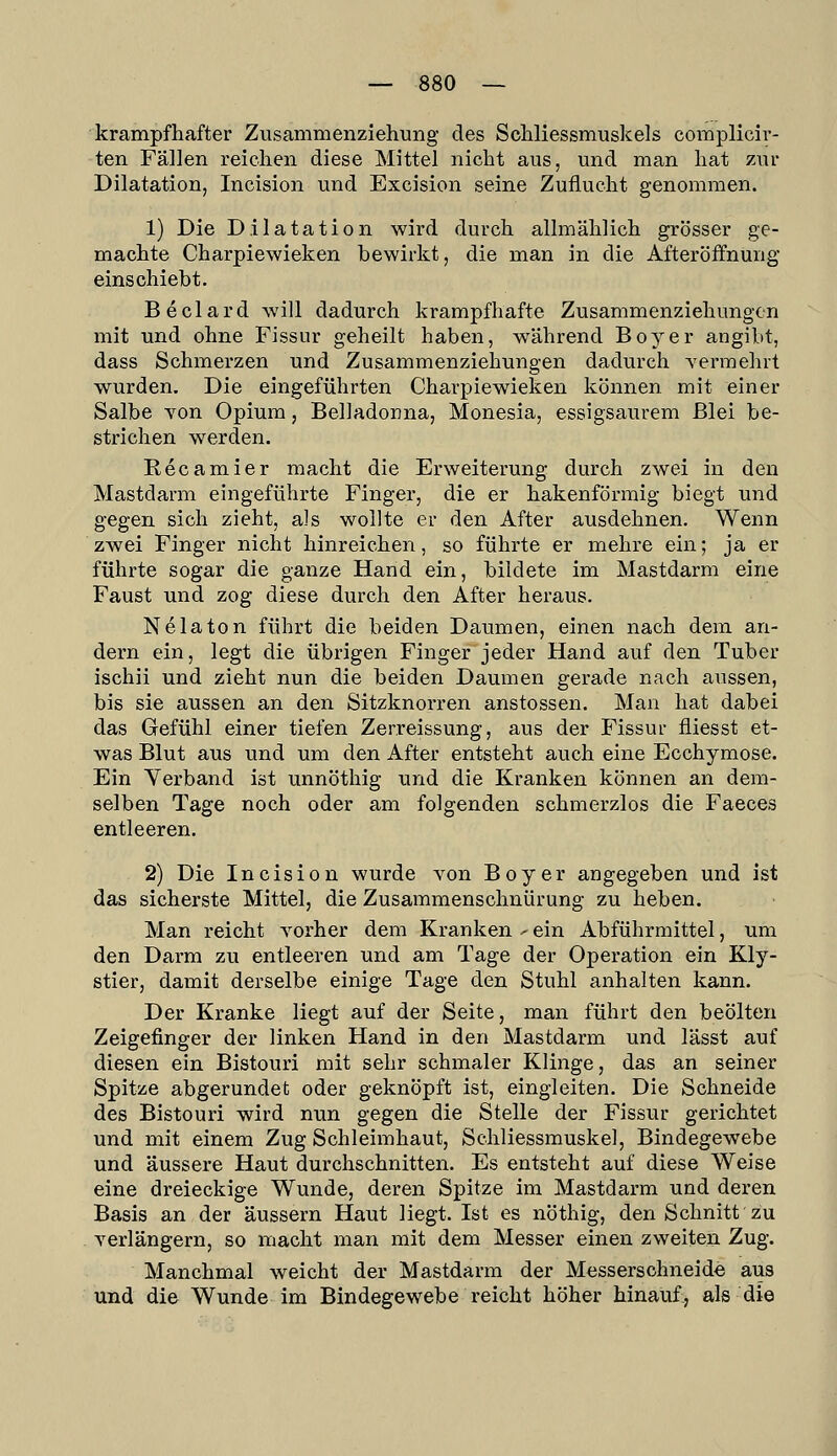 krampfhafter Zusammenziehung des Schliessmuslcels complicir- ten Fällen reichen diese Mittel nicht aus, und man hat zur Dilatation, Incision und Excision seine Zuflucht genommen. 1) Die Dilatation wird durch allmählich grösser ge- machte Charpiewieken bewirkt, die man in die Afteröffnung einschiebt. Beclard will dadurch krampfhafte Zusammenziehmigcn mit und ohne Fissur geheilt haben, während Boy er angibt, dass Schmerzen und Zusammenziehungen dadurch yermehrt wurden. Die eingeführten Charpiewieken können mit einer Salbe Yon Opium, Belladonna, Monesia, essigsaurem Blei be- strichen werden. Recamier macht die Erweiterung durch zwei in den Mastdarm eingeführte Finger, die er hakenförmig biegt und gegen sich zieht, als wollte er den After ausdehnen. Wenn zwei Finger nicht hinreichen, so führte er mehre ein; ja er führte sogar die ganze Hand ein, bildete im Mastdarm eine Faust und zog diese durch den After heraus. Nelaton führt die beiden Daumen, einen nach dem an- dern ein, legt die übrigen Finger jeder Hand auf den Tuber ischii und zieht nun die beiden Daumen gerade nach aussen, bis sie aussen an den Sitzknorren anstossen. Man hat dabei das Gefühl einer tiefen Zerreissung, aus der Fissur fiiesst et- was Blut aus und um den After entsteht auch eine Ecchymose. Ein Verband ist unnöthig und die Kranken können an dem- selben Tage noch oder am folgenden schmerzlos die Faeces entleeren. 2) Die Incision wurde von Boy er angegeben und ist das sicherste Mittel, die Zusammenschnürung zu heben. Man reicht A^orher dem Kranken - ein Abführmittel, um den Darm zu entleeren und am Tage der Operation ein Kly- stier, damit derselbe einige Tage den Stuhl anhalten kann. Der Kranke liegt auf der Seite, man führt den beölten Zeigefinger der linken Hand in den Mastdarm und lässt auf diesen ein Bistouri mit sehr schmaler Klinge, das an seiner Spitze abgerundet oder geknöpft ist, eingleiten. Die Schneide des Bistouri wird nun gegen die Stelle der Fissur gerichtet und mit einem Zug Schleimhaut, Schliessmuskel, Bindegewebe und äussere Haut durchschnitten. Es entsteht auf diese Weise eine dreieckige Wunde, deren Spitze im Mastdarm und deren Basis an der äussern Haut liegt. Ist es nöthig, den Schnitt zu yerlängern, so macht man mit dem Messer einen zweiten Zug. Manchmal weicht der Mastdarm der Messersohneide aus und die Wunde im Bindegewebe reicht höher hinauf, als die